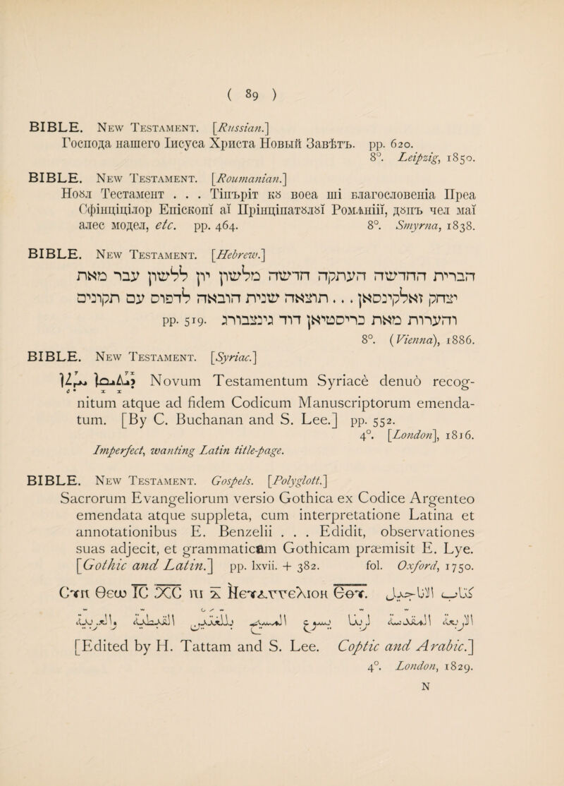 BIBLE. New Testament. [Russian.] Tocno^a nainero Iiicyca XpiiCTa HoBLiit 3cIb,I>t,l. pp. 620. 8°. Leipzig, 1850. BIBLE. New Testament. [Poumaniani\ Hosa TecTaMeHT . . . TimbpiT k» Boea mi BJiarocaoBenia Ilpea Ctfrimuitkop EnicKom ai IIpiHEi;inaT8ji8i PoMAHiii, ^itb nea Mai aaec Mojte.ii, etc. pp. 464. 8°. Smyrna, 1838. BIBLE. New Testament. [Hebrew.] n«n piy1?*? |v piv^n nunn npnvn rrennrr nun a'Oipn av didiS n«3in nw nann... jNDrp^Nt prnr pp. 519. rya^ra m ]N,’aD,n3 n«a mivm 8°. (Vienna), 1886. BIBLE. New Testament. [Syriac.] Ur** jnaAaj Novum Testamentum Syriace denuo recog- nitum atque ad fidem Codicum Manuscriptorum emenda- tum. [By C. Buchanan and S. Lee.] pp. 552. 4°. [London], 18 j 6. Imperfect, wanting Latin title-page. BIBLE. New Testament. Gospels. [Polyglott.\ Sacrorum Evangeliorum versio Gothica ex Codice Argenteo emendata atque suppleta, cum interpretatione Latina et annotationibus E. Benzelii . . . Edidit, observationes suas adjecit, et grammaticam Gothicam prsemisit E. Lye. '[Gothic and Latinh\ pp. Ixvii. -f 382. fol. Oxford, 1750. Cnm Oeeo IC DCC ru X He^weXion Got. ^ ** * • ~ '** L, S' w w Lj .*! \ • LvLaa! 1 \ C *MjJ IL J <Lj \ .. V .. • (JJ.. . Tj. Qj •• -J 'J [Edited by H. Tattam and S. Lee. Coptic and Arabic.] 40. London, 1829. N