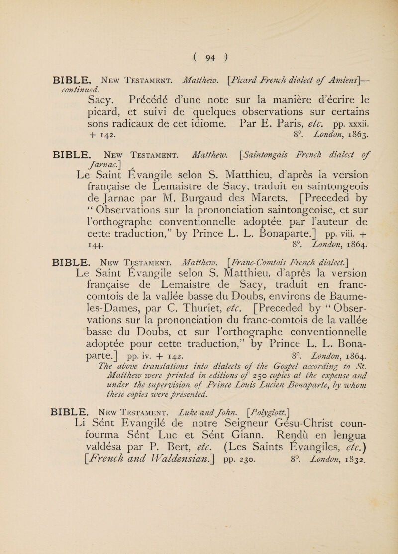 BIBLE, New Testament. Matthew. [Picard French dialect of Amiens]— continued. Sacy. Precede d’une note sur la maniere decrire le picard, et suivi de quelques observations sur certains sons radicaux de cet idiome. Par E. Paris, etc. pp. xxxii. + 142. 8°. London, 1863. BIBLE. New Testament. Matthew. [Saintongais French dialect of farnac.\ Le Saint Evangile selon S. Matthieu, d’apres la version fran^aise de Lemaistre de Sacy, traduit en saintongeois de Jarnac par M. Burgaud des Marets. [Preceded by “ Observations sur la prononciation saintongeoise, et sur l’orthographe conventionnelle adoptee par 1’auteur de cette traduction,” by Prince L. L. Bonaparte.] pp. viii. + 144. 8°. London, 1864. BIBLE. New Testament. Matthew. [Franc-Comtois French dialect.] Le Saint Evangile selon S. Matthieu, d’apres la version fran^aise de Lemaistre de Sacy, traduit en franc- comtois de la vallee basse du Doubs, environs de Baume- les-Dames, par C. Thuriet, etc. [Preceded by “ Obser¬ vations sur la prononciation du franc-comtois de la vallee basse du Doubs, et sur l’orthographe conventionnelle adoptee pour cette traduction,” by Prince L. L. Bona¬ parte.] pp. iv. + 142. 8°. London, 1864. The above translations into dialects of the Gospel according to St. Matthew were printed in editions of 250 copies at the expense and wider the supervision op Prince Louis Lucien Bonaparte, by whom these copies were presented. BIBLE. New Testament. Luke andfohn. [Polyglott.\ Li Sent Evangile de notre Seigneur Gesu-Christ coun- fourma Sent Luc et Sent Giann. Rendu en lengua valdesa par P. Bert, etc. (Les Saints Evangiles, etc.) [French and Waldensian7\ pp. 230. 8°. London, 1832.