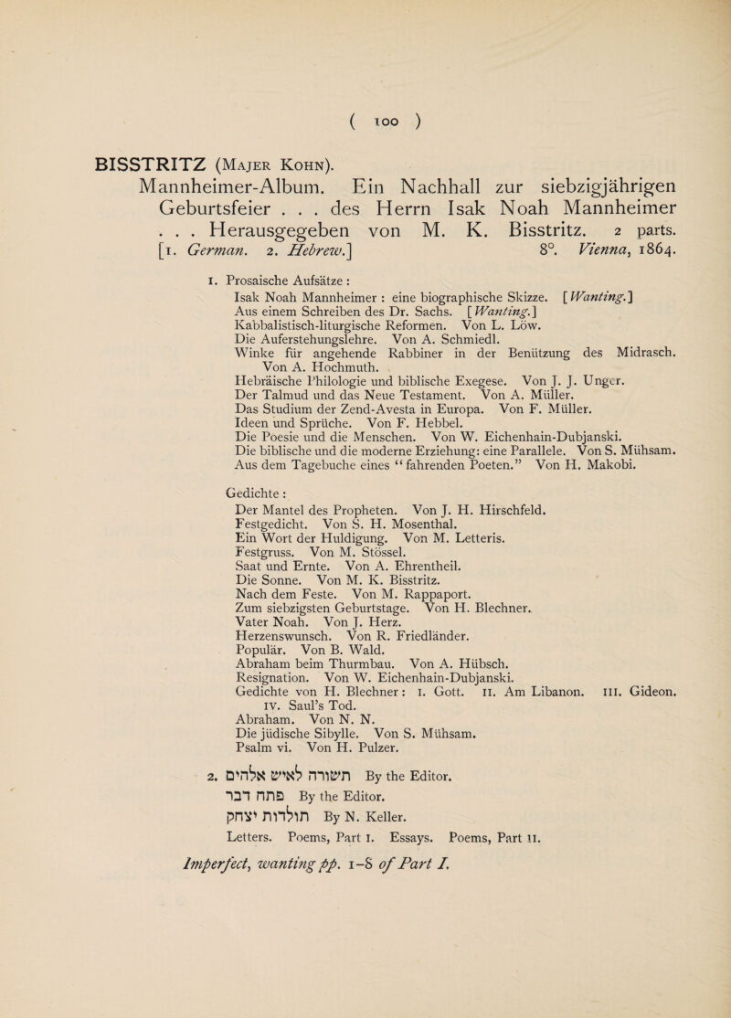 BISSTRITZ (Majer Kohn). Mannheimer-Album. Ein Nachhall zur siebzigjahrigen Geburtsfeier . . . des Herrn Isak Noah Mannheimer . . . Herausgegeben von M. K. Bisstritz. 2 parts. [1. German. 2. Hebrew.] 8°. Vienna, 1864. 1. Prosaische Aufsatze : Isak Noah Mannheimer : eine biographische Skizze. [ Wanting.] Aus einem Schreiben des Dr. Sachs. [Wanting.] Kabbalistisch-liturgische Reformen. Von L. Low. Die Auferstehungslehre. Von A. Schmiedl. Winke fur angehende Rabbiner in der Beniitzung des Midrasch. Von A. Hochmuth. Hebraische Philologie und biblische Exegese. Von J. J. Unger. Der Talmud und das Neue Testament. Von A. Muller. Das Studium der Zend-Avesta in Europa. Von F. Muller. Ideen und Sprliche. Von F. Hebbel. Die Poesie und die Menschen. Von W. Eichenhain-Dubjanski. Die biblische und die moderne Erziehung: eine Parallele. Von S. Miihsam. Aus dem Tagebuche eines “ fahrenden Poeten.” Von H. Makobi. Gedichte : Der Mantel des Propheten. Von J. H. Hirschfeld. Festgedicht. Von S. H. Mosenthal. Ein Wort der Huldigung. Von M. Letteris. Festgruss. Von M. Stossel. Saat und Ernte. Von A. Ehrentheil. Die Sonne. Von M. K. Bisstritz. Nach dem Feste. Von M. Rappaport. Zum siebzigsten Geburtstage. Von H. Blechner. Vater Noah. Von J. Herz. Herzenswunsch. Von R. Friedlander. Popular. Von B. Wald. Abraham beim Thurmbau. Von A. Hiibsch. Resignation. Von W. Eichenhain-Dubjanski. Gedichte von H. Blechner: i. Gott. n. Am Libanon. III. Gideon. iv. Saul’s Tod. Abraham. Von N. N. Die jiidische Sibylle. Von S. Miihsam. Psalm vi. Von H. Pulzer. 2. rrwn By the Editor. “QT nna By the Editor. prw nnhn By N. Keller. Letters. Poems, Part I. Essays. Poems, Part n. Imperfect, wanting pp. i-S of Part I,