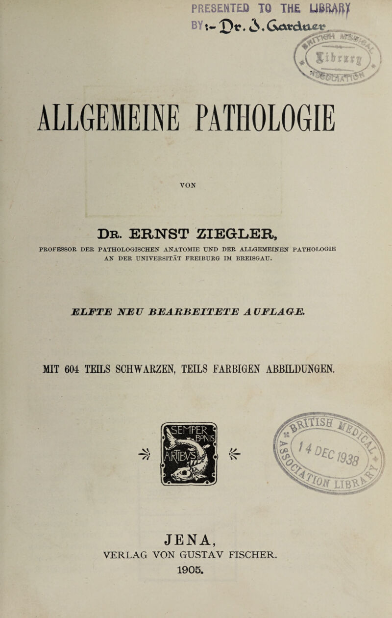 PRESENTED TO THE UBRAtty ALLGEMEINE PATHOLOGIE VON Dr. ERNST ZIEGLER, PROFESSOR DER PATHOLOGISCHEN ANATOMIE UND DER ALLGEMEINEN PATHOLOGIE AN DER UNIVERSITÄT FREIBURG IM BREISGAU. ELFTE NEU BEARBEITETE AUFLAGE. MIT 604 TEILS SCHWARZEN, TEILS FARBIGEN ABBILDUNGEN, JENA, VERLAG VON GUSTAV FISCHER. 1905.