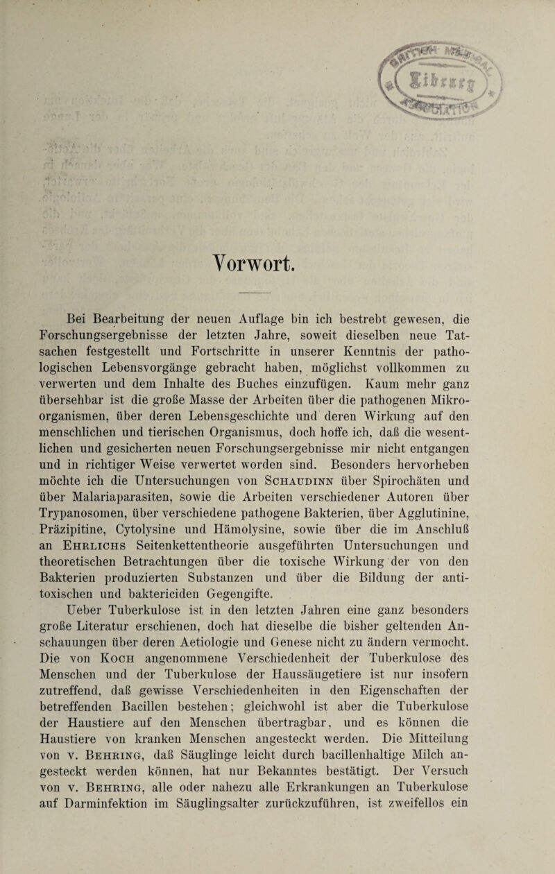 ^ . I f’' Vorwort. Bei Bearbeitung der neuen Auflage bin ich bestrebt gewesen, die Forschungsergebnisse der letzten Jahre, soweit dieselben neue Tat¬ sachen festgestellt und Fortschritte in unserer Kenntnis der patho¬ logischen Lebensvorgänge gebracht haben, möglichst vollkommen zu verwerten und dem Inhalte des Buches einzufügen. Kaum mehr ganz übersehbar ist die große Masse der Arbeiten über die pathogenen Mikro¬ organismen, über deren Lebensgeschichte und deren Wirkung auf den menschlichen und tierischen Organismus, doch hoffe ich, daß die wesent¬ lichen und gesicherten neuen Forschungsergebnisse mir nicht entgangen und in richtiger Weise verwertet worden sind. Besonders hervorheben möchte ich die Untersuchungen von Schaudinn über Spirochäten und über Malariaparasiten, sowie die Arbeiten verschiedener Autoren über Trypanosomen, über verschiedene pathogene Bakterien, über Agglutinine, Präzipitine, Cytolysine und Hämolysine, sowie über die im Anschluß an Ehrlichs Seitenkettentheorie ausgeführten Untersuchungen und theoretischen Betrachtungen über die toxische Wirkung der von den Bakterien produzierten Substanzen und über die Bildung der anti¬ toxischen und baktericiden Gegengifte. Ueber Tuberkulose ist in den letzten Jahren eine ganz besonders große Literatur erschienen, doch hat dieselbe die bisher geltenden An¬ schauungen über deren Aetiologie und Genese nicht zu ändern vermocht. Die von Koch angenommene Verschiedenheit der Tuberkulose des Menschen und der Tuberkulose der Haussäugetiere ist nur insofern zutreffend, daß gewisse Verschiedenheiten in den Eigenschaften der betreffenden Bacillen bestehen; gleichwohl ist aber die Tuberkulose der Haustiere auf den Menschen übertragbar, und es können die Haustiere von kranken Menschen angesteckt werden. Die Mitteilung von v. Behring, daß Säuglinge leicht durch bacillenhaltige Milch an¬ gesteckt werden können, hat nur Bekanntes bestätigt. Der Versuch von v. Behring, alle oder nahezu alle Erkrankungen an Tuberkulose auf Darminfektion im Säuglingsalter zurückzuführen, ist zweifellos ein