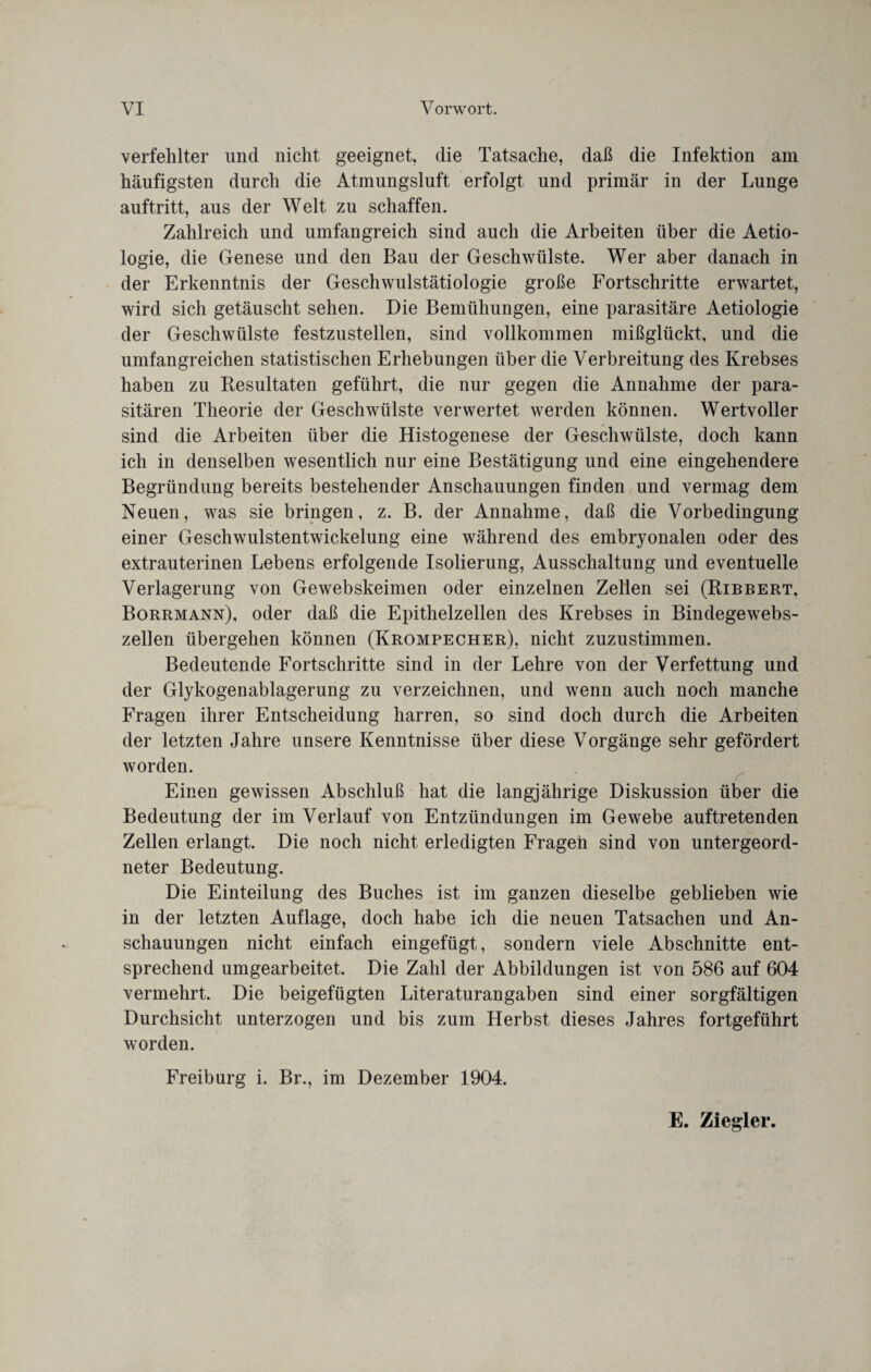 verfehlter und nicht geeignet, die Tatsache, daß die Infektion am häufigsten durch die Atmungsluft erfolgt und primär in der Lunge auftritt, aus der Welt zu schaffen. Zahlreich und umfangreich sind auch die Arbeiten über die Aetio- logie, die Genese und den Bau der Geschwülste. Wer aber danach in der Erkenntnis der Geschwulstätiologie große Fortschritte erwartet, wird sich getäuscht sehen. Die Bemühungen, eine parasitäre Aetiologie der Geschwülste festzustellen, sind vollkommen mißglückt, und die umfangreichen statistischen Erhebungen über die Verbreitung des Krebses haben zu Resultaten geführt, die nur gegen die Annahme der para¬ sitären Theorie der Geschwülste verwertet werden können. Wertvoller sind die Arbeiten über die Histogenese der Geschwülste, doch kann ich in denselben wesentlich nur eine Bestätigung und eine eingehendere Begründung bereits bestehender Anschauungen finden und vermag dem Neuen, was sie bringen, z. B. der Annahme, daß die Vorbedingung einer Geschwulstentwickelung eine während des embryonalen oder des extrauterinen Lebens erfolgende Isolierung, Ausschaltung und eventuelle Verlagerung von Gewebskeimen oder einzelnen Zellen sei (Ribbert, Borrmann), oder daß die Epithelzellen des Krebses in Bindegewebs¬ zellen übergehen können (Krompecher), nicht zuzustimmen. Bedeutende Fortschritte sind in der Lehre von der Verfettung und der Glykogenablagerung zu verzeichnen, und wenn auch noch manche Fragen ihrer Entscheidung harren, so sind doch durch die Arbeiten der letzten Jahre unsere Kenntnisse über diese Vorgänge sehr gefördert worden. Einen gewissen Abschluß hat die langjährige Diskussion über die Bedeutung der im Verlauf von Entzündungen im Gewebe auftretenden Zellen erlangt. Die noch nicht erledigten Fragen sind von untergeord¬ neter Bedeutung. Die Einteilung des Buches ist im ganzen dieselbe geblieben wie in der letzten Auflage, doch habe ich die neuen Tatsachen und An¬ schauungen nicht einfach eingefügt, sondern viele Abschnitte ent¬ sprechend umgearbeitet. Die Zahl der Abbildungen ist von 586 auf 604 vermehrt. Die beigefügten Literaturangaben sind einer sorgfältigen Durchsicht unterzogen und bis zum Herbst dieses Jahres fortgeführt worden. Freiburg i. Br., im Dezember 1904. E. Ziegler.