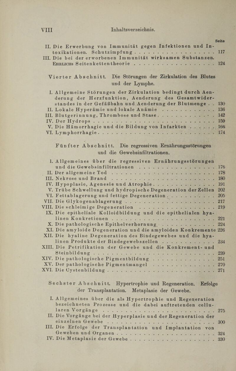 Seite II. Die Erwerbung von Immunität gegen Infektionen und In¬ toxikationen. Schutzimpfung.117 III. Die bei der erworbenen Immunität wirksamen Substanzen. Ehrlichs Seitenkettentheorie.124 Vierter Abschnitt. Die Störungen der Zirkulation des Blutes und der Lymphe. I. Allgemeine Störungen der Zirkulation bedingt durch Aen- derung der Herzfunktion, Aenderung des Gesamtwider¬ standes in der Gefäßbahn und Aenderung der Blutmenge . . 130 II. Lokale Hyperämie und lokale Anämie.136 III. Blutgerinnung, Thrombose und Stase.• . 142 IV. Der Hydrops.159 V. Die Hämorrhagie und die Bildung von Infarkten.166 VI. Lymphorrhagie.174 Fünfter Abschnitt. Die regressiven Ernährungsstörungen und die Gewebsinfiltrationen. 1. Allgem eines über die regressiven Ernährungsstörungen und die Gewebsinfiltrationen .176 II. Der allgemeine Tod.•.178 III. Nekrose und Brand.180 IV. Hypoplasie, Agenesie und Atrophie.191 V. Trübe Schwellung und hydropische Degeneration der Zellen 202 VI. Fettablagerung und fettige Degeneration.205 VII. Die Glykogenablagerung.217 VIII. Die schleimige Degeneration .219 IX. Die epitheliale Kolloidbildung und die epithelialen hya- linenKonkretionen.221 X. Die pathologische Epithelverhornung,.224 XI. Die amyloide Degeneration und die amyloiden Konkremente 226 XII. Die hyaline Degeneration des Bindegewebes und die hya¬ linen Produkte der Bindegewebszellen.234 XIII. Die Petrifikation der Gewebe und die Konkrement- und Steinbildung.239 XIV. Die pathologische Pigmentbildung.251 XV. Der pathologische Pigmentmangel .270 XVI. Die Cystenbildung.271 Sechster Abschnitt. Hypertrophie und Regeneration. Erfolge der Transplantation. Metaplasie der Gewebe. I. Allgemeines über die als Hypertrophie und Regeneration bezeichn eten Prozesse und die da bei auftretenden cellu¬ laren Vorgänge .275 II. Die Vorgänge bei der Hyperplasie und der Regeneration der einzelnen Gewebe.300 III. Die Erfolge der Transplantation und Implantation von Geweben und Organen.324 IV. Die Metaplasie der Gewebe.330