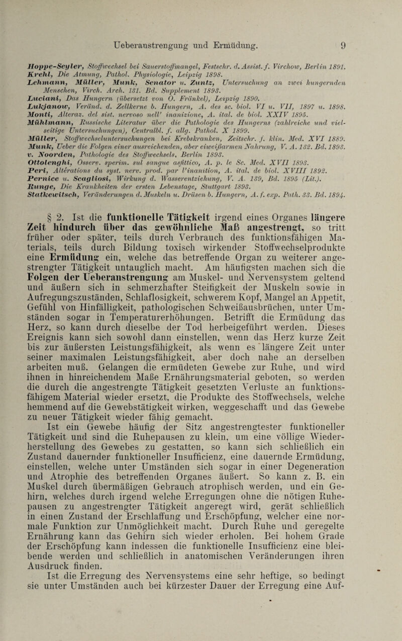 Hoppe-Sey ler, Stoffwechsel hei Sauerstoffmangel, Festschr. d. Assist, f. Virchow, Berlin 1891. Krehl, Die Atmung, Palhol. Physiologie, Leipzig 1898. Lehmann, Müller, Munk, Senator u. Zuntz, Untersuchung an zwei hungernden Menschen, Virch. Arch. 131. Bd. Supplement 1893. Luciani, Das Hungern (übersetzt von 0. Frankel), Leipzig 1890. Lukjanow, Veränd. d. Zellkerne b. Hungern, A. des sc. biol. VL u. V1L, 1897 u. 1898. Montl, Alteraz. del sist. nervoso nelV inanizione, A. ital. de biol. XXIV 1895. Mühlmann, Russische Literatur über die Pathologie des Hungerns (zahlreiche und viel¬ seitige Untersuchungen), Centralbl. f. allg. Pathol. X 1899. Müller, Stoffwechseluntersuchungen bei Krebskranken, Zeitsclir. f. klin. Med. XVI 1889. Munk, Ueber die Folgen einer ausreichenden, aber eiweißarmen Nahrung, V. A. 132. Bd. 1893. v. Noorclen, Pathologie des Stoffwechsels, Berlin 1893. Ottolenghi, Osserv. sperim. sul sangue asfittico, A. p. le Sc. Med. XVII 1893. Perl, Alterations du syst. nerv. prod. par Vinanition, A. ital. de biol. XVIII 1892. Pernice u. Scagliosi, Wirkung d. Wasserentziehung, V. A. 139, Bd. 1895 (Lit.). Runge, Die Krankheiten der ersten Lebenstage, Stuttgart 1893. Statkewitsch, Veränderungen d. Muskeln u. Drüsen b. Hungern, A. f. exp. Path. 33. Bd. 189). § 2. Ist die funktionelle Tätigkeit irgend eines Organes längere Zeit hindurch über das gewöhnliche Maß angestrengt, so tritt früher oder später, teils durch Verbrauch des funktionsfähigen Ma¬ terials, teils durch Bildung toxisch wirkender Stoffwechselprodukte eine Ermüdung ein, welche das betreffende Organ zu weiterer ange¬ strengter Tätigkeit untauglich macht. Am häutigsten machen sich die Fol gen der Ueberanstrengung am Muskel- und Nervensystem geltend und äußern sich in schmerzhafter Steifigkeit der Muskeln sowie in Aufregungszuständen, Schlaflosigkeit, schwerem Kopf, Mangel an Appetit, Gefühl von Hinfälligkeit, pathologischen Schweißausbrüchen, unter Um¬ ständen sogar in Temperaturerhöhungen. Betrifft die Ermüdung das Herz, so kann durch dieselbe der Tod herbeigeführt werden. Dieses Ereignis kann sich sowohl dann einstellen, wenn das Herz kurze Zeit bis zur äußersten Leistungsfähigkeit, als wenn es längere Zeit unter seiner maximalen Leistungsfähigkeit, aber doch nahe an derselben arbeiten muß. Gelangen die ermüdeten Gewebe zur Ruhe, und wird ihnen in hinreichendem Maße Ernährungsmaterial geboten, so werden die durch die angestrengte Tätigkeit gesetzten Verluste an funktions¬ fähigem Material wieder ersetzt, die Produkte des Stoffwechsels, welche hemmend auf die Gewebstätigkeit wirken, weggeschafft und das Gewebe zu neuer Tätigkeit wieder fähig gemacht. Ist ein Gewebe häufig der Sitz angestrengtester funktioneller Tätigkeit und sind die Ruhepausen zu klein, um eine völlige Wieder¬ herstellung des Gewebes zu gestatten, so kann sich schließlich ein Zustand dauernder funktioneller Insufficienz, eine dauernde Ermüdung, einstellen, welche unter Umständen sich sogar in einer Degeneration und Atrophie des betreffenden Organes äußert. So kann z. B. ein Muslcel durch übermäßigen Gebrauch atrophisch werden, und ein Ge¬ hirn, welches durch irgend welche Erregungen ohne die nötigen Ruhe¬ pausen zu angestrengter Tätigkeit angeregt wird, gerät schließlich in einen Zustand der Erschlaffung und Erschöpfung, welcher eine nor¬ male Funktion zur Unmöglichkeit macht. Durch Ruhe und geregelte Ernährung kann das Gehirn sich wieder erholen. Bei hohem Grade der Erschöpfung kann indessen die funktionelle Insufficienz eine blei¬ bende werden und schließlich in anatomischen Veränderungen ihren Ausdruck finden. Ist die Erregung des Nervensystems eine sehr heftige, so bedingt sie unter Umständen auch bei kürzester Dauer der Erregung eine Auf-