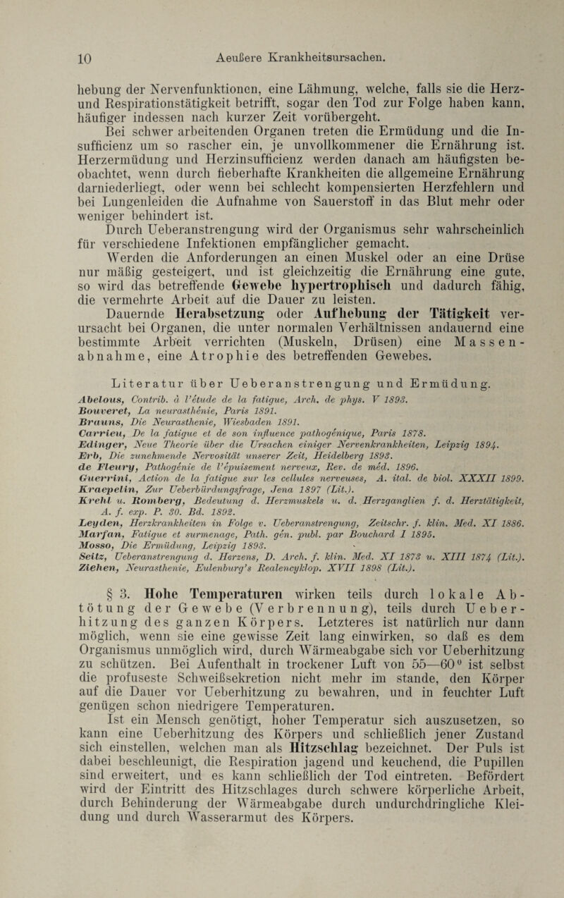 liebung der Nervenfunktionen, eine Lähmung, welche, falls sie die Herz- und Respirationstätigkeit betrifft, sogar den Tod zur Folge haben kann, häufiger indessen nach kurzer Zeit vorübergellt. Bei schwer arbeitenden Organen treten die Ermüdung und die In- sufficienz um so rascher ein, je unvollkommener die Ernährung ist. Herzermüdung und Herzinsufficienz werden danach am häufigsten be¬ obachtet, wenn durch fieberhafte Krankheiten die allgemeine Ernährung darniederliegt, oder wenn bei schlecht kompensierten Herzfehlern und bei Lungenleiden die Aufnahme von Sauerstoff in das Blut mehr oder weniger behindert ist. Durch Ueberanstrengung wird der Organismus sehr wahrscheinlich für verschiedene Infektionen empfänglicher gemacht. Werden die Anforderungen an einen Muskel oder an eine Drüse nur mäßig gesteigert, und ist gleichzeitig die Ernährung eine gute, so wird das betreffende Gewebe hypertrophisch und dadurch fähig, die vermehrte Arbeit auf die Dauer zu leisten. Dauernde Herabsetzung oder Aufhebung der Tätigkeit ver¬ ursacht bei Organen, die unter normalen Verhältnissen andauernd eine bestimmte Arbeit verrichten (Muskeln, Drüsen) eine Massen¬ abnahme, eine Atrophie des betreffenden Gewebes. Literatur über Ueberanstrengung und Ermüdung. Abelous, Contrib. ä l’etude de la fatigue, Arch, de phys. V 1893. Bouveret, La neurastlienie, Paris 1891. Brauns, Die Neurasthenie, Wiesbaden 1891. Carrieu, De la fatigue et de son influence pathogenique, Paris 1878. Edinger, Neue Theorie über die Ursachen einiger Nervenkrankheiten, Leipzig 1894. Erb, Die zunehmende Nervosität unserer Zeit, Heidelberg 1893. de Fleury, Pathogenie de l’epuisement nerveux, Rev. de med. 1896. Guerrini, Action de la fatigue sur les cellules nerveuses, A. ital. de biol. XXXLL 1899. Kraepelin, Zur Ueberbürdungsfrage, Jena 1897 (Lit.). Krehl u. Bömberg, Bedeutung d. Herzmuskels u. d. Herzganglien f. d. Herztätigkeit, A. f. exp. P. 30. Bd. 1892. Leyden, Herzkrankheiten in Folge v. Ueberanstrengung, Zeitschr. f. klin. Med. XL 1886. Marfan, Fatigue et surmenage, Patli. gen. publ. par Boucliard L 1895. Mosso, Die Ermüdung, Leipzig 1893. Seitz, Ueberanstrengung d. Herzens, D. Arch. f. klin. Med. XI 1873 u. XIII 1874 (Lit.). Ziehen, Neurasthenie, Eulenburg’s Realencyklop. XVII 1898 (Lit.). § 3. Hohe Temperaturen wirken teils durch lokale Ab¬ tötung der Gewebe (Verbrennung), teils durch Ueber¬ hitzung des ganzen Körpers. Letzteres ist natürlich nur dann möglich, wenn sie eine gewisse Zeit lang einwirken, so daß es dem Organismus unmöglich wird, durch Wärmeabgabe sich vor Ueberhitzung zu schützen. Bei Aufenthalt in trockener Luft von 55—60° ist selbst die profuseste Schweißsekretion nicht mehr im stände, den Körper auf die Dauer vor Ueberhitzung zu bewahren, und in feuchter Luft genügen schon niedrigere Temperaturen. Ist ein Mensch genötigt, hoher Temperatur sich auszusetzen, so kann eine Ueberhitzung des Körpers und schließlich jener Zustand sich einstellen, welchen man als Hitzscklag bezeichnet. Der Puls ist dabei beschleunigt, die Respiration jagend und keuchend, die Pupillen sind erweitert, und es kann schließlich der Tod eintreten. Befördert wird der Eintritt des Hitzschlages durch schwere körperliche Arbeit, durch Behinderung der Wärmeabgabe durch undurchdringliche Klei¬ dung und durch Wasserarmut des Körpers.