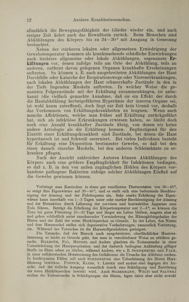 allmählich die Bewegimgsfäliigkeit der Glieder wieder ein, und nach einiger Zeit kehrt auch das Bewußtsein zurück. Beim Menschen sind Abkühlungen des Körpers bis zu 24—30° mit Ausgang in Genesung beobachtet. Neben der stärkeren lokalen oder allgemeinen Erniedrigung der Gewebstemperatur kommen als krankmachende schädliche Einwirkungen auch leichtere allgemeine oder lokale Abkühlungen, sogenannte Er¬ kältungen vor, denen zufolge teils am Orte der Abkühlung, teils an anderen, entfernt davon gelegenen Organen krankhafte Erscheinungen auftreten. So können z. B. nach ausgebreiteten Abkühlungen der Haut Durchfälle oder Katarrhe der Respirationswege oder Nierenerkrankungen, nach lokalen Abkühlungen der Haut schmerzhafte Zustände in den in der Tiefe liegenden Muskeln auftreten. In welcher Weise die ge¬ nannten Folgezustände mit der Erkältung Zusammenhängen, ist unbe¬ kannt (die vielfach gemachte Annahme, daß sie ein Effekt der durch die Hautabkühlung herbeigeführten Hyperämie der inneren Organe sei, ist wohl kaum zutreffend), doch liegt zur Zeit kein Grund vor, deshalb das Vorkommen von Erkältungskrankheiten zu leugnen. Wenn auch manche Affektiönen, welche man früher auf Erkältung zurückgeführt hat, sich als infektiöse Erkrankungen erwiesen haben, so bleibt doch noch eine Anzahl krankhafter Zustände übrig, von denen wir keine andere Aetiologie als die Erkältung kennen. Begünstigend für den Eintritt einer Erkältungskrankheit sind Zustände, bei denen die Haut hyperämisch ist und Schweiß secerniert. Bei vielen Individuen besteht für Erkältung eine Disposition bestimmter Gewebe, so daß bei den einen danach einzelne Muskeln, bei den anderen Schleimhäute zu er¬ kranken pflegen. Nach der Ansicht zahlreicher Autoren können Abkühlungen des Körpers auch eine größere Empfänglichkeit für Infektionen bedingen, so daß z. B. in den von außen zugänglichen Höhlen des Körpers vor¬ handene pathogene Bakterien zufolge solcher Abkühlungen Einfluß auf die Gewebe gewinnen können. \ Verbringt man Kaninchen in einen gut ventilierten Thermostaten von 36—40°, so steigt ihre Eigenwärme auf 39—40°, und es stellt sich eine bedeutende Beschleu¬ nigung der Atmung und der Pulsfrequenz ein. Sehr starke Erhöhung der Eigen¬ wärme kann innerhalb von 1—3 Tagen unter sehr starker Beschleunigung der Atmung und der Herzaktion durch Lähmung der nervösen und kontraktilen Apparate zum Tode führen. Beträgt die Erhöhung der Körpertemperatur nur 2—3 so können die Tiere bei guter Fütterung 10—30 Tage und länger am Leben bleiben, magern aber ab und gehen schließlich unter zunehmender Verminderung des Hämoglobin geh altes des Blutes und der Zahl der roten Blutkörperchen zu Grunde. In der Leber, den Nieren und dem Herzmuskel stellen sich degenerative Veränderungen, namentlich Verfettung, ein. Während des Versuches ist die Harnstoffproduktion gesteigert. Die Tatsache, daß der Mensch nach ausgebreiteter, oberflächlicher Hautver¬ brennung so leicht zu Grunde geht, hat man in verschiedener Weise zu erklären ge¬ sucht. Billroth, Foa, Mendel und Andere glaubten die Todesursache in einer Unterdrückung der Hautperspiration und der dadurch bedingten Anhäufung giftiger Stoffe im Blute sehen zu dürfen, während Andere, wie z. B. Sonnenburg und Falk, in einer reflektorischen Herabsetzung des Gefäßtonus die Ursache des Ablebens suchen. In foudroyanten Fällen soll nach Sonnenburg eine Ueberhitzung des Blutes Herz¬ lähmung bewirken. Ponfick, Klebs, v. Lesser und andere sind dagegen der An¬ sicht, daß der tödliche Ausgang wesentlich durch eine Schädigung lind Zerstörung der roten Blutkörperchen bewirkt wird. Auch Silbermann, Welti und Salvioli suchen die Todesursache in Schädigungen des Blutes, legen dabei aber nicht sowohl