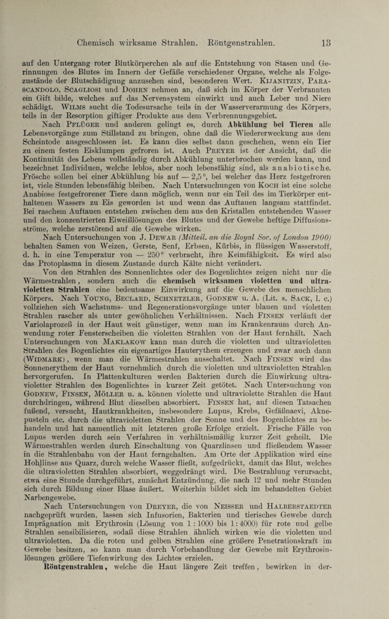 auf den Untergang roter Blutkörperchen als auf die Entstehung von Stasen und Ge¬ rinnungen des Blutes im Innern der Gefäße verschiedener Organe, welche als Folge¬ zustände der ßlutschädigung anzusehen sind, besonderen Wert. Kijanitzin, Para- scandolo, Scagliosi und Dohrn nehmen an, daß sich im Körper der Verbrannten ein Gift bilde, welches auf das Nervensystem ein wirkt und auch Leber und Niere schädigt. Wilms sucht die Todesursache teils in der Wasser Verarmung des Körpers, teils in der Resorption giftiger Produkte aus dem Verbrennungsgebiet. Nach Pflüger und anderen gelingt es, durch Abkühlung hei Tieren alle Lebens Vorgänge zum Stillstand zu bringen, ohne daß die Wiedererweckung aus dem Scheintode ausgeschlossen ist. Es kann dies selbst dann geschehen, wenn ein Tier zu einem festen Eisklumpen gefroren ist. Auch Preyer ist der Ansicht, daß die Kontinuität des Lebens vollständig durch Abkühlung unterbrochen werden kann, und bezeichnet Individuen, welche leblos, aber noch lebensfähig sind, als an ab io tische. Frösche sollen bei einer Abkühlung bis auf — 2,5°, bei welcher das Herz festgefroren ist, viele Stunden lebensfähig bleiben. Nach Untersuchungen von Koch ist eine solche Anabiose festgefrorener Tiere dann möglich, wenn nur ein Teil des im Tierkörper ent¬ haltenen Wassers zu Eis geworden ist und wenn das Auftauen langsam stattfindet. Bei raschem Auf tauen entstehen zwischen dem aus den Kristallen entstehenden Wasser und den konzentrierten Eiweißlösungen des Blutes und der Gewebe heftige Diffusions¬ ströme, welche zerstörend auf die Gewebe wirken. Nach Untersuchungen von J. Dewar (Mitteil, an die Royal Soc. of London 1900) behalten Samen von Weizen, Gerste, Senf, Erbsen, Kürbis, in flüssigen Wasserstoff, d. h. in eine Temperatur von — 250° verbracht, ihre Keimfähigkeit. Es wird also das Protoplasma in diesem Zustande durch Kälte nicht verändert. Von den Strahlen des Sonnenlichtes oder des Bogenlichtes zeigen nicht nur die Wärmestrahlen, sondern auch die chemisch wirksamen violetten und ultra¬ violetten Strahlen eine bedeutsame Einwirkung auf die Gewebe des menschlichen Körpers. Nach Yottng, Beclard, Schnetzler, Godnew u. A. (Lit. s. Sack, 1. c.) vollziehen sich Wachstums- und Regenerationsvorgänge unter blauen und violetten Strahlen rascher als unter gewöhnlichen Verhältnissen. Nach Fensen verläuft der Variolaprozeß in der Haut weit günstiger, wenn man im Krankenraum durch An¬ wendung roter Fensterscheiben die violetten Strahlen von der Haut fernhält. Nach Untersuchungen von Maklakow kann man durch die violetten und ultravioletten Strahlen des Bogenlichtes ein eigenartiges Hautervthem erzeugen und zwar auch dann (Widmark) , wenn man die Wärmestrahlen ausschaltet. Nach Finsen wird das Sonnenerythem der Haut vornehmlich durch die violetten und ultravioletten Strahlen hervorgerufen. In Plattenkulturen werden Bakterien durch die Einwirkung ultra¬ violetter Strahlen des Bogenlichtes in kurzer Zeit getötet. Nach Untersuchung von Godnew, Fensen, Möller u. a. können violette und ultraviolette Strahlen die Haut durchdringen, während Blut dieselben absorbiert. Fensen hat, auf diesen Tatsachen fußend, versucht, Hautkrankheiten, insbesondere Lupus, Krebs, Gefäßnaevi, Akne¬ pusteln etc. durch die ultravioletten Strahlen der Sonne und des Bogenlichtes zu be¬ handeln und hat namentlich mit letzteren große Erfolge erzielt. Frische Fälle von Lupus werden durch sein Verfahren in verhältnismäßig kurzer Zeit geheilt. Die Wärmestrahlen werden durch Einschaltung von Quarzlinsen und fließendem Wasser in die Strahlenbahn von der Haut ferngehalten. Am Orte der Applikation wird eine Hohllinse aus Quarz, durch weiche Wasser fließt, aufgedrückt, damit das Blut, welches die ultravioletten Strahlen absorbiert, weggedrängt wird. Die Bestrahlung verursacht, etwa eine Stunde durchgeführt, zunächst Entzündung, die nach 12 und mehr Stunden sich durch Bildung einer Blase äußert. Weiterhin bildet sich im behandelten Gebiet Narben ge webe. Nach Untersuchungen von Dreyer, die von Neisser und Halberstaedter nachgeprüft wurden, lassen sich Infusorien, Bakterien und tierisches Gewebe durch Imprägnation mit Erythrosin (Lösung von 1 :1000 bis 1:4000) für rote und gelbe Strahlen sensibilisieren, sodaß diese Strahlen ähnlich wirken wie die violetten und ultravioletten. Da die roten und gelben Strahlen eine größere Penetrationskraft im Gewebe besitzen, so kann man durch Vorbehandlung der Gewebe mit Erythrosin- lösungen größere Tiefenwirkung des Lichtes erzielen. Röutgenstralilen, welche die Haut längere Zeit treffen, bewirken in der-