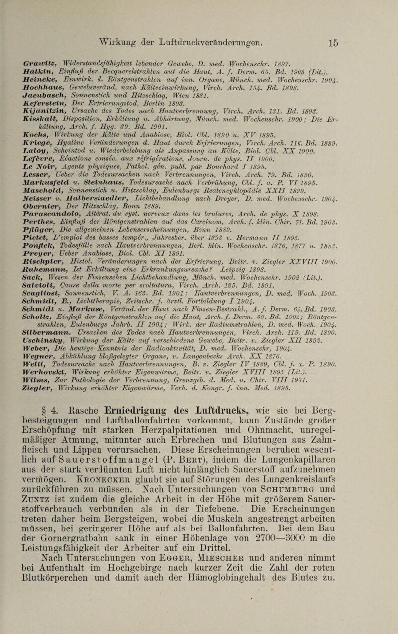 Grawitz, Widerstandsfähigkeit lebender Gewebe, D. med. Wochenschr. 1897. Halkin, Einfluß der Becquerelstrahlen auf die Haut, A. f. Derm. 65. Bd. 1908 (Lit.). Heineke, Einwirk. d. Röntgenstrahlen auf inn. Organe, Münch, med. Wochenschr. 1904. Hochhaus, Gewebsveränd. nach Kälteeimuirkung, Virch. Arch. 154. Bd. 1898. Jacubasch, Sonnenstich und Hitzschlag, Wien 1881. Kefevstein, Der Erfrierungstod, Berlin 1893. Kijanitzin, Ursache des Todes nach Hautverbrennung, Virch. Arch. 131. Bd. 1893. Kisskalt, Disposition, Erkältung u. Abhärtung, Münch, med. Wochenschr. 1900; Die Er¬ kältung, Arch. f. Hyg. 39. Bd. 1901. Kochs, Wirkung der Kälte und Anabiose, Biol. Cbl. 1890 u. XV 1895. Kriege, Hyaline Veränderungen d. Haut durch Erfrierungen, Virch. Arch. 116. Bd. 1889. JLaloy, Scheintod u. Wiederbelebung als Anpassung an Kälte, Biol. Cbl. XX 1900. Lefevre, Reactions consec. aux refrigerations, Journ. de phys. II 1900. Le Noiv, Agents physiques, Palhol. gen. publ. par Bouchard I 1895. Lesser, Ueber die Todesursachen nach Verbrennungen, Virch. Arch. 79. Bd. 1830. Markusfeld u. Steinhaus, Todesursache nach Verbrühung, Cbl. f. a. P. VI 1895. Masehold, Sonnenstich u. Hitzschlag, Eulenburgs Realencyklopädie XXII 1899. Neisser u. Halberstaedter, Lichtbehandlung nach Dreyer, D. med. Wochenschr. 1904. Obernier, Der Hitzschlag, Bonn 1889. Parascandolo, Alterat. du syst, nerveux dans les brulures, Arch. de phys. X 1898. Perthes, Einfluß der Röntgenstrahlen auf das Carcinom, Arch. f. klin. Chir. 71. Bd. 1908. Pflüger, Die allgemeinen Lebenserscheinungen, Bonn 1889. Pictet, L’emploi des basses temper., Jahresber. über 1893 v. Hermann II 1895. Ponfick, Todesfälle nach Hautverbrennungen, Berl. klin. Wochenschr. 1876, 1877 u. 1883. Preyer, Ueber Anabiose, Biol. Cbl. XI 1891. Rischpier, Histol. Veränderungen nach der Erfrierung, Beitr. v. Ziegler XXVIII 1900. Ruhernann, Ist Erkältung eine Erkrankungsursache? Leipzig 1898. Sack, Wesen der Finsenschen Lichtbehandlung, Münch, med. Wochenschr. 1902 (Lit.). Salvioli, Cause della morte per scoltatura, Virch. Arch. 125. Bd. 1891. Scagliosi, Sonnenstich, V. A. 165. Bd. 1901; Hautverbrennungen, D. med. Woch. 1903. Schmidt, E., Lichttherapie, Zeitschr. f. ärztl. Fortbildung I '1904. Schmidt u. Markuse, Veränd. der Haut nach Finsen-Bestrahl., A. f. Derm. 64. Bd. 1903. Scholtz, Einfluß der Röntgenstrahlen auf die Haut, Arch. f. Derm. 59. Bd. 1902; Röntgen¬ strahlen, Eulenburgs Jahrb. II 1904; Wirk, der Radiumstrahlen, D. med. Woch. 1904• Silbermann, Ursachen des Todes nach Hautverbrennungen, Virch. Arch. 119. Bd. 1890. Uschinsky, Wirkung der Kälte auf verschiedene Gewebe, Beitr. v. Ziegler XII 1892. Weber, Die heutige Kenntnis der Radioaktivität, D. med. Wochenschr, 1904• Wegner, Abkühlung bloßgelegter Organe, v. Langenbecks Arch. XX 1876. Welti, Todesursache nach Hautverbrennungen, B. v. Ziegler IV 1889, Cbl. f. a. P. 1890. Werhovski, Wirkung erhöhter Eigenwärme, Beitr. v. Ziegler XVIII 1895 (Lit.). Wilms, Zur Pathologie der Verbrennung, Grenzgeb. d. Med. u. Chir. VIII 1901. Ziegler, Wirkung erhöhter Eigenwärme, Verh. d. Kongr. f. inn. Med. 1895. § 4. Rasche Erniedrigung' des Luftdrucks, wie sie bei Berg¬ besteigungen und Luftballonfahrten vorkommt, kann Zustände großer Erschöpfung mit starken Herzpalpitationen und Ohnmacht, unregel¬ mäßiger Atmung, mitunter auch Erbrechen und Blutungen aus Zahn¬ fleisch und Lippen verursachen. Diese Erscheinungen beruhen wesent¬ lich auf Sauerstoffmangel (P. Bert), indem die Lungenkapillaren aus der stark verdünnten Luft nicht hinlänglich Sauerstoff aufzunehmen vermögen. Kronecker glaubt sie auf Störungen des Lungenkreislaufs zurückführen zu müssen. Nach Untersuchungen von Schumburg und Zuntz ist zudem die gleiche Arbeit in der Höhe mit größerem Sauer¬ stoffverbrauch verbunden als in der Tiefebene. Die Erscheinungen treten daher beim Bergsteigen, wobei die Muskeln angestrengt arbeiten müssen, bei geringerer Höhe auf als bei Ballonfahrten. Bei dem Bau der Gornergratbahn sank in einer Höhenlage von 2700—3000 m die Leistungsfähigkeit der Arbeiter auf ein Drittel. Nach Untersuchungen von Egger, Miescher und anderen nimmt bei Aufenthalt im Hochgebirge nach kurzer Zeit die Zahl der roten Blutkörperchen und damit auch der Hämoglobingehalt des Blutes zu.