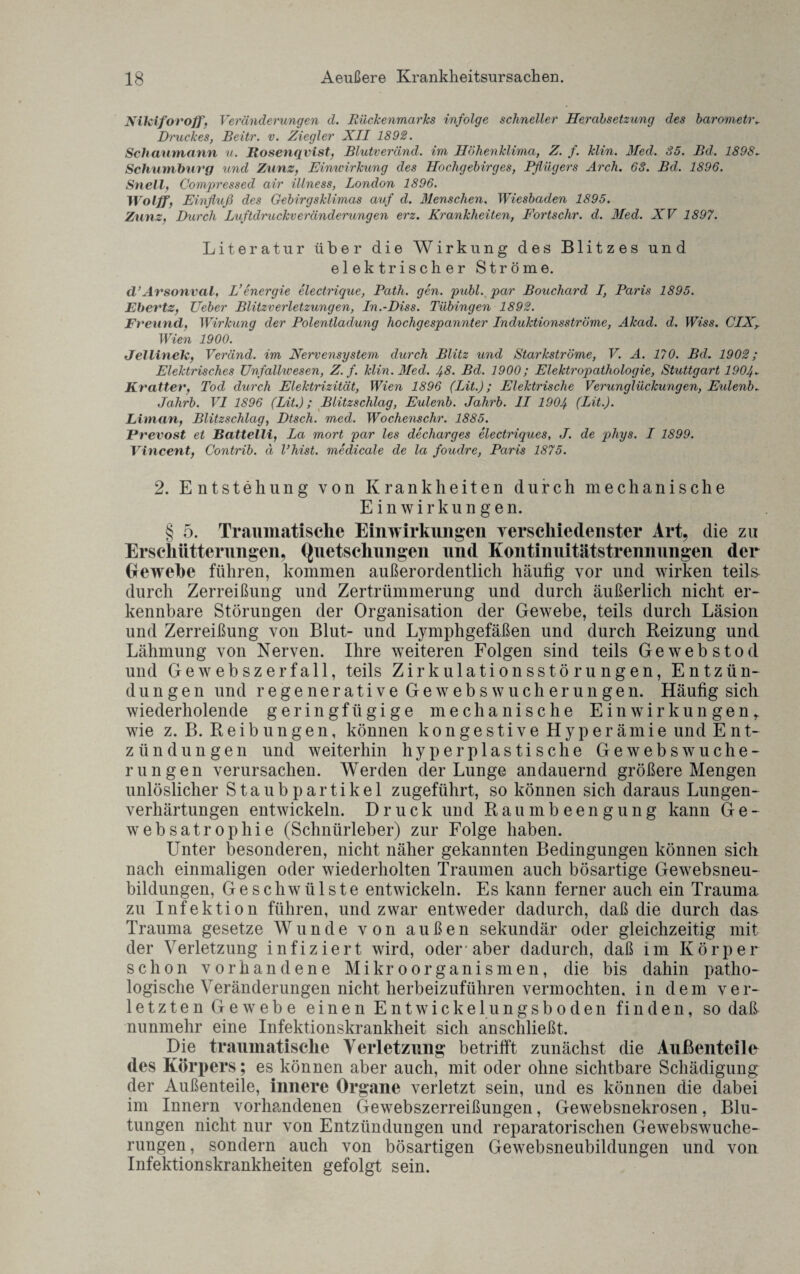 Nikiforoff, Veränderungen d. Rückenmarks infolge schneller Herabsetzung des barometr. Druckes, Beitr. v. Ziegler XII 1892. Schaumann u. Rosenqvist, Blutveränd. im Höhenklima, Z. f. klin. Med. 85. Bd. 1898► Schumburg und Zunz, Einwirkung des Hochgebirges, Pflügers Arch. 63. Bd. 1896. Snell, Compressed air illness, London 1896. Wolff, Einfluß des Gebirgsklimas auf d. Menschen. Wiesbaden 1895. Zunz, Durch Luftdruckveränderungen erz. Krankheiten, Fortsclir. d. Med. XV 1897. Literatur über die Wirkung des Blitzes und elektrischer Ströme. d’Arsonval, L’energie electrique, Path. gen. publ. par Bouchard I, Paris 1895. Ebertz, Ucber Blitzverletzungen, In.-Diss. Tübingen 1892. Freund, Wirkung der Polentladung hochgespannter Induktionsströme, Akad. d. TVm. CIXy Wien 1900. Jellinek, Veränd. im Nervensystem durch Blitz und Starkströme, V. A. 170. Bd. 1902; Elektrisches Unfallwesen, Z. f. klin. Med. 4-8. Bd. 1900; Elektropatliologie, Stuttgart 1904- Kr alter, Tod durch Elektrizität, Wien 1896 (Lit.); Elektrische Verunglückungen, Eulenb- Jalirb. VI 1896 (Lit.); Blitzschlag, Eulenb. Jahrb. 1L 1904 (Lit.). Liman, Blitzschlag, Dtsch. med. Wochenschr. 1885. JPrevost et Battelli, La mort par les decharges electriques, J. de phys. I 1899. Vincent, Contrib. ä l’hist. medicale de la foudre, Paris 1875. 2. Entstehung von Krankheiten durch mechanische Einwirkungen. § 5. Traumatische Einwirkungen verschiedenster Art, die zu Erschütterungen, Quetschungen und Kontinuitätstrennungen der (jewehe führen, kommen außerordentlich häufig vor und wirken teils- durch Zerreißung und Zertrümmerung und durch äußerlich nicht er¬ kennbare Störungen der Organisation der Gewebe, teils durch Läsion und Zerreißung von Blut- und Lymphgefäßen und durch Beizung und Lähmung von Nerven. Ihre weiteren Folgen sind teils Gewebstod und Gewebszerfall, teils Zirkulationsstörungen, Entzün¬ dungen und regenerative Gewebswucherungen. Häufig sich wiederholende geringfügige mechanische Einwirkungen,, wie z. B. Reibungen, können kongestive Hyperämie und Ent¬ zündungen und weiterhin hyperplastische Gewebswuche¬ rungen verursachen. Werden der Lunge andauernd größere Mengen unlöslicher Staubpartikel zugeführt, so können sich daraus Lungen¬ verhärtungen entwickeln. Druck und Raumbeengung kann Ge- websatrophie (Schnürleber) zur Folge haben. Unter besonderen, nicht näher gekannten Bedingungen können sich nach einmaligen oder wiederholten Traumen auch bösartige Gewebsneu¬ bildungen, Geschwülste entwickeln. Es kann ferner auch ein Trauma zu Infektion führen, und zwar entweder dadurch, daß die durch das- Trauma gesetze Wunde von außen sekundär oder gleichzeitig mit der Verletzung infiziert wird, oder'aber dadurch, daß im Körper schon vorhandene Mikroorganismen, die bis dahin patho¬ logische Veränderungen nicht herbeizuführen vermochten, in dem ver¬ letzten Gewebe einen Entwickelungsboden finden, so daß nunmehr eine Infektionskrankheit sich anschließt. Die traumatische Verletzung betrifft zunächst die Außenteile des Körpers; es können aber auch, mit oder ohne sichtbare Schädigung der Außenteile, innere Organe verletzt sein, und es können die clabei im Innern vorhandenen Gewebszerreißungen, Gewebsnekrosen, Blu¬ tungen nicht nur von Entzündungen und reparatorischen Gewebswuche¬ rungen , sondern auch von bösartigen Gewebsneubildungen und von Infektionskrankheiten gefolgt sein.