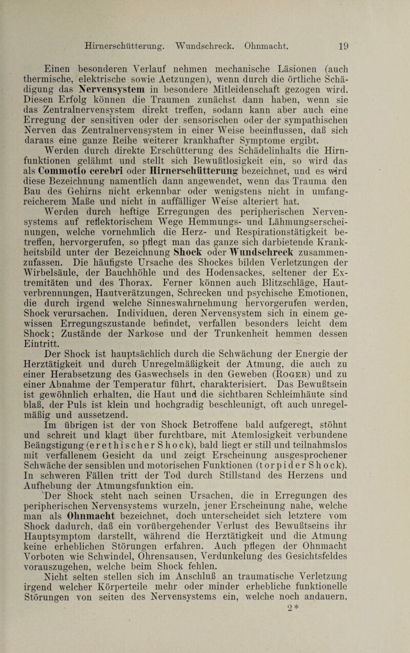 Einen besonderen Verlauf nehmen mechanische Läsionen (auch thermische, elektrische sowie Aetzungen), wenn durch die örtliche Schä¬ digung das Nervensystem in besondere Mitleidenschaft gezogen wird. Diesen Erfolg können die Traumen zunächst dann haben, wenn sie das Zentralnervensystem direkt treffen, sodann kann aber auch eine Erregung der sensitiven oder der sensorischen oder der sympathischen Nerven das Zentralnervensystem in einer Weise beeinflussen, daß sich daraus eine ganze Reihe weiterer krankhafter Symptome ergibt. Werden durch direkte Erschütterung des Schädelinhalts die Hirn¬ funktionen gelähmt und stellt sich Bewußtlosigkeit ein, so wird das als Commotio cerebri oder IIirnerschiitterung bezeichnet, und es wird diese Bezeichnung namentlich dann angewendet, wenn das Trauma den Bau des Gehirns nicht erkennbar oder wenigstens nicht in umfang¬ reicherem Maße und nicht in auffälliger Weise alteriert hat. Werden durch heftige Erregungen des peripherischen Nerven¬ systems auf reflektorischem Wege Hemmungs- und Lähmungserschei¬ nungen, welche vornehmlich die Herz- und Respirationstätigkeit be¬ treffen, hervorgerufen, so pflegt man das ganze sich darbietende Krank¬ heitsbild unter der Bezeichnung Shock oder Wundschreck zusammen- zufassen. Die häufigste Ursache des Shockes bilden Verletzungen der Wirbelsäule, der Bauchhöhle und des Hodensackes, seltener der Ex¬ tremitäten und des Thorax. Ferner können auch Blitzschläge, Haut¬ verbrennungen, Hautverätzungen, Schrecken und psychische Emotionen, die durch irgend welche Sinneswahrnehmung hervorgerufen werden, Shock verursachen. Individuen, deren Nervensystem sich in einem ge¬ wissen Erregungszustände befindet, verfallen besonders leicht dem Shock; Zustände der Narkose und der Trunkenheit hemmen dessen Eintritt. Der Shock ist hauptsächlich durch die Schwächung der Energie der Herztätigkeit und durch Unregelmäßigkeit der Atmung, die auch zu einer Herabsetzung des Gaswechsels in den Geweben (Roger) und zu einer Abnahme der Temperatur führt, charakterisiert. Das Bewußtsein ist gewöhnlich erhalten, die Haut und die sichtbaren Schleimhäute sind blaß, der Puls ist klein und hochgradig beschleunigt, oft auch unregel¬ mäßig und aussetzend. Im übrigen ist der von Shock Betroffene bald aufgeregt, stöhnt und schreit und klagt über furchtbare, mit Atemlosigkeit verbundene Beängstigung (e r e t h i s c h e r S h o c k), bald liegt er still und teilnahmslos mit verfallenem Gesicht da und zeigt Erscheinung ausgesprochener Schwäche der sensiblen und motorischen Funktionen (torpiderShoc k). In schweren Fällen tritt der Tod durch Stillstand des Herzens und Aufhebung der Atmungsfunktion ein. Der Shock steht nach seinen Ursachen, die in Erregungen des peripherischen Nervensystems wurzeln, jener Erscheinung nahe, welche man als Ohnmacht bezeichnet, doch unterscheidet sich letztere vom Shock dadurch, daß ein vorübergehender Verlust des Bewußtseins ihr Hauptsymptom darstellt, während die Herztätigkeit und die Atmung keine erheblichen Störungen erfahren. Auch pflegen der Ohnmacht Vorboten wie Schwindel, Ohrensausen, Verdunkelung des Gesichtsfeldes vorauszugehen, welche beim Shock fehlen. Nicht selten stellen sich im Anschluß an traumatische Verletzung irgend welcher Körperteile mehr oder minder erhebliche funktionelle Störungen von seiten des Nervensystems ein, welche noch andauern,