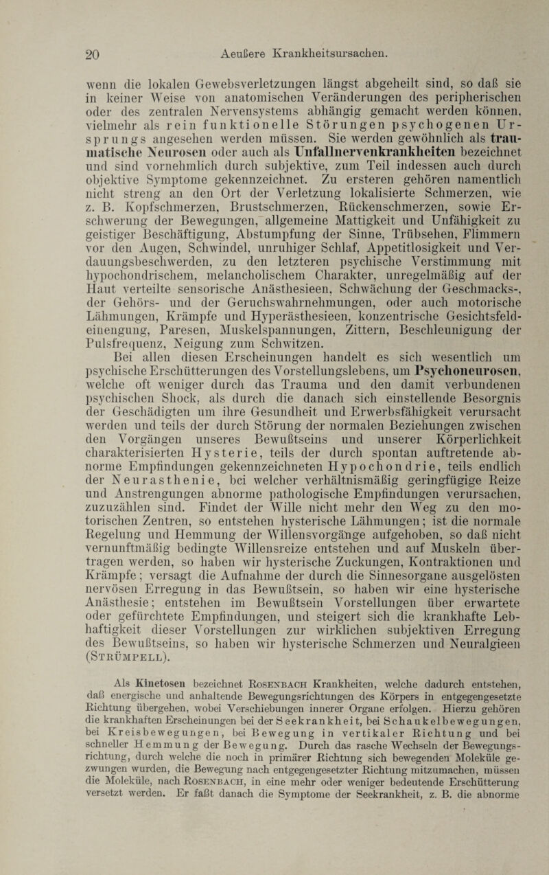 wenn die lokalen Gewebsverletzungen längst abgeheilt sind, so daß sie in keiner Weise von anatomischen Veränderungen des peripherischen oder des zentralen Nervensystems abhängig gemacht werden können, vielmehr als rein funktionelle Störungen psychogenen Ur¬ sprungs angesehen werden müssen. Sie werden gewöhnlich als trau¬ matische Neurosen oder auch als Unfallnervenkranklieiten bezeichnet und sind vornehmlich durch subjektive, zum Teil indessen auch durch objektive Symptome gekennzeichnet. Zu ersteren gehören namentlich nicht streng an den Ort der Verletzung lokalisierte Schmerzen, wie z. B. Kopfschmerzen, Brustschmerzen, Rückenschmerzen, sowie Er¬ schwerung der Bewegungen,_ allgemeine Mattigkeit und Unfähigkeit zu geistiger Beschäftigung, Abstumpfung der Sinne, Trübsehen, Flimmern vor den Augen, Schwindel, unruhiger Schlaf, Appetitlosigkeit und Ver¬ dauungsbeschwerden, zu den letzteren psychische Verstimmung mit hypochondrischem, melancholischem Charakter, unregelmäßig auf der Haut verteilte sensorische Anästhesieen, Schwächung der Geschmacks-, der Gehörs- und der Geruchswahrnehmungen, oder auch motorische Lähmungen, Krämpfe und Hyperästhesieen, konzentrische Gesichtsfeld¬ einengung, Paresen, Muskelspannungen, Zittern, Beschleunigung der Pulsfrequenz, Neigung zum Schwitzen. Bei allen diesen Erscheinungen handelt es sich wesentlich um psychische Erschütterungen des Vorstellungslebens, um Psyclioneurosen, welche oft weniger durch das Trauma und den damit verbundenen psychischen Sliock, als durch die danach sich einstellende Besorgnis der Geschädigten um ihre Gesundheit und Erwerbsfähigkeit verursacht werden und teils der durch Störung der normalen Beziehungen zwischen den Vorgängen unseres Bewußtseins und unserer Körperlichkeit charakterisierten Hysterie, teils der durch spontan auftretende ab¬ norme Empfindungen gekennzeichneten Hypochon drie, teils endlich der Neurasthenie, bei welcher verhältnismäßig geringfügige Reize und Anstrengungen abnorme pathologische Empfindungen verursachen, zuzuzählen sind. Findet der Wille nicht mehr den Weg zu den mo¬ torischen Zentren, so entstehen hysterische Lähmungen; ist die normale Regelung und Hemmung der Willensvorgäüge aufgehoben, so daß nicht vernunftmäßig bedingte Willensreize entstehen und auf Muskeln über¬ tragen werden, so haben wir hysterische Zuckungen, Kontraktionen und Krämpfe; versagt die Aufnahme der durch die Sinnesorgane ausgelösten nervösen Erregung in das Bewußtsein, so haben wir eine hysterische Anästhesie; entstehen im Bewußtsein Vorstellungen über erwartete oder gefürchtete Empfindungen, und steigert sich die krankhafte Leb¬ haftigkeit dieser Vorstellungen zur wirklichen subjektiven Erregung des Bewußtseins, so haben wir hysterische Schmerzen und Neuralgieen (Strümpell). Als Kinetosen bezeichnet Rosenbach Krankheiten, welche dadurch entstehen, daß energische und anhaltende Bewegungsrichtungen des Körpers in entgegengesetzte Richtung übergehen, wobei Verschiebungen innerer Organe erfolgen. Hierzu gehören die krankhaften Erscheinungen bei der iS eekrankheit, bei Schaukelbewegungen, bei Kreisbewegungen, bei Bewegung in vertikaler Richtung und bei schneller Hemmung der Bewegung. Durch das rasche Wechseln der Bewegungs- richtung, durch welche die noch in primärer Richtung sich bewegenden Moleküle ge¬ zwungen wurden, die Bewegung nach entgegengesetzter Richtung mitzumachen, müssen die Moleküle, nach Rosenbach, in eine mehr oder weniger bedeutende Erschütterung versetzt werden. Er faßt danach die Symptome der Seekrankheit, z. B. die abnorme