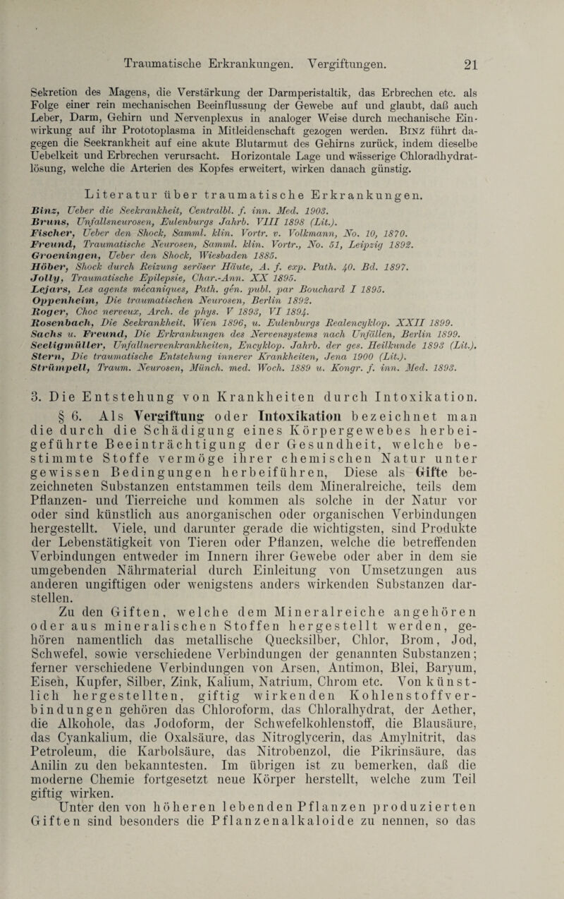 Sekretion des Magens, die Verstärkung der Darmperistaltik, das Erbrechen etc. als Folge einer rein mechanischen Beeinflussung der Gewebe auf und glaubt, daß auch Leber, Darm, Gehirn und Nervenplexus in analoger Weise durch mechanische Ein¬ wirkung auf ihr Prototoplasma in Mitleidenschaft gezogen werden. Binz führt da¬ gegen die Seekrankheit auf eine akute Blutarmut des Gehirns zurück, indem dieselbe Uebelkeit und Erbrechen verursacht. Horizontale Lage und wässerige Chloradhydrat- lösung, welche die Arterien des Kopfes erweitert, wirken danach günstig. Literatur über traumatische Erkrankungen. Binz, lieber die Seekrankheit, Centralbl. f. inn. Med. 1903. Bruns, Unfallsneurosen, Eulenburgs Jahrb. VIII 1898 (Lit.). Fischer, Ueber den Shock, Samml. klin. Vortr. v. Volkmann, No. 10, 1870. Freund, Traumatische Neurosen, Samml. klin. Vortr., No. 51, Leipzig 1892. Groeningen, Ueber den Shock, Wiesbaden 1885. Höher, Shock durch Reizung seröser Häute, A. f. exp. Rath. 4.0. Bd. 1897. Jolly, Traumatische Epilepsie, Char.-Ann. XX 1895. Lejars, Les agents mecaniques, Path. gen. publ. par Bouchard I 1895. Oppenheim, Die traumatischen Neurosen, Berlin 1892. Roger, Choc nerveux, Arch. de phys. V 1893, VI 1894. Rosenbach, Die Seekrankheit, Wien 1896, u. Eulenburgs Realencyklop. XXII 1899. Sachs u. Freund, Die Erkrankungen des Nervensystems nach Unfällen, Berlin 1899. Seeligmuller, Unfallnervenkrankheiten, Encyklop. Jahrb. der ges. Heilkunde 1893 (Lit.). Stern, Die traumatische Entstehung innerer Krankheiten, Jena 1900 (Lit.). Strümpell, Traum. Neurosen, Münch, med. Woch. 1889 u. Kongr. f. inn. Med. 1893. 3. Die Entstehung von Krankheiten durch Intoxikation. § 6. A1 s Vergiftung' oder Intoxikation bezeichnet man die durch die Schädigung eines Körpergewebes herbei- geführte Beeinträchtigung der Gesundheit, welche be¬ stimmte Stoffe vermöge ihrer chemischen Natur unter gewissen Bedingungen herbeiführen, Diese als Gifte be- zeiclmeten Substanzen entstammen teils dem Mineralreiche, teils dem Pflanzen- und Tierreiche und kommen als solche in der Natur vor oder sind künstlich aus anorganischen oder organischen Verbindungen hergestellt. Viele, und darunter gerade die wichtigsten, sind Produkte der Lebenstätigkeit von Tieren oder Pflanzen, welche die betreffenden Verbindungen entweder im Innern ihrer Gewebe oder aber in dem sie umgebenden Nährmaterial durch Einleitung von Umsetzungen aus anderen ungiftigen oder wenigstens anders wirkenden Substanzen dar¬ stellen. Zu den Giften, welche dem Mineralreiche angehören oder aus mineralischen Stoffen hergestellt werden, ge¬ hören namentlich das metallische Quecksilber, Chlor, Brom, Jod, Schwefel, sowie verschiedene Verbindungen der genannten Substanzen; ferner verschiedene Verbindungen von Arsen, Antimon, Blei, Baryum, Eisen, Kupfer, Silber, Zink, Kalium, Natrium, Chrom etc. Von künst¬ lich hergestellten, giftig wirkenden Kohlenstoffver¬ bindungen gehören das Chloroform, das Chloralhydrat, der Aether, die Alkohole, das Jodoform, der Schwefelkohlenstoff, die Blausäure, das Cyankalium, die Oxalsäure, das Nitroglycerin, das Amylnitrit, das Petroleum, die Karbolsäure, das Nitrobenzol, die Pikrinsäure, das Anilin zu den bekanntesten. Im übrigen ist zu bemerken, daß die moderne Chemie fortgesetzt neue Körper her stellt, welche zum Teil giftig wirken. Unter den von höheren 1 e b e n d e n P f 1 an z e n produzierten Giften sind besonders die Pflanzenalkaloide zu nennen, so das