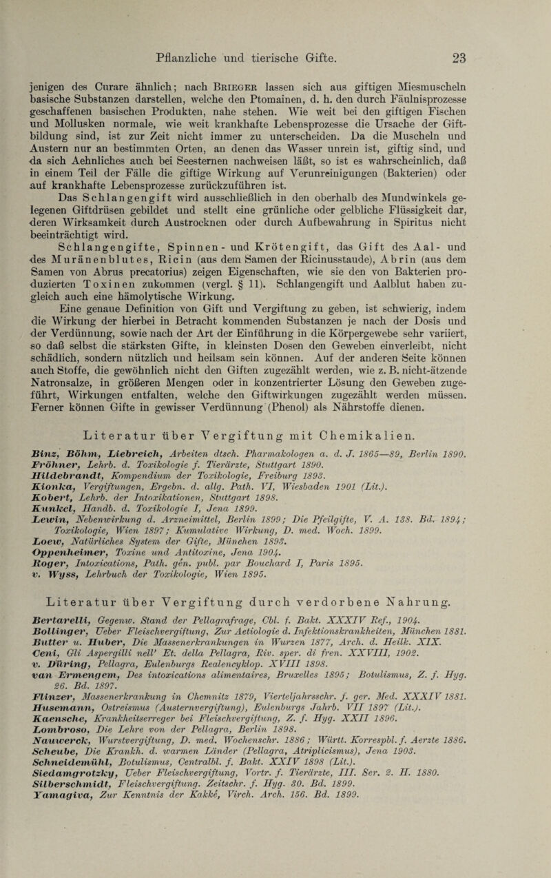 jenigen des Curare ähnlich; nach Brieger lassen sich aus giftigen Miesmuscheln basische Substanzen darstellen, welche den Ptomainen, d. h. den durch Fäulnisprozesse geschaffenen basischen Produkten, nahe stehen. Wie weit bei den giftigen Fischen und Mollusken normale, wie weit krankhafte Lebensprozesse die Ursache der Gift¬ bildung sind, ist zur Zeit nicht immer zu unterscheiden. Da die Muscheln und Austern nur an bestimmten Orten, au denen das Wasser unrein ist, giftig sind, und da sich Aehnliches auch bei Seesternen nachweisen läßt, so ist es wahrscheinlich, daß in einem Teil der Fälle die giftige Wirkung auf Verunreinigungen (Bakterien) oder auf krankhafte Lebensprozesse zurückzuführen ist. Das Schlangengift wird ausschließlich in den oberhalb des Mundwinkels ge¬ legenen Giftdrüsen gebildet und stellt eine grünliche oder gelbliche Flüssigkeit dar, deren Wirksamkeit durch Austrocknen oder durch Aufbewahrung in Spiritus nicht beeinträchtigt wird. Schlangengifte, Spinnen - und Krötengift, das Gift des Aal- und des Muränenblutes, Ricin (aus dem Samen der Ricinusstaude), Abrin (aus dem Samen von Abrus precatorius) zeigen Eigenschaften, wie sie den von Bakterien pro¬ duzierten Toxinen zukummen (vergl. § 11). Schlangengift und Aalblut haben zu¬ gleich auch eine hämolytische Wirkung. Eine genaue Definition von Gift und Vergiftung zu geben, ist schwierig, indem die Wirkung der hierbei in Betracht kommenden Substanzen je nach der Dosis und der Verdünnung, sowie nach der Art der Einführung in die Körpergewebe sehr variiert, so daß selbst die stärksten Gifte, in kleinsten Dosen den Geweben einverleibt, nicht schädlich, sondern nützlich und heilsam sein können. Auf der anderen Seite können auch Stoffe, die gewöhnlich nicht den Giften zugezählt werden, wie z. B. nicht-ätzende Natronsalze, in größeren Mengen oder in konzentrierter Lösung den Geweben zuge¬ führt, Wirkungen entfalten, welche den Giftwirkungen zugezählt werden müssen. Ferner können Gifte in gewisser Verdünnung (Phenol) als Nährstoffe dienen. Literatur über Vergiftung mit Chemikalien. Binz, Böhm, Liebreich, Arbeiten dtsch. Pharmakologen a. d. J. 1865—89, Berlin 1890. Fröhner, Lehrb. d. Toxikologie f. Tierärzte, Stuttgart 1890. Hildebrandt, Kompendium der Toxikologie, Freiburg 1898. Kionka, Vergiftungen, Ergehn, d. allg. Path. VI, Wiesbaden 1901 (Lit.). Kobert, Lehrb. der Intoxikationen, Stuttgart 1898. Kunkel, Handb. d. Toxikologie I, Jena 1899. Lewin, Nebenwirkung d. Arzneimittel, Berlin 1899; Die Pfeilgifte, V. A. 188. Bd. 1894; Toxikologie, Wien 1897; Kumulative Wirkung, D. med. Woch. 1899. Loew, Natürliches System der Gifte, München 1898. Oppenheimer, Toxine und Antitoxine, Jena 1904• Hoger, Intoxications, Path. gen. publ. par Boucliard I, Paris 1895. v. Wyss, Lehrbuch der Toxikologie, Wien 1895. Literatur über Vergiftung durch verdorbene Nahrung. Bertarelli, Gegenw. Stand der Pellagrafrage, Cbl. f. Bakt. XXXIV Bef., 1904. Bölling er, Ueber Fleischvergiftung, Zur Aetiologie d. Infektionskrankheiten, München 1881. Butter u. Huber, Die Massenerkrankungen in Wurzen 1877, Arch. d. Heilk. XIX. Oeni, Gli Aspergilli nell’ Et. della Pellagra, Riv. sper. di fren. XXVIII, 1902. v. Düring, Pellagra, Eulenburgs Realencyklop. XVIII 1898. van Ermengem, Des intoxications alimentaires, Bruxelles 1895; Botulismus, Z. f. Hyg. 26. Bd. 1897. Flinzer, Massenerkrankung in Chemnitz 1879, Vierteljahrs sehr. f. ger. Med. XXXIV1881. Husemann, Ostreismus (Austernvergiftung), Eulenburgs Jahrb. VII 1897 (Lit.). Kaensclie, Krankheitserreger bei Fleischvergiftung, Z. f. Hyg. XXII 1896. Lombroso, Die Lehre von der Pellagra, Berlin 1898. Nauiverck, Wurstvergiftung, D. med. Wochenschr. 1886; Württ. Korrespbl. f. Aerzte 1886. Scheube, Die Krankh. d. tvarmen Länder (Pellagra, Atriplicismus), Jena 1908. Schneidemühl, Botulismus, Centralbl. f. Bakt. XXIV 1898 (Lit.). Siedamgrotzky, Ueber Fleischvergiftung, Vortr. f. Tierärzte, III. Ser. 2. H. 1880. Silber Schmidt, Fleischvergiftung. Zeitschr. f. Hyg. 80. Bd. 1899. Yamagiva, Zur Kenntnis der Kakke, Virch. Arch. 156. Bd. 1899.