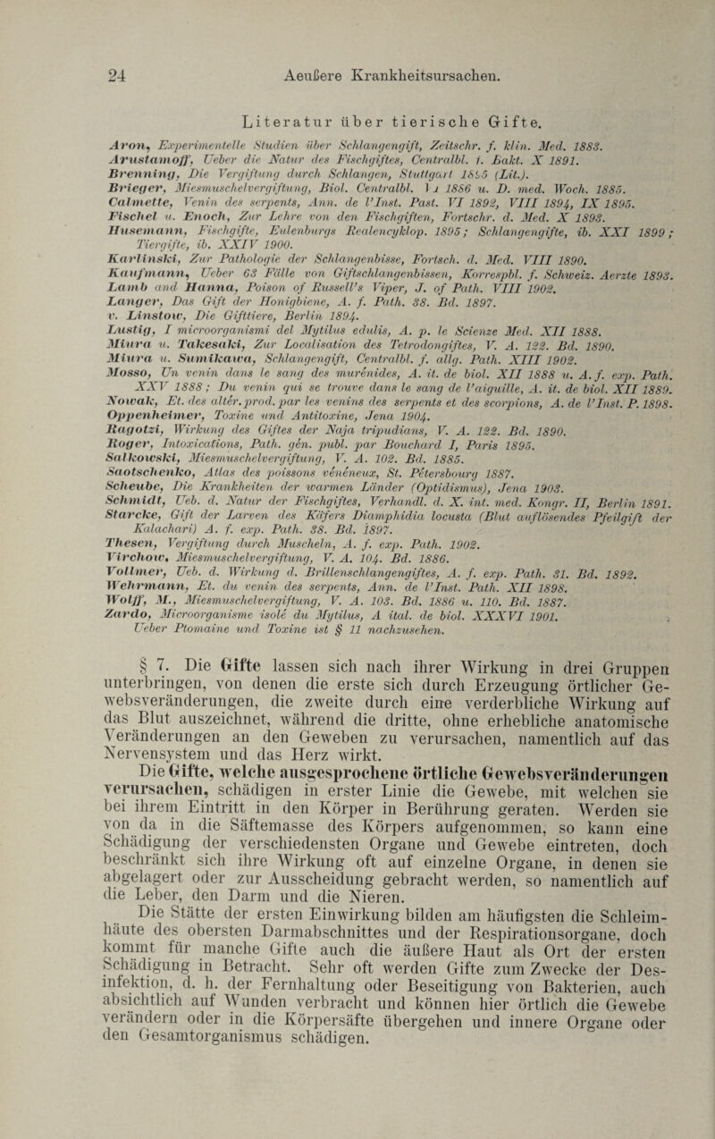 Literatur über tierische Gifte. Aron, Experimentelle Studien über Schlangengift, Zeitsehr. f. klin. Med. 1883. Avustamoff, Ueber die Natur des Fischgiftes, Centralbl. 1. Fakt. X 1891. Brenning, Die Vergiftung durch Schlangen, Stuttgart 18i,5 (Lit.). Brieger, Miesmuschelvergiftung, Biol. Centralbl. 1 i 1886 u. D. med. Woch. 1885. Calmette, Venin des serpents, Ann. de VInst. Past. VI 1892, VIII 1894, IX 1895. Fischet u. Enoch, Zur Lehre von den Fischgiften, Fortschr. d. Med. X 1893. Husemann, Fischgifte, Eulenburgs Realencyklop. 1895; Schlangengifte, ib. XXI 1899; Tier gifte, ib. XXIV 1900. Karlinski, Zur Pathologie der Schlangenbisse, Fortsch. d. Med. VIII 1890. Kaufmann, Ueber 63 Fälle von Giftschlangenbissen, Korrespbl. f. Schweiz. Aerzte 1893. La in b and Hanna, Poison of Russell’s Viper, J. of Path. VIII 1902. Langer, Das Gift der Honigbiene, A. f. Path. 38. Bd. 1897. v. Linstow, Die Gifttiere, Berlin 1894• Lustig, I microorganismi del Mytilus edulis, A. p. le Scienze Med. XII 1888. Miura u. Takesaki, Zur Localisation des Tetrodongiftes, V. A. 122. Bd. 1890. Miura u. Sumikawa, Schlangengift, Centralbl. f. allg. Path. XIII 1902. Mosso, Un venin dans le sang des murenides, A. it. de biol. XII 1888 u. A. f. exp. Path. XXV 1888 ; Du venin qui se trouve dans le sang de Vaiguille, A. it. de biol. XII1889. Nowak, Et. des alter.prod. par les venins des serpents et des scorpions, A. de VInst. P. 1898. Oppenheimer, Toxine und Antitoxine, Jena 1904. Bagotzi, Wirkung des Giftes der Naja tripudians, V. A. 122. Bd, 1890. lloger, Intoxieafions, Path, gen. publ. par Bouchard I, Paris 1895. Salkowski, Miesmuscheln er giftung, V. A. 102. Bd. 1885. Saotschenko, Atlas des poissons veneneux, St. Petersbourg 1887. Scheube, Die Krankheiten der warmen Länder (Optidismus), Jena 1903. Schmidt, Ueb. d. Natur der Fischgiftes, Verhandl. d. X. int, med, Kongr. II, Berlin 1891. Starcke, Gift der Larven des Käfers Diampliidia locusta (Blut auflösendes Pfeilgift der Kalachari) A. f. exp. Path. 38. Bd. 1897. Thesen, Vergiftung durch Muscheln, A. f. exp. Path. 1902. Virchow« Miesmuschelvergiftung, V. A. 104. Bd. 1886. Vollmer, Ueb. d, Wirkung d, Brillenschlangengiftes, A. f. exp. Path. 31. Bd. 1892. Wehrmann, Et. du venin des serpents, Ann. de l’Inst. Path. XII 1898. Wolff, M., Miesmuschelvergiftung, V. A. 103. Bd, 1886 u. 110. Bd. 1887. Zardo, Microorganisme isole du Mytilus, A ital. de biol. XXXVI 1901. Ueber Ptomaine und Toxine ist § 11 nachzusehen. § 7. Die Gifte lassen sich nach ihrer Wirkung in drei Gruppen unterbringen, von denen die erste sich durch Erzeugung örtlicher Ge¬ websveränderungen, die zweite durch eine verderbliche Wirkung auf das Blut auszeichnet, während die dritte, ohne erhebliche anatomische Veränderungen an den Geweben zu verursachen, namentlich auf das Nervensystem und das Herz wirkt. Die Gifte, welche ausgesprochene örtliche Gewebsveränderungen verursachen, schädigen in erster Linie die Gewebe, mit welchen sie bei ihrem Eintritt in den Körper in Berührung geraten. Werden sie von da in die Säftemasse des Körpers aufgenommen, so kann eine Schädigung der verschiedensten Organe und Gewebe eintreten, doch beschränkt sich ihre Wirkung oft auf einzelne Organe, in denen sie abgelagert oder zur Ausscheidung gebracht werden, so namentlich auf die Leber, den Darm und die Nieren. Die Stätte der ersten Einwirkung bilden am häufigsten die Schleim¬ häute des obersten Darmabschnittes und der Respirationsorgane, doch kommt für manche Gifte auch die äußere Haut als Ort der ersten Schädigung in Betracht. Sehr oft werden Gifte zum Zwecke der Des¬ inlektion, d. h. der Fernhaltung oder Beseitigung von Bakterien, auch absichtlich auf V unden verbracht und können hier örtlich die Gewebe verändern oder in die Körpersäfte übergehen und innere Organe oder den Gesamtorganismus schädigen.