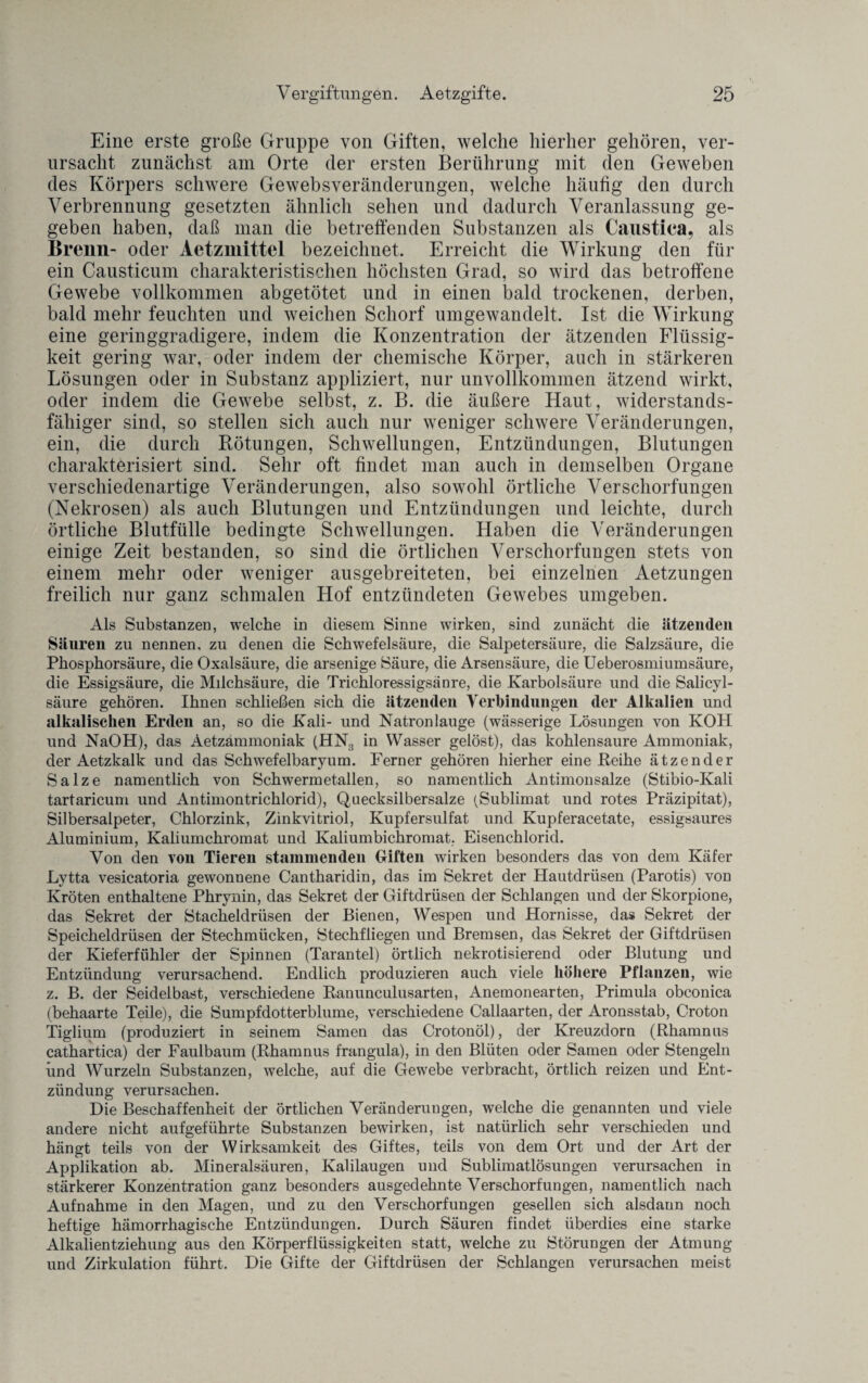 Eine erste große Gruppe von Giften, welche hierher gehören, ver¬ ursacht zunächst am Orte der ersten Berührung mit den Geweben des Körpers schwere Gewebsveränderungen, welche häufig den durch Verbrennung gesetzten ähnlich sehen und dadurch Veranlassung ge¬ geben haben, daß man die betreffenden Substanzen als Caustiea, als Brenn- oder Aetzmittel bezeichnet. Erreicht die Wirkung den für ein Causticum charakteristischen höchsten Grad, so wird das betroffene Gewebe vollkommen abgetötet und in einen bald trockenen, derben, bald mehr feuchten und weichen Schorf umgewandelt. Ist die Wirkung eine geringgradigere, indem die Konzentration der ätzenden Flüssig¬ keit gering war, oder indem der chemische Körper, auch in stärkeren Lösungen oder in Substanz appliziert, nur unvollkommen ätzend wirkt, oder indem die Gewebe selbst, z. B. die äußere Haut, widerstands¬ fähiger sind, so stellen sich auch nur weniger schwere Veränderungen, ein, die durch Rötungen, Schwellungen, Entzündungen, Blutungen charakterisiert sind. Sehr oft findet man auch in demselben Organe verschiedenartige Veränderungen, also sowohl örtliche Verschorfungen (Nekrosen) als auch Blutungen und Entzündungen und leichte, durch örtliche Blutfülle bedingte Schwellungen. Haben die Veränderungen einige Zeit bestanden, so sind die örtlichen Verschorfungen stets von einem mehr oder weniger ausgebreiteten, bei einzelnen Aetzungen freilich nur ganz schmalen Hof entzündeten Gewebes umgeben. Als Substanzen, welche in diesem Sinne wirken, sind zunächt die ätzenden Säuren zu nennen, zu denen die Schwefelsäure, die Salpetersäure, die Salzsäure, die Phosphorsäure, die Oxalsäure, die arsenige Säure, die Arsensäure, die Ueberosmiumsäure, die Essigsäure, die Milchsäure, die Trichloressigsänre, die Karbolsäure und die Salicyl- säure gehören. Ihnen schließen sich die ätzenden Verbindungen der Alkalien und alkalischen Erden an, so die Kali- und Natronlauge (wässerige Lösungen von KOH und NaOH), das Äetzammoniak (HN3 in Wasser gelöst), das kohlensaure Ammoniak, der Aetzkalk und das Schwefelbaryum. Ferner gehören hierher eine Reihe ätzender Salze namentlich von Schwermetallen, so namentlich Antimonsalze (Stibio-Kali tartaricum und Antimontrichlorid), Quecksilbersalze (Sublimat und rotes Präzipitat), Silbersalpeter, Chlorzink, Zinkvitriol, Kupfersulfat und Kupferacetate, essigsaures Aluminium, Kaliumchromat und Kaliumbichromat, Eisenchlorid. Von den von Tieren stammenden Giften wirken besonders das von dem Käfer Lytta vesicatoria gewonnene Cantharidin, das im Sekret der Hautdrüsen (Parotis) von Kröten enthaltene Phrynin, das Sekret der Giftdrüsen der Schlangen und der Skorpione, das Sekret der Stacheldrüsen der Bienen, Wespen und Hornisse, das Sekret der Speicheldrüsen der Stechmücken, Stechfliegen und Bremsen, das Sekret der Giftdrüsen der Kieferfühler der Spinnen (Tarantel) örtlich nekrotisierend oder Blutung und Entzündung verursachend. Endlich produzieren auch viele höhere Pflanzen, wie z. B. der Seidelbast, verschiedene Ranunculusarten, Anemonearten, Primula obconica (behaarte Teile), die Sumpfdotterblume, verschiedene Callaarten, der Aronsstab, Croton Tiglium (produziert in seinem Samen das Crotonöl), der Kreuzdorn (Rhamnus cathartica) der Faulbaum (Rhamnus frangula), in den Blüten oder Samen oder Stengeln und Wurzeln Substanzen, welche, auf die Gewebe verbracht, örtlich reizen und Ent¬ zündung verursachen. Die Beschaffenheit der örtlichen Veränderungen, welche die genannten und viele andere nicht aufgeführte Substanzen bewirken, ist natürlich sehr verschieden und hängt teils von der Wirksamkeit des Giftes, teils von dem Ort und der Art der Applikation ab. Mineralsäuren, Kalilaugen und Sublimatlösungen verursachen in stärkerer Konzentration ganz besonders ausgedehnte Verschorfungen, namentlich nach Aufnahme in den Magen, und zu den Verschorfungen gesellen sich alsdann noch heftige hämorrhagische Entzündungen. Durch Säuren findet überdies eine starke Alkalientziehung aus den Körperflüssigkeiten statt, welche zu Störungen der Atmung und Zirkulation führt. Die Gifte der Giftdrüsen der Schlangen verursachen meist