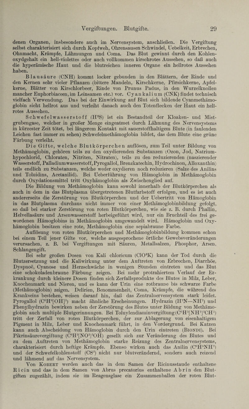 denen Organen, insbesondere auch im Nervensystem, anschließen. Die Vergiftung selbst charakterisiert sich durch Kopfweh, Ohrensausen Schwindel, Uebelkeit, Erbrechen, Ohnmacht, Krämpfe, Lähmungen und Coma. Das Blut gewinnt durch den Kohlen¬ oxydgehalt ein hell-violettes oder auch vollkommen kirschrotes Aussehen, so daß auch die hyperämische Haut und die blutreichen inneren Organe ein hellrotes Aussehen haben. Blausäure (CNH) kommt locker gebunden in den Blättern, der Kinde und den Kernen sehr vieler Pflanzen (bittere Mandeln, Kirschkerne, Pfirsichkerne, Apfel¬ kerne, Blätter von Kirschlorbeer, Rinde von Prunus Padus, in den Wurzelknollen mancher Euphorbiaceen,im Leinsamen etc.) vor. Cyankalium (CNK) findet technisch vielfach Verwendung. Das bei der Einwirkung auf Blut sich bildende Cyanmethämo- globin sieht hellrot aus und verleiht danach auch den Totenflecken der Haut ein hell¬ rotes Aussehen. Schwefelwasserstoff (H2S) ist ein Bestandteil der Kloaken- und Mist¬ grubengase, welcher in großer Menge ein geatmet durch Lähmung des Nervensystems in kürzester Zeit tötet, bei längerem Kontakt mit sauerstoffhaltigem Blute (in faulenden Leichen fast immer zu sehen) Schwefelmethämoglobin bildet, das dem Blute eine grüne Färbung verleiht. Die Gifte, welche Blutkörperchen auflösen, zum Teil unter Bildung von Methämoglobin, gehören teils zu den oxydierenden Substanzen (Ozon, Jod, Natrium¬ hypochlorid, Chloraten, Nitriten, Nitraten), teils zu den reduzierenden (naszierender Wasserstoff, Palladiumwasserstoff, Pyrogallol, Brenzkatechin, Hydrochinon, Alloxanthin) teils endlich zu Substanzen, welche weder oxydieren noch reduzieren (Salze des Anilins und Toluidins, Acetanilid). Bei Ueberführung von Hämoglobin in Methämoglobin durch Oxydationsmittel tritt Oxyhämoglobin als Zwischenglied auf. Die Bildung von Methämoglobin kann sowohl innerhalb der Blutkörperchen als auch in dem in das Blutplasma übergetretenen Blutfarbstoff erfolgen, und es ist auch andererseits die Zerstörung von Blutkörperchen und der Uebertritt von Hämoglobin in das Blutplasma durchaus nicht immer von einer Methämoglobinbildung gefolgt, so daß bei starker Zerstörung von roten Blutkörperchen, wie sie z. B. durch Phallin, Helvellasäure und Arsenwasserstoff herbeigeführt wird, nur ein Bruchteil des frei ge¬ wordenen Hämoglobins in Methämoglobin umgewandelt wird. Hämoglobin und Oxy¬ hämoglobin besitzen eine rote, Methämoglobin eine sepiabraune Farbe. Auflösung von roten Blutkörperchen und Methämoglobinbildung kommen schon bei einem Teil jener Gifte vor, welche ausgesprochene örtliche Gewebsveränderungen verursachen, z. B. bei Vergiftungen mit Säuren, Metallsalzen, Phosphor, Arsen, Schlangengift. Bei sehr großen Dosen von Kali chloricum (C103K) kann der Tod durch die Blutzersetzung und die Kaliwirkung unter dem Auftreten von Erbrechen, Diarrhöe, Dyspnoe, Cyanose und Herzschwäche in wenigen Stunden eintreten und das Blut eine schokoladenbraune Färbung zeigen. Bei mehr protrahiertem Verlauf der Er¬ krankung durch kleinere Dosen finden sich Zerfallsprodukte des Blutes in Milz, Leber, Knochenmark und Nieren, und es kann der Urin eine rotbraune bis schwarze Farbe (Methämoglobin) zeigen. Delirien, Benommenheit, Coma, Krämpfe, die während des Krankseins bestehen, weisen daranf hin, daß das Zentralnervensystem stark leidet. Pyrogallol (C6H6[OH]3) macht ähnliche Erscheinungen. Hydrazin (H2N—NH2) und Phenylhydrazin bewirken neben der Zerstörung des Blutes unter Bildung von Methämo¬ globin auch multiple Blutgerinnungen. Bei Toluylendiaminvergiftung(Cf,H5[NH2J2CHa) tritt der Zerfall von roten Blutkörperchen, der zur Ablagerung von eisenhaltigem Pigment in Milz, Leber und Knochenmark führt, in den Vordergrund. Bei Katzen kann auch Abscheidung von Hämoglobin durch den Urin eintreten (Biondi). Bei Pikrinsäurevergiftung (C6H2[N02J30H) gesellt sich zur Veränderung des Blutes und zu dem Auftreten von Methämoglobin starke Reizung des Zentralnervensystems, charakterisiert durch heftige Krämpfe. Ebenso wirken auch das Anilin (CGH5NH2) und der Schwefelkohlenstoff (CS2) nicht nur blutverändernd, sondern auch reizend und lähmend auf das Nervensystem. Von Kobert werden auch das in dem Samen der Ricinusstaude enthaltene Ri ein und das in dem Samen von Abrus precatorius enthaltene Abrin den Blut¬ giften zugezählt, indem sie im Reagensglase ein Zusammenballen der roten Blut-