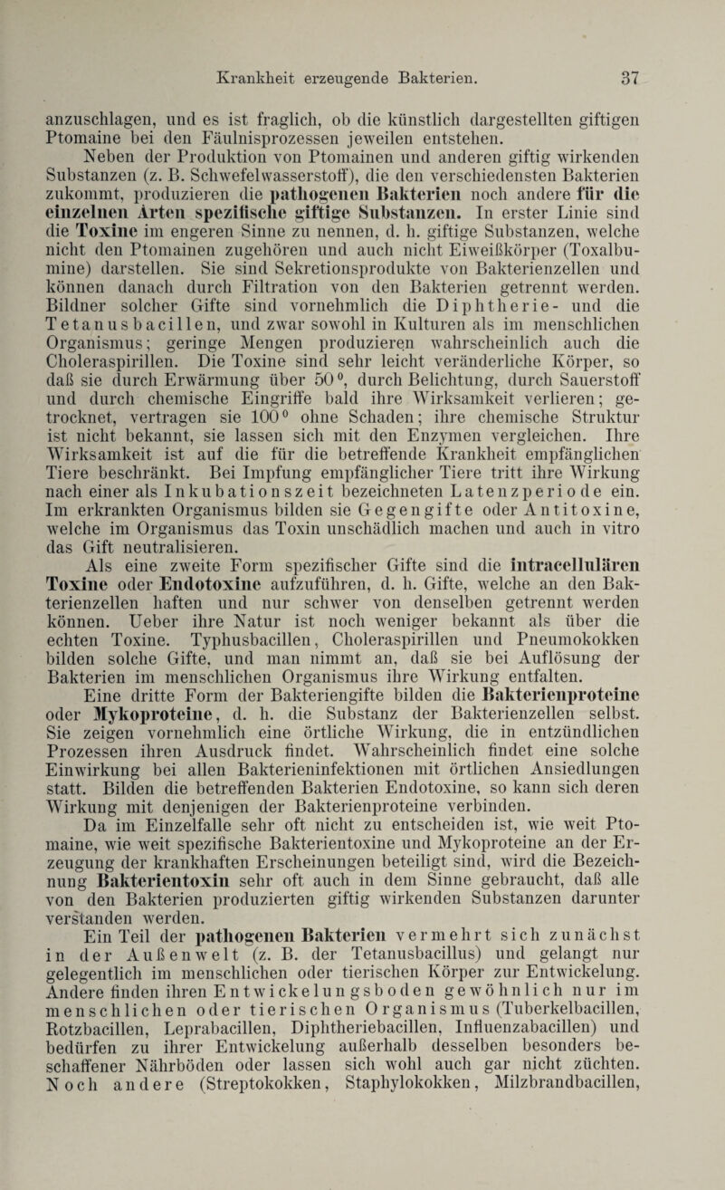anzuschlagen, und es ist fraglich, ob die künstlich dargestellten giftigen Ptomaine bei den Fäulnisprozessen jeweilen entstehen. Neben der Produktion von Ptomainen und anderen giftig wirkenden Substanzen (z. B. Schwefelwasserstoff), die den verschiedensten Bakterien zukommt, produzieren die pathogenen Bakterien noch andere für die einzelnen Arten spezifische giftige Substanzen. In erster Linie sind die Toxine im engeren Sinne zu nennen, d. h. giftige Substanzen, welche nicht den Ptomainen zugehören und auch nicht Eiweißkörper (Toxalbu- mine) dar stellen. Sie sind Sekretionsprodukte von Bakterienzellen und können danach durch Filtration von den Bakterien getrennt werden. Bildner solcher Gifte sind vornehmlich die Diphtherie- und die Tetanusbacillen, und zwar sowohl in Kulturen als im menschlichen Organismus; geringe Mengen produzieren wahrscheinlich auch die Choleraspirillen. Die Toxine sind sehr leicht veränderliche Körper, so daß sie durch Erwärmung über 50°, durch Belichtung, durch Sauerstoff und durch chemische Eingriffe bald ihre Wirksamkeit verlieren; ge¬ trocknet, vertragen sie 1000 ohne Schaden; ihre chemische Struktur ist nicht bekannt, sie lassen sich mit den Enzymen vergleichen. Ihre Wirksamkeit ist auf die für die betreffende Krankheit empfänglichen Tiere beschränkt. Bei Impfung empfänglicher Tiere tritt ihre Wirkung nach einer als Inkubationszeit bezeichneten L a te n z p e r i o d e ein. Im erkrankten Organismus bilden sie Gegengifte oder Antitoxine, welche im Organismus das Toxin unschädlich machen und auch in vitro das Gift neutralisieren. Als eine zweite Form spezifischer Gifte sind die intracellulären Toxine oder Endotoxine aufzuführen, d. h. Gifte, welche an den Bak¬ terienzellen haften und nur schwer von denselben getrennt werden können. Ueber ihre Natur ist noch weniger bekannt als über die echten Toxine. Typhusbacillen, Choleraspirillen und Pneumokokken bilden solche Gifte, und man nimmt an, daß sie bei Auflösung der Bakterien im menschlichen Organismus ihre Wirkung entfalten. Eine dritte Form der Bakteriengifte bilden die Bakterienproteine oder Mykoproteine, d. h. die Substanz der Bakterienzellen selbst. Sie zeigen vornehmlich eine örtliche Wirkung, die in entzündlichen Prozessen ihren Ausdruck findet. Wahrscheinlich findet eine solche Einwirkung bei allen Bakterieninfektionen mit örtlichen Ansiedlungen statt. Bilden die betreffenden Bakterien Endotoxine, so kann sich deren Wirkung mit denjenigen der Bakterienproteine verbinden. Da im Einzelfalle sehr oft nicht zu entscheiden ist, wie weit Pto¬ maine, wie weit spezifische Bakterientoxine und Mykoproteine an der Er¬ zeugung der krankhaften Erscheinungen beteiligt sind, wird die Bezeich¬ nung Bakterientoxin sehr oft auch in dem Sinne gebraucht, daß alle von den Bakterien produzierten giftig wirkenden Substanzen darunter verstanden werden. Ein Teil der pathogenen Bakterien vermehrt sich zunächst in der Außenwelt (z. B. der Tetanusbacillus) und gelangt nur gelegentlich im menschlichen oder tierischen Körper zur Entwickelung. Andere finden ihren Entwickelungsboden gewöhnlich nur im menschlichen oder tierischen 0 rganismus (Tuberkelbacillen, Rotzbacillen, Leprabacillen, Diphtheriebacillen, Infiuenzabacillen) und bedürfen zu ihrer Entwickelung außerhalb desselben besonders be¬ schaffener Nährböden oder lassen sich wohl auch gar nicht züchten. Noch andere (Streptokokken, Staphylokokken, Milzbrandbacillen,