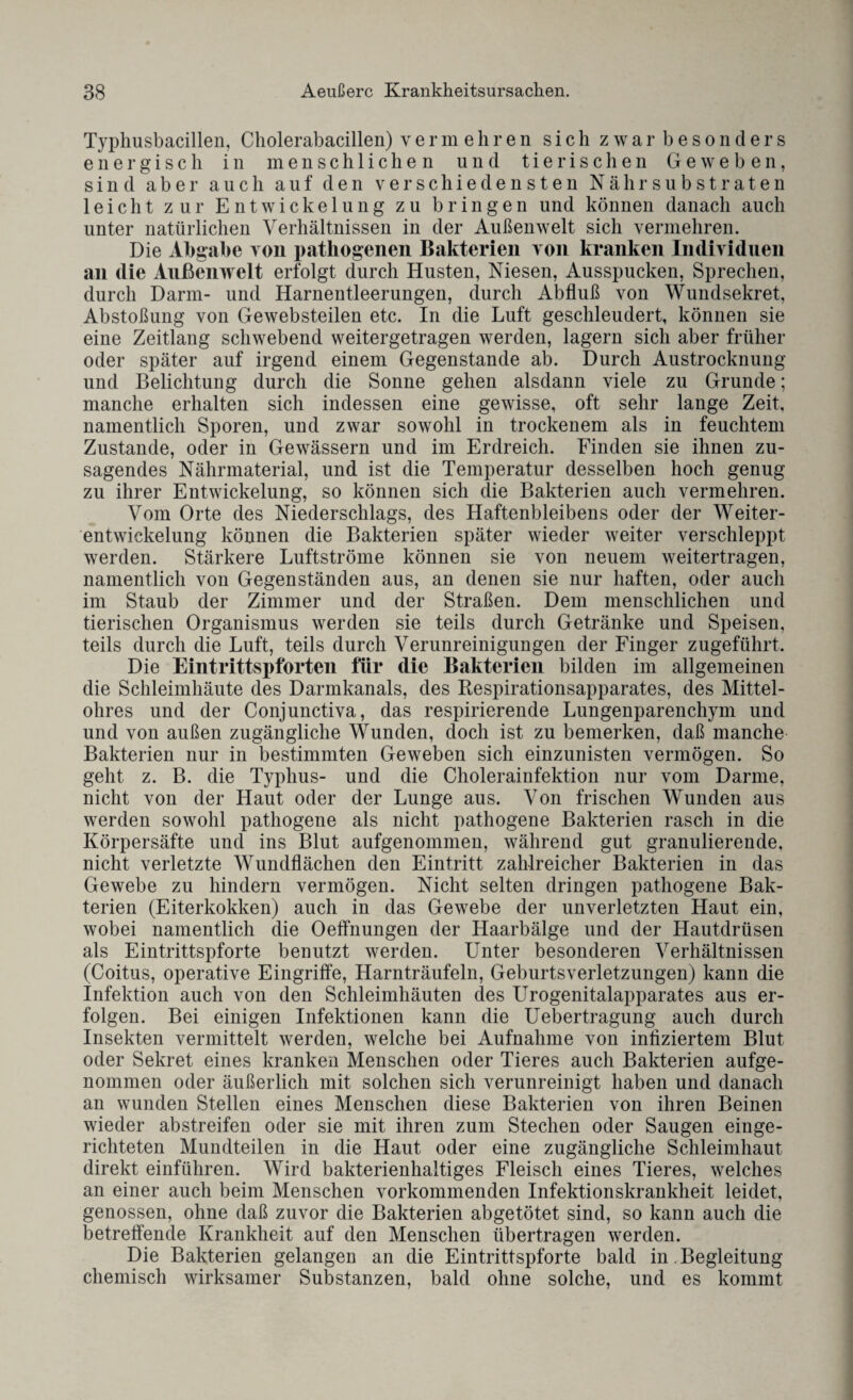 Typhusbacillen, Cholerabacillen) vermehren sich zwar besonders energisch in menschlichen und tierischen Geweben, sind aber auch auf den verschiedensten Nähr Substraten leicht zur Entwickelung zu bringen und können danach auch unter natürlichen Verhältnissen in der Außenwelt sich vermehren. Die Abgabe von pathogenen Bakterien von kranken Individuen an die Außenwelt erfolgt durch Husten, Niesen, Ausspucken, Sprechen, durch Darm- und Harnentleerungen, durch Abfluß von Wundsekret, Abstoßung von Gewebsteilen etc. In die Luft geschleudert, können sie eine Zeitlang schwebend weitergetragen werden, lagern sich aber früher oder später auf irgend einem Gegenstände ab. Durch Austrocknung und Belichtung durch die Sonne gehen alsdann viele zu Grunde; manche erhalten sich indessen eine gewisse, oft sehr lange Zeit, namentlich Sporen, und zwar sowohl in trockenem als in feuchtem Zustande, oder in Gewässern und im Erdreich. Finden sie ihnen zu¬ sagendes Nährmaterial, und ist die Temperatur desselben hoch genug zu ihrer Entwickelung, so können sich die Bakterien auch vermehren. Vom Orte des Niederschlags, des Haftenbleibens oder der Weiter¬ entwickelung können die Bakterien später wieder weiter verschleppt werden. Stärkere Luftströme können sie von neuem weitertragen, namentlich von Gegenständen aus, an denen sie nur haften, oder auch im Staub der Zimmer und der Straßen. Dem menschlichen und tierischen Organismus werden sie teils durch Getränke und Speisen, teils durch die Luft, teils durch Verunreinigungen der Finger zugeführt. Die Eintrittspforten für die Bakterien bilden im allgemeinen die Schleimhäute des Darmkanals, des Respirationsapparates, des Mittel¬ ohres und der Conjunctiva, das respirierende Lungenparenchym und und von außen zugängliche Wunden, doch ist zu bemerken, daß manche Bakterien nur in bestimmten Geweben sich einzunisten vermögen. So geht z. B. die Typhus- und die Cholerainfektion nur vom Darme, nicht von der Haut oder der Lunge aus. Von frischen Wunden aus werden sowohl pathogene als nicht pathogene Bakterien rasch in die Körpersäfte und ins Blut aufgenommen, während gut granulierende, nicht verletzte Wundflächen den Eintritt zahlreicher Bakterien in das Gewebe zu hindern vermögen. Nicht selten dringen pathogene Bak¬ terien (Eiterkokken) auch in das Gewebe der unverletzten Haut ein, wobei namentlich die OefTnungen der Haarbälge und der Hautdrüsen als Eintrittspforte benutzt werden. Unter besonderen Verhältnissen (Coitus, operative Eingriffe, Harnträufeln, Geburtsverletzungen) kann die Infektion auch von den Schleimhäuten des Urogenitalapparates aus er¬ folgen. Bei einigen Infektionen kann die Uebertragung auch durch Insekten vermittelt werden, welche bei Aufnahme von infiziertem Blut oder Sekret eines kranken Menschen oder Tieres auch Bakterien aufge¬ nommen oder äußerlich mit solchen sich verunreinigt haben und danach an wunden Stellen eines Menschen diese Bakterien von ihren Beinen wieder abstreifen oder sie mit ihren zum Stechen oder Saugen einge¬ richteten Mundteilen in die Haut oder eine zugängliche Schleimhaut direkt einführen. Wird bakterienhaltiges Fleisch eines Tieres, welches an einer auch beim Menschen vorkommenden Infektionskrankheit leidet, genossen, ohne daß zuvor die Bakterien abgetötet sind, so kann auch die betreffende Krankheit auf den Menschen übertragen werden. Die Bakterien gelangen an die Eintrittspforte bald in Begleitung chemisch wirksamer Substanzen, bald ohne solche, und es kommt
