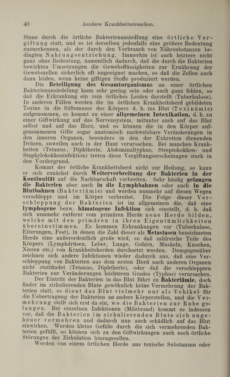 Sinne durch die örtliche Bakterienansiedlung eine örtliche Ver¬ giftung statt, und es ist derselben jedenfalls eine größere Bedeutung zuzuerkennen, als der durch den Verbrauch von Nährsubstanzen be¬ dingten Nahrungsentziehung. Immerhin ist auch letztere nicht ganz ohne Bedeutung, namentlich dadurch, daß die durch die Bakterien bewirkten Umsetzungen die Gewebsflüssigkeiten zur Ernährung der Gewebszellen sicherlich oft ungeeignet machen, so daß die Zellen auch dann leiden, wenn keine giftigen Stoffe produziert werden. Die Beteiligung- des Gesamtorgaiiismiis an einer örtlichen Bakterienansiedelung kann sehr gering sein oder auch ganz fehlen, so daß die Erkrankung ein rein örtliches Leiden darstellt (Tuberkulose). In anderen Fällen werden die im örtlichen Krankheitsherd gebildeten Toxine in die Säftemasse des Körpers d. h. ins Blut (Toxinämie) aufgenommen, es kommt zu einer allgemeinen Intoxikation, d. h. zu einer Giftwirkung auf das Nervensystem, mitunter auch auf das Blut selbst und auf das Herz, und es können die in den Körper auf¬ genommenen Gifte sogar anatomisch nachweisbare Veränderungen in den inneren Organen, besonders in den der Exkretion dienenden Drüsen, zuweilen auch in der Haut verursachen. Bei manchen Krank¬ heiten (Tetanus, Diphtherie, Abdominaltyphus, Streptokokken- und Staphylokokkeninfektion) treten diese Vergiftungserscheinugen stark in den Vordergrund. Kommt der örtliche Krankheitsherd nicht zur Heilung, so kann er sich zunächst durch Weiter Verbreitung der Bakterien in der Kontinuität auf die Nachbarschaft verbreiten. Sehr häufig gelangen die Bakterien aber auch in die Lymphbahnen oder auch in die Blutbalinen (Bakteriämie) und werden nunmehr auf diesen Wegen verschleppt und im Körper verbreitet. Die Folge dieser Ver¬ schleppung der Bakterien ist im allgemeinen die, daß eine lymphogene bezw. hämatogene Infektion sich einstellt, d. h. daß sich nunmehr entfernt vom primären Herde neue Herde bilden, welche mit den primären in ihren Eigentümlichkeiten üb er ein stim men. Es kommen Erkrankungen vor (Tuberkulose, Eiterungen, Pest), in denen die Zahl dieser als Metastasen bezeichneten Herde eine außerordentlich große wird, so daß zahlreiche Teile des Körpers (Lymplulrüsen, Leber, Lunge, Gehirn, Muskeln, Knochen, Nieren etc.) von Krankheitsherden durchsetzt werden. Demgegenüber zeichnen sich andere Infektionen wieder dadurch aus, daß eine Ver¬ schleppung von Bakterien aus dem ersten Herd nach anderen Organen nicht stattfindet (Tetanus, Diphtherie), oder daß die verschleppten Bakterien nur Veränderungen leichteren Grades (Typhus) verursachen. Der Eintritt der Bakterien in das Blut führt zu Bakteriämie, doch findet im zirkulierenden Blute gewöhnlich keine Vermehrung der Bak¬ terien statt, es dient das Blut vielmehr nur als Vehikel für die Uebertragung der Bakterien an andere Körperstellen, und die Ver¬ mehrung stellt sich erst da ein, wo die Bakterien zur Ruhe ge¬ langen. Bei einzelnen Infektionen (Milzbrand) kommt es indessen vor, daß die Bakterien im zirkulierenden Blute sich unge¬ heuer vermehren und dadurch nun auch schädlich auf das Blut einwirken. \\ erden kleine Gefäße durch die sich vermehrenden Bak¬ terien gefüllt, so können sich zu den Giftwirkungen auch noch örtliche Störungen der Zirkulation hinzugesellen. V erden von einem örtlichen Herde aus toxische Substanzen oder