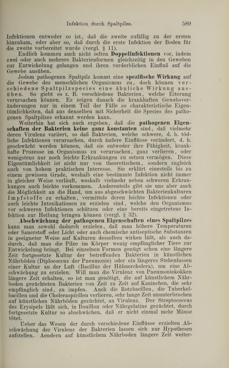 Infektionen entweder so ist, daß die zweite zufällig zu der ersten liinzukam, oder aber so, daß durch die erste Infektion der Boden für die zweite vorbereitet wurde (vergl. § 11). Endlich kommen auch nicht selten Doppelinfektionen vor, indem zwei oder auch mehrere Bakterienformen gleichzeitig in den Geweben zur Entwickelung gelangen und ihren verderblichen Einfluß auf die Gewebe ausüben. Jedem pathogenen Spaltpilz kommt eine spezifische Wirkung auf die Gewebe des menschlichen Organismus zu, doch können ver¬ schiedene Spaltpilzspecies eine ähnliche Wirkung aus¬ üben. So giebt es z. B. verschiedene Bakterien, welche Eiterung verursachen können. Es zeigen danach die krankhaften Gewebsver¬ änderungen nur in einem Teil der Fälle so charakteristische Eigen¬ tümlichkeiten, daß aus denselben mit Sicherheit die Species des patho¬ genen Spaltpilzes erkannt werden kann. Weiterhin hat sich auch ergeben, daß die pathogenen Eigen¬ schaften der Bakterien keine ganz konstanten sind, daß vielmehr deren Virulenz variiert, so daß Bakterien, welche schwere, d. h. töd¬ liche Infektionen verursachen, durch äußere Einflüsse verändert, d. h. geschwächt werden können, daß sie entweder ihre Fähigkeit, krank¬ hafte Prozesse im Organismus zu verursachen, ganz verlieren, oder wenigstens nur noch leichte Erkrankungen zu setzen vermögen. Diese Eigentümlichkeit ist nicht nur von theoretischem, sondern zugleich auch von hohem praktischen Interesse. Sie erklärt einesteils bis zu einem gewissen Grade, weshalb eine bestimmte Infektion nicht immer in gleicher Weise verläuft, weshalb vielmehr neben schweren Erkran¬ kungen auch leichte Vorkommen. Anderenteils gibt sie uns aber auch die Möglichkeit an die Hand, um aus abgeschwächten Bakterienkulturen Impfstoffe zu erhalten, vermittels deren leichte Infektionen oder auch leichte Intoxikationen zu erzielen sind, welche den Organismus vor schweren Infektionen schützen oder eine bereits eingetretene In¬ fektion zur Heilung bringen können (vergl. § 32). Afiscliwächung der pathogenen Eigenschaften eines Spaltpilzes kann man sowohl dadurch erzielen, daß man höhere Temperaturen oder Sauerstoff oder Licht oder auch chemische antiseptische Substanzen in geeigneter Weise auf Kulturen desselben wirken läßt, als auch da¬ durch, daß man die Pilze im Körper wenig empfänglicher Tiere zur Entwickelung bringt. Bei einzelnen Formen genügt schon eine längere Zeit fortgesetzte Kultur der betreffenden Bakterien in künstlichen Nährböden (Diplococcus der Pneumonie) oder ein längeres Stehenlassen einer Kultur an der Luft (Bacillus der Hühnercholera), um eine Ab¬ schwächung zu erzielen. Will man die Virulenz von Pneumoniekokken längere Zeit erhalten, so ist man genötigt, die auf künstlichem Nähr¬ boden gezüchteten Bakterien von Zeit zu Zeit auf Kaninchen, die sehr empfänglich sind, zu impfen. Auch die Rotzbacillen, die Tuberkel¬ bacillen und die Choleraspirillen verlieren, sehr lange Zeit ununterbrochen auf künstlichen Nährböden gezüchtet, an Virulenz. Der Streptococcus des Erysipels läßt sich, in Bouillon oder Nährgelatine gezüchtet, durch fortgesetzte Kultur so abschwächen, daß er nicht einmal mehr Mäuse tötet. Ueber das Wesen der durch verschiedene Einflüsse erzielten Ab¬ schwächung der Virulenz der Bakterien lassen sich nur Hypothesen aufstellen/ Aendern auf künstlichem Nährboden längere Zeit weiter-