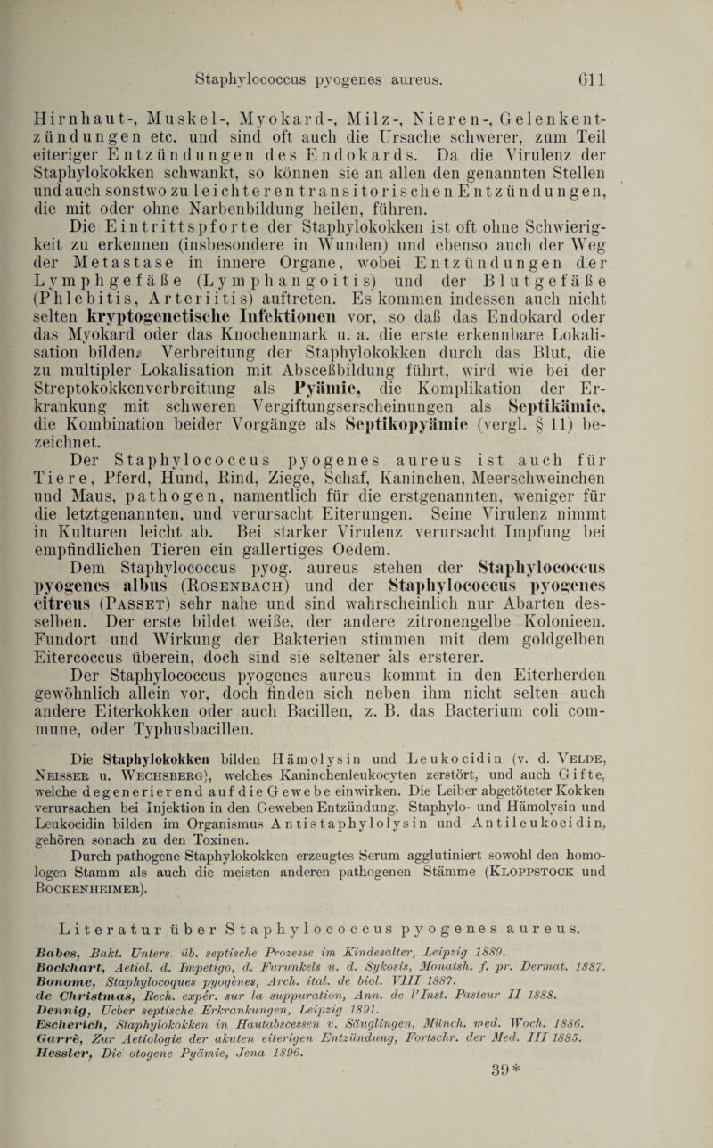 Hirnhaut-, Muskel-, Myokard-, Milz-, Nieren-, Gelenkent- zündungen etc. und sind oft auch die Ursache schwerer, zum Teil eiteriger Entzündungen des Endokards. Da die Virulenz der Staphylokokken schwankt, so können sie an allen den genannten Stellen undauch sonstwo zu leichteren transitorischen Entzündungen, die mit oder ohne Narbenbildung heilen, führen. Die Eintrittspforte der Staphylokokken ist oft ohne Schwierig¬ keit zu erkennen (insbesondere in Wunden) und ebenso auch der Weg der Metastase in innere Organe, wobei Entzündungen der Lymphgefäße (Lymphangoitis) und der Blutgefäße (Phlebitis, Arteriitis) auftreten. Es kommen indessen auch nicht selten kryptogenetische Infektionen vor, so daß das Endokard oder das Myokard oder das Knochenmark u. a. die erste erkennbare Lokali¬ sation bilden. Verbreitung der Staphylokokken durch das Blut, die zu multipler Lokalisation mit Absceßbildung führt, wird wie bei der Streptokokkenverbreitung als Pyäinie, die Komplikation der Er¬ krankung mit schweren Vergiftungserscheinungen als Septikämie, die Kombination beider Vorgänge als Septikopyämie (vergl. § 11) be¬ zeichnet. Der Stapliylococcus pyogenes aureus ist auch für Tiere, Pferd, Hund, Rind, Ziege, Schaf, Kaninchen, Meerschweinchen und Maus, pathogen, namentlich für die erstgenannten, weniger für die letztgenannten, und verursacht Eiterungen. Seine Virulenz nimmt in Kulturen leicht ab. Bei starker Virulenz verursacht Impfung bei empfindlichen Tieren ein gallertiges Oedem. Dem Stapliylococcus pyog. aureus stehen der Stapliylococcus pyogenes albus (Rosenbach) und der Stapliylococcus pyogenes citreus (Passet) sehr nahe und sind wahrscheinlich nur Abarten des¬ selben. Der erste bildet weiße, der andere zitronengelbe Kolonieen. Fundort und Wirkung der Bakterien stimmen mit dem goldgelben Eitercoccus überein, doch sind sie seltener als ersterer. Der Stapliylococcus pyogenes aureus kommt in den Eiterherden gewöhnlich allein vor, doch finden sich neben ihm nicht selten auch andere Eiterkokken oder auch Bacillen, z. B. das Bacterium coli com¬ mune, oder Typhusbacillen. Die Staphylokokken bilden Hämolysin und Leukocidin (v. d. Velde, Neisser u. Wechsberg), welches Kaninchenleukocyten zerstört, und auch Gifte, welche degenerierend auf die Gewebe ein wirken. Die Leiber abgetöteter Kokken verursachen bei Injektion in den Geweben Entzündung. Staphylo- und Hämolysin und Leukocidin bilden im Organismus Antistaphylolysin und Antileukocidin, gehören sonach zu den Toxinen. Durch pathogene Staphylokokken erzeugtes Serum agglutiniert sowohl den homo¬ logen Stamm als auch die meisten anderen pathogenen Stämme (Kloppstock und Bockenheimer). Literatur über Stapliylococcus pyogenes aureus. Babes, Bald. Unters, üb. septische Prozesse im Kindesalter, Leipzig 1889. Bockhart, Aetiol. d. Impetigo, d. Furunkels u. d. Sykosis, Monatsh. f. pr. Dermal. 1887. Bonome, Staphylocoques pyogenes, Arch. ital. de biol. VIII 1887. de Christmas, Rech, exper. sur la suppuration, Ann. de linst. Pasteur II 1888. JDennig, Ucber septische Erkrankungen, Leipzig 1891. Escherich, Staphylokokken in Hautdbscessen v. Säuglingen, Münch, med. Woch. 1886. Garre, Zur Aetiologie der akuten eiterigen Entzündung, Fortschr. der Med. III1885. Hessler, Die otogene Pyäinie, Jena 1896. 39*