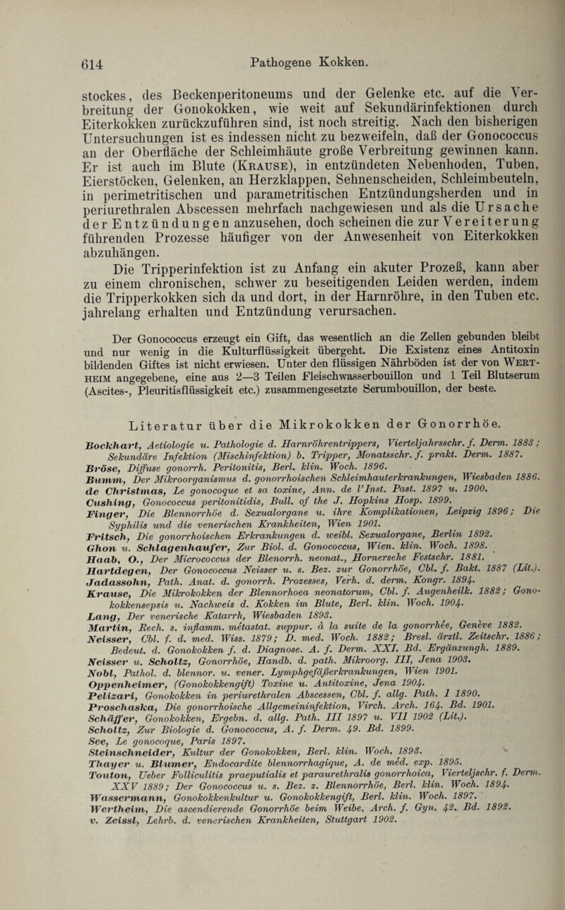 Stockes, des Beckenperitoneums und der Gelenke etc. auf die Ver¬ breitung der Gonokokken, wie weit auf Sekundärinfektionen durch Eiterkokken zurückzuführen sind, ist noch streitig. Nach den bisherigen Untersuchungen ist es indessen nicht zu bezweifeln, daß der Gonococcus an der Oberfläche der Schleimhäute große Verbreitung gewinnen kann. Er ist auch im Blute (Krause), in entzündeten Nebenhoden, Tuben, Eierstöcken, Gelenken, an Herzklappen, Sehnenscheiden, Schleimbeuteln, in perimetritischen und parametritischen Entzündungsherden und in periurethralen Abscessen mehrfach nachgewiesen und als die Ursache derEntzün düngen anzusehen, doch scheinen die zurVereiterung führenden Prozesse häufiger von der Anwesenheit von Eiterkokken abzuliängen. Die Tripperinfektion ist zu Anfang ein akuter Prozeß, kann aber zu einem chronischen, schwer zu beseitigenden Leiden werden, indem die Tripperkokken sich da und dort, in der Harnröhre, in den Tuben etc. jahrelang erhalten und Entzündung verursachen. Der Gonococcus erzeugt ein Gift, das wesentlich an die Zellen gebunden bleibt und nur wenig in die Kulturflüssigkeit übergeht. Die Existenz eines Antitoxin bildenden Giftes ist nicht erwiesen. Unter den flüssigen Nährböden ist der von Wert¬ heim angegebene, eine aus 2—3 Teilen Eleischwasserbouillon und 1 Teil Blutserum (Ascites-, Pleuritisflüssigkeit etc.) zusammengesetzte Serumbouillon, der beste. Literatur über die Mikrokokken der Gonorrhöe. Bockhart, Aetiologie u. Pathologie d. Harnröhrentrippers, Vierteljahrs sehr. f. Perm. 1883; Sekundäre Infektion (Mischinfektion) b. Tripper, Monatsschr. f. prakt. Derm. 1887. Bröse, Diffuse gonorrh. Peritonitis, Perl. klin. Woch. 1896. Bumm, Der Mikroorganismus d. gonorrhoischen Schleimhauterkrankungen, Wiesbaden 1886. de Christmas, Le gonocoque et sa toxine, Ann. de linst. Past. 1897 u. 1900. Cushing, Gonococcus peritonitidis, Bull, of the J. Hopkins Hosp. 1899. Finger, Die Blennorrhoe d. Sexualorgane u. ihre Komplikationen, Leipzig 1.896; Die Syphilis und die venerischen Krankheiten, Wien 1901. Fritsch, Die gonorrhoischen Erkrankungen d. weibl. Sexualorgane, Berlin 1892. Glion u, Schlagenliaufer, Zur Biol. d. Gonococcus, Wien. klin. Woch. 1898. Haab, O., Der Micrococcus der Blenorrh. neonat., Hornersehe Festschr. 1881. Hartdegen, Der Gonococcus Neisser u. s. Bez. zur Gonorrhöe, Cbl. f. Bakt. 188/ (Lit.). Jadassohn, Path. Anat. d. gonorrh. Prozesses, Vefh. d. derm. Kongr. 1894. Krause, Die Mikrokokken der Blennorhoea neonatorum, Cbl. f. Augenheilk. 1882; Gono¬ kokkensepsis u. Nachweis d. Kokken im Blute, Berl. klin. Woch. 1904• Lang, Der venerische Katarrh, Wiesbaden 1898. Martin, Rech. s. inflamm, metastat. suppur. d la suite de la gonorrhee, Geneve 1882. Neisser, Cbl. f. d. med. Wiss. 1879; D. med. Woch. 1882; Bresl. ärztl. Zeitschr. 1886; Bedeut, d. Gonokokken f. d. Diagnose. A. f. Derm. XXI. Bd. Ergänzungh. 1889. Neisser u. Sclioltz, Gonorrhöe, Handb. d. path. Mikroorg. III, Jena 1903. Nobl, Pathol. d. blennor. u. vener. Lymphgefäßerkrankungen, Wien 1901. Oppenheimer, (Gonokokkengift) Toxine u. Antitoxine, Jena 1904• Felizari, Gonokokken in periurethralen Abscessen, Cbl. j. allg. Path. 1 1890. Froschasha, Die gonorrhoische Allgemeininfektion, Virch. Arch. 164• Bd. 1901. Schaffer, Gonokokken, Ergehn, d. allg. Path. III 1897 u. VII 1902 (Lit.). Sclioltz, Zur Biologie d. Gonococcus, A. f. Derm. 49• Bd. 1899. See, Le gonocoque, Paris 1897. Steinschneider, Kultur der Gonokokken, Berl. klin. Woch. 1893. Tliayer u. Blumer, Endocardite blennorrhagique, A. de med. exp. 1895. Touton, Ueber Folliculitis praeputialis et parauretliralis gonorrhoica, Vierteljschr. f. Denn. XXV 1889; Der Gonococcus u. s. Bez. z. Blennorrhoe, Berl. klin. Woch. 1894. Wassermann, Gonokokkenkultur u. Gonokokkengift, Berl. klin. Woch. 1897. Wertheim, Die ascendierende Gonorrhöe beim Weibe, Arch. f. Gyn. 4®> L>d. 1892. v. Zeissl, Lehrb. d. venerischen Krankheiten, Stuttgart 1902.