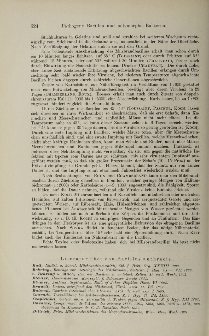 Stichkulturen in Gelatine sind weiß und strahlen bei weiterem Wachstum recht¬ winklig vom Stichkanal in die Gelatine aus, namentlich in der Nähe der Oberfläche. Nach Verflüssigung der Gelatine sinken sie auf den Grund. Eine bedeutende Abschwächung des Milzbrandbacillus erhält man schon durch ein 10 Minuten langes Erhitzen auf 55° C (Toussaint) oder durch Erhitzen auf 52° während 15 Minuten, oder auf 50° während 20 Minuten (Chauveau), ferner auch durch Einwirkung des Sauerstoffs bei hohem Drucke (Chauveau). Die durch hohe, aber kurze Zeit andauernde Erhitzung abgeschwächten Bacillen erlangen durch Um¬ züchtung sehr bald wieder ihre Virulenz, bei niederen Temperaturen abgeschwächte Bacillen bleiben dagegen durch zahlreiche Generationen abgeschwächt. Zusatz von Karbolsäure zur Nährflüssigkeit im Verhältnis von 1: 600 gestattet noch eine Entwickelung von Milzbrandbacillen, beseitigt aber deren Virulenz in 29 Tagen (ChamberLand, Roux). Ebenso erhält man auch durch Zusatz von doppelt¬ chromsaurem Kali (1 : 2000 bis 1: 5000) eine Abschwächung. Karbolsäure, bis zu 1: 800 zugesetzt, hindert zugleich die Sporenbildung. Durch Züchtung der Bacillen bei 42—43° (Toussaint, Pasteur, Koch) lassen sich dieselben in ihrer Wirksamkeit so abschwächen, daß sie erst Schafe, dann Ka¬ ninchen und Meerschweinchen und schließlich Mäuse nicht mehr töten. Ist die Temperatur nahe an 43°, so kann dieser Zustand schon in 6 Tagen erreicht werden, bei 42° kann es gegen 30 Tage dauern, bis die Virulenz so gering geworden ist (Koch). Durch eine erste Impfung mit Bacillen, welche Mäuse töten, aber für Meerschwein¬ chen unschädlich sind, und eine zweite Impfung mit Bacillen, welche Meerschweinchen, nicht aber kräftige Kaninchen töten, kann man Schafe und Rinder, nicht aber Mäuse, Meerschweinchen und Kaninchen gegen Milzbrand immun machen. Praktisch ist indessen diese Schutzimpfung nicht verwertbar, da sie, um gegen die natürliche In¬ fektion mit Sporen vom Darme aus zu schützen, mit sehr virulentem Impfstoff aus¬ geführt werden muß, so daß ein großer Prozentsatz der Schafe (10—15 Proz.) an der Präventivimpfung zu Grunde geht. Hierzu kommt, daß der Schutz nur von kurzer Dauer ist und die Impfung somit etwa nach Jahresfrist wiederholt werden muß. Nach Beobachtungen von Roux und Chamberland kann man den Milzbrand¬ bacillen durch Züchtung derselben in Bouillon, welcher geringe Mengen von Kalium- bichromat (1:2000) oder Karbolsäure (1—2 :1000) zugesetzt sind, die Fähigkeit, Sporen zu bilden, auf die Dauer nehmen, während die Virulenz keine Einbuße erleidet. Da nach Koch Milzbrandbacillen auf Kartoffeln und alkalischem oder neutralem Heuinfus, auf kalten Infusionen von Erbsenstroh, auf zerquetschter Gerste und zer¬ quetschtem Weizen, auf Rübensaft, Mais, Hülsenfrüchten und zahlreichen abgestor¬ benen Pflanzen bei Anwesenheit hinreichender Mengen von Wasser gezüchtet werden können, so finden sie auch außerhalb des Körpers ihr Fortkommen und ihre Ent¬ wickelung, so z. B. (R. Koch) in sumpfigen Gegenden und an Flußufern. Das Ein¬ dringen in den Tierkörper ist als eine gelegentliche Exkursion des ektogenen Bacillus anzusehen. Nach Soyka findet in feuchtem Boden, der das nötige Nährmaterial enthält, bei Temperaturen über 15° sehr bald eine Sporenbildung statt. Nach Kitt bildet auch der Rinderkot ein Nährsubstrat für die Bacillen. Echte Toxine oder Endotoxine haben sich bei Milzbrandbacillen bis jetzt nicht nachweisen lassen. Literatur über1 den Bacillus anthracis. Bail, Natürl. u. künstl. Milzbrandimmunität, Cbl. f. Bakt. Org. XXXIII 1903. Behring, Beiträge zur Aetiologie des Milzbrandes, Zeitschr. f. Hyg. VI n. VII 1889. v. Behring u. Mach, Bez. der Bacillen zu endotliel. Zellen, D. med. Woch. 190^. Bleuler, Hautmilzbrand, Korrespbl. f. Schweizer Aerzte 1884.. Blumer, Anthrax. Septicaemia, Bull, of Johns Hopkins Hosp. VI 1895. Brauell, Unters, betreffend den Milzbrand, Virch. Arcli. 11. Bd. 1857. Buisson, Charbon intestinal chez Vkomme, Arch. de med. exp. I 1889. Conracli, Toxinbildung bei Milzbrandbakterien, Z. f. Hyg. 37. Bd. 1899. Czaplewski, Unters, üb. d. Immunität d. Tauben gegen Milzbrand, Z. f. Hyg. XII 1893. Bavaine, Compt. rend. de VAcad. des Sciences 1863, I864, 1865, 1868, 1870 u. 1873, neu abgedruckt in L’oeuvre de C. J. Davaine, Paris 1889. Dittrich, Prim. Milzbrandinfektion des Magendarmkanales, Wien. klin. Woch. 1891.