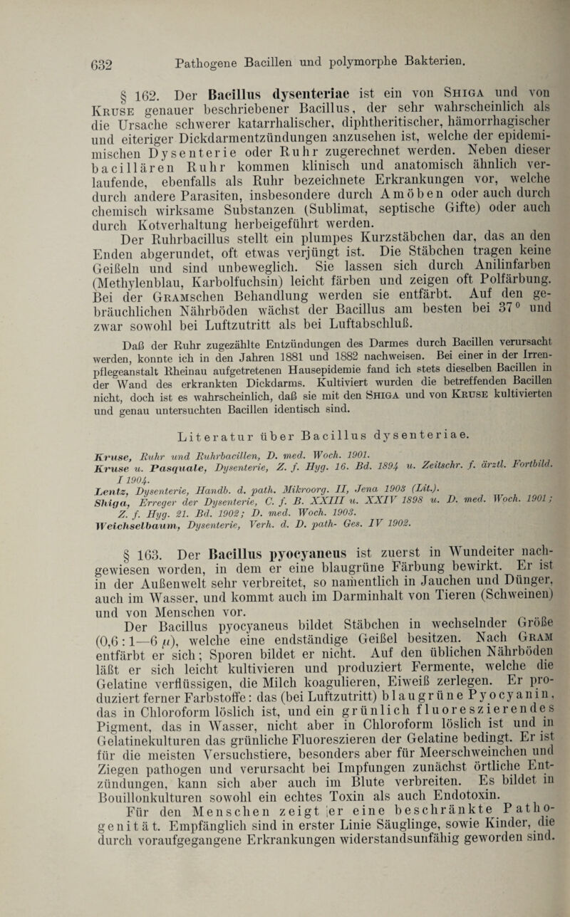 g 162. Der Bacillus dysenteriae ist ein von Shiga und von Kruse genauer beschriebener Bacillus, der sehr wahrscheinlich als die Ursache schwerer katarrhalischer, diphtheritischer, hämorrhagischer und eiteriger Dickdarmentzündungen anzuselien ist, welche der epidemi- mischen Dysenterie oder Ruhr zugerechnet werden. Neben dieser baciliaren Ruhr kommen klinisch und anatomisch ähnlich ver¬ laufende, ebenfalls als Ruhr bezeichnet^ Erkrankungen vor, welche durch andere Parasiten, insbesondere durch Amöben oder auch durch chemisch wirksame Substanzen (Sublimat, septische Gifte) oder auch durch Kotverhaltung herbeigeführt werden. Der Ruhrbacillus stellt ein plumpes Kurzstäbchen dar, das an den Enden abgerundet, oft etwas verjüngt ist. Die Stäbchen tragen keine Geißeln und sind unbeweglich. Sie lassen sich durch Anilinfarben (Methylenblau, Karbolfuchsin) leicht färben und zeigen oft Polfärbung. Bei der GRAMschen Behandlung werden sie entfärbt. Auf den ge¬ bräuchlichen Nährböden wächst der Bacillus am besten bei 3t 0 und zwar sowohl bei Luftzutritt als bei Luftabschluß. Daß der Ruhr zugezählte Entzündungen des Darmes durch Bacillen verursacht werden, konnte ich in den Jahren 1881 und 1882 nachweisen. Bei einer in der Irren¬ pflegeanstalt Rheinau aufgetretenen Hausepidemie fand ich stets dieselben Bacillen in der Wand des erkrankten Dickdarms. Kultiviert wurden die betreffenden Bacillen nicht, doch ist es wahrscheinlich, daß sie mit den Shiga und von Kruse kultivierten und genau untersuchten Bacillen identisch sind. Literatur über Bacillus dysenteriae. Kruse, Ruhr und Ruhrbacillen, D. med. Woch. 1901. Kruse u. Pasquale, Dysenterie, Z. f. Hyg. 16. Bd. 1894 u• Zeitschr. f. ärztl. Fortbild. I19°4- Leuts. Dysenterie, Jlandh. d. path. Mikroorg. II, Jena 1908 (Int.). Sliiga,, Erreger der Dysenterie, C. f. B. XXIII u. XX11 1898 u. D. med. TT och. 1901, Z. f. Hyg. 21. Bd. 1902; D. med. Woch. 1903. Weichselbaum, Dysenterie, Verh. d. D. path- Ges. IV 1902. § 163. Der Bacillus pyocyaneus ist zuerst in Wundeiter nach¬ gewiesen worden, in dem er eine blau grüne Färbung bewirkt. Er ist in der Außenwelt sehr verbreitet, so namentlich in Jauchen und Dünger, auch im Wasser, und kommt auch im Darminhalt von Tieren (Schweinen) und von Menschen vor. Der Bacillus pyocyaneus bildet Stäbchen in wechselnder Größe (0,6:1—6 f.t), welche eine endständige Geißel besitzen. Nach Gram entfärbt er sich; Sporen bildet er nicht. Auf den üblichen Nährböden läßt er sich leicht kultivieren und produziert Fermente, welche die Gelatine verflüssigen, die Milch koagulieren, Eiweiß zerlegen. Er pro¬ duziert ferner Farbstoffe: das (bei Luftzutritt) blaugrüne Pyocyanin, das in Chloroform löslich ist, und ein grünlich fluoreszierendes Pigment, das in Wasser, nicht aber in Chloroform löslich ist und m Gelatinekulturen das grünliche Fluoreszieren der Gelatine bedingt. Er ist für die meisten Versuchstiere, besonders aber für Meerschweinchen und Ziegen pathogen und verursacht bei Impfungen zunächst örtliche Ent¬ zündungen, kann sich aber auch im Blute verbreiten. Es bildet in Bouillonkulturen sowohl ein echtes Toxin als auch Endotoxin. Für den Menschen zeigt jer eine beschränkte Path o- genität. Empfänglich sind in erster Linie Säuglinge, sowie Kinder, die durch voraufgegangene Erkrankungen widerstandsunfähig geworden sind.