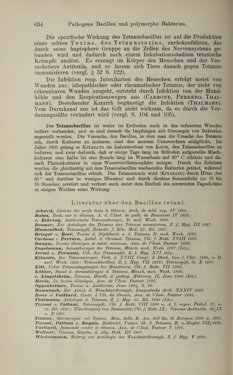 Die spezifische Wirkung des Tetanusbacillus ist auf die Produktion eines echten Toxins, des Tetanustoxins, zurückzuführen, das durch seine haptopliore Gruppe an die Zellen des Nervensystems ge¬ bunden wird und dadurch nach einem Inkubationsstadium tetanische Krämpfe auslöst. Es erzeugt im Körper des Menschen und der Ver¬ suchstiere Antitoxin, und es lassen sich Tiere danach gegen Tetanus immunisieren (vergl. § 32 S. 122). Die Infektion resp. Intoxikation des Menschen erfolgt meist von Wunden aus; idiopathischer oder rheumatischer Tetanus, der nicht von erkennbaren Wunden ausgeht, entsteht durch Infektion von der Mund¬ höhle und den Respirationswegen aus (Carbone, Perrero, Thal¬ mann). Bestehender Katarrh begünstigt die Infektion (Thalmann). Vom Darmkanal aus ist das Gift nicht wirksam, da es durch die Ver¬ dauungssäfte verändert wird (vergl. S. 104 und 105). Der Tetanusbacillus ist weder im Erdboden noch in den infizierten Wunden isoliert vorhanden, und es sind danach die Impfungen mit Gemengen von Bakterien angestellt worden. Die Versuche, den Bacillus, in dem man die Ursache des Tetanus sah, durch Kulturen zu isolieren, sind den meisten Untersuchern mißglückt. Im Jahre 1889 gelang es Kitasato im Laboratorium von Koch, den Tetanusbacillus zu isolieren, und zwar dadurch, daß er einige Tage lang im Brütofen aufgestellte Misch¬ kulturen eine halbe bis eine Stunde lang im Wasserbade auf 80° C erhitzte und da¬ nach Plattenkulturen in einer Wasserstoffatmosphäre anlegte. Durch das Erhitzen wurden die gleichzeitig mit dem Tetanusbacillus wachsenden Bakterien getötet, während sich der Tetanusbacillus erhielt. Das Tetanustoxin wird (Kitasato) durch Hitze (bei 650 und darüber in wenigen Minuten) und durch direktes Sonnenlicht (in 15 bis 18 Stunden) zerstört und verliert auch unter dem Einfluß des zerstreuten Tageslichtes in einigen Wochen seine Wirkung. Literatur über den Bacillus tetani. Achard, Lesions des nerfs dans le tetanos, Arch. de med. exp. IV 1892. Babes, Rech, sur le tetanus, A. d. VInst. de path. de Boucarest IV 1893. v. Behring, Antitoxische Tetanustherapie, D. med. Woch. 1903. Beutner, Zur Aetiologie des Trismus sive Tetanus neonatorum, Z. f. Hyg. III 1887. Blumenthal, Tetanusgift, Zeitschr. f. Min. Med. 32. Bel. 1897. Brieger u. Boer, Toxine d. Diphtherie u. d. Tetanus, D. med. Woch. 1896. Carbone e Perrero, Aetiol. d. rheumat. Tetanus, Chi. f. Bakt. XVIII 1896. Danysz, Toxine tetanique et subst. nerveuse, Ann. de linst. Pasteur 1899. Engelmann, Serumtherapie des Tetanus, Münch, med. Woch. 1897 (Lit.). Ferrni u. Pernossi, Ueb. das Tetanusgift, Z. f. Hyg. XVI 1894- Kitasato, Der Tetanuserreger, Verh. d. XVIII. Congr. d. Dtsch. Ges. f. Chir. 1889, u. 1). med. Woch. 1889; Tetanusbacillus, Z. f. Hyg. VII 1889; Tetanusgift, ib. X 1891. Kitt, lieber Tetanusimpfungen bei Haustieren, Cbl. f. Bakt. VII 1890. Köhler, Stand d. Serumtherapie d. Tetanus, Münch, med. Woch. 1898. v. Lingelsheim, Tetanus, Handb. d. pathog. Mikroorg. II, Jena 1903 (lit.). Marie, La toxine tetanique, Ann. de VInst. Pasteur 1897. Oppenheimer, Toxine u. Antitoxine, Jena 1904, S. 92. Bosenbach, Zur Aetiol. cl. Wundstarrkrampfs, Langenbecks Arch. XXXIV 1886. Roux et Vaillarcl, Contr. ä Vet. du tetanos, Ann. de VInst. Pasteur 1893. Thalmann, Aetiologie d. Tetanus, Z. f. Hyg. 33. Bd. 1900 (Lit.). Tizzoni u. Cattani, Tetanusgift, Cbl. f. Bakt. VIII 1890 u. A. f. exper. Patliol. 27. u. 28. Bd. 1890 ; Uebertragung von Immunität, Cbl. f. Bakt. IX; Tetanus-Antitoxin, ib. lX u. X 1891. Tizzoni, Sieroterapia nel Tetano, Mem. della R. Acc. delVIst. di Bologna 1900 u. 1901. Tizzoni, Cattani u. Baquis, Bakteriol. Unters, üb. d. Tetanus, B. v. Ziegler VII( 1890. Vaillarcl, Immunite contre le tetanos, Ann. de VInst. Pasteur V 1891. Wellner, Tetanus, Ergehn, d. allg. Path. III 1897. Wiedenmann, Beitrag zur Aetiologie des Wundstarrkrampfs, Z. f. Hyg. V 1889.