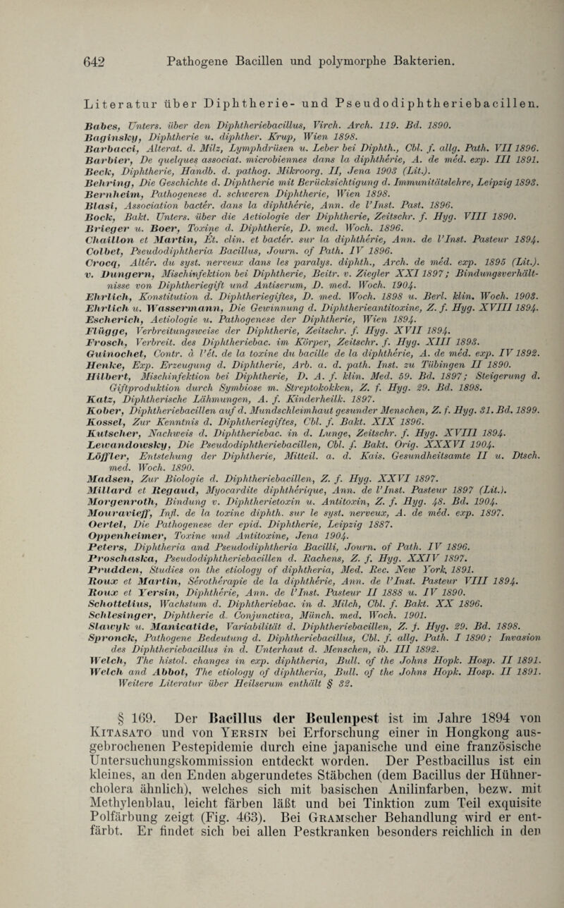 Literatur über Diphtherie- und Pseudodiphtheriebacillen. Babes, Unters, über den Diphtheriebacillus, Virch. Arch. 119. Bd. 1890. Baginsky, Diphtherie u. diphther. Krup, Wien 1898. Barbacci, Alterat. d. Milz, Lymphdrüsen u. Leber bei Diphth., Cbl. f. allg. Path. VII1896. Barbier, De quelques associat. microbiennes dans la diphtherie, A. de med. exp. III 1891. Beck, Diphtherie, Handb. d. pathog. Mikroorg. II, Jena 1903 (Lit.). Behring, Die Geschichte d. Diphtherie mit Berücksichtigung d. Immunitätslehre, Leipzig 1893. Bernheim, Pathogenese d. schweren Diphtherie, Wien 1898. Blasi, Association bacter. dans la diphtherie, Ann. de l’Inst. Past. 1896. Bock, Bakt. Unters, über die Aetiologie der Diphtherie, Zeitschr. f. Hyg. VLLI 1890. Brieger u. Boer, Toxine d. Diphtherie, D. med. Woch. 1896. Chaillon et Martin, Et. clin. et bacter. sur la diphtherie, Ann. de l’Inst. Pasteur 1894. Colbet, Pseudodiphtheria Bacillus, Journ. of Path. IV 1896. Crocq, Alter, du syst, nerveux dans les paralys. diphth., Arch. de med. exp. 1895 (Lit.). v. Düngern, Mischinjektion bei Diphtherie, Beitr. v. Ziegler XXI1897; Bindungsverhält¬ nisse von Diphtheriegift und Antiserum, D. med. Woch. 1904• Ehrlich, Konstitution d. Diphtheriegiftes, D. med. Woch. 1898 u. Berl. klin. Woch. 1903. Ehrlich u. Wassermann, Die Gewinnung d. Diphtherieantitoxine, Z. f. Hyg. XVIII1894- Escherich, Aetiologie u. Pathogenese der Diphtherie, Wien 1894• Flügge, Verbreitungsweise der Diphtherie, Zeitschr. f. Hyg. XVII 1894• Frosch, Verbreit, des Diphtheriebac. im Körper, Zeitschr. f. Hyg. XIII 1893. Guinochet, Contr. ä l’et. de la toxine du bacille de la diphtherie, A. de med. exp. IV1892. Henke, Exp. Erzeugung d. Diphtherie, Arb. a. d. path. Eist, zu Tübingen II 1890. Hilbert, Mischinfektion bei Diphtherie, D. A. f. klin. Med. 59. Bd. 1897; Steigerung d. Giftproduktion durch Symbiose m. Streptokokken, Z. f. Hyg. 29. Bd. 1898. Katz, Diphtherische Lähmungen, A. f. Kinderheilk. 1897. Kober, Diphtheriebacillen auf d. Mundschleimhaut gesunder Menschen, Z. f. Hyg. 31. Bd,. 1899. Kossel, Zur Kenntnis d. Diphtheriegiftes, Cbl. f. Bakt. XIX 1896. Kätscher, Nachweis d. Diphtheriebac. in d. Lunge, Zeitschr. f. Hyg. XVIII 1894• Lewandoivsky, Die Pseudodiphtheriebacillen, Cbl. f. Bakt. Orig. XXXVI 1904. Löffler, Entstehung der Diphtherie, Mitteil. a. d. Kais. Gesundheitsamte II u. Dtscli. med. Woch. 1890. Madsen, Zur Biologie d. Diphtheriebacillen, Z. f. Hyg. XXVI 1897. Millard et Begaucl, Myocardite diphtherique, Ann. de VInst. Pasteur 1897 (Lit.). Morgenroth, Bindung v. Diphtherietoxin u. Antitoxin, Z. f. Hyg. 48. Bd. 1904• Mouravieff, Infl. de la toxine diphth. sur le syst, nerveux, A. de med. exp. 1897. Oertel, Die Pathogenese der epid. Diphtherie, Leipzig 1887. Oppenheimer, Toxine und Antitoxine, Jena 1904- Peters, Diphtheria and Pseudo diphtheria Bacilli, Journ. of Path. IV 1896. Proscliaska, Pseudodiphtheriebacillen d. Rachens, Z. f. Hyg. XXIV 1897. Prudden, Studies on the etiology of diphtheria, Med. Rec. New York. 1891. Boux et Martin, Serotherapie de la diphtherie, Ann. de l’Inst. Pasteur VIII 1894• Boux et Yersin, Diphtherie, Ann. de l’Inst. Pasteur II 1888 u. IV 1890. Schottelius, Wachstum d. Diphtheriebac. in d. Milch, Cbl. f. Bakt. XX 1896. Schlesinger, Diphtherie d. Conjunctiva, Münch, med. Woch. 1901. Slawyk u. Manicatide, Variabilität d. Diphtheriebacillen, Z. f. Hyg. 29. Bd. 1898. Spronck, Pathogene Bedeutung d. Diphtheriebacillus, Cbl. f. allg. Path. I 1890; Invasion des Diphtheriebacillus in d. Unterhaut d. Menschen, ib. III 1892. Welch, The histol. changes in exp. diphtheria, Bull, of the Johns Hopk. Hosp. II 1891. Welch and Abbot, The etiology of diphtheria, Bull, of the Johns Hopk. Hosp. II 1891. Weitere Literatur über Heilserum enthält § 32. § 169. Der Bacillus der Beulenpest ist im Jahre 1894 von Kitasato und von Yersin bei Erforschung einer in Hongkong aus¬ gebrochenen Pestepidemie durch eine japanische und eine französische Untersuchungskommission entdeckt worden. Der Pestbacillus ist ein kleines, an den Enden abgerundetes Stäbchen (dem Bacillus der Hühner¬ cholera ähnlich), welches sich mit basischen Anilinfarben, bezw. mit Methylenblau, leicht färben läßt und bei Tinktion zum Teil exquisite Polfärbung zeigt (Fig. 463). Bei GRAMscher Behandlung wird er ent¬ färbt. Er findet sich bei allen Pestkranken besonders reichlich in den