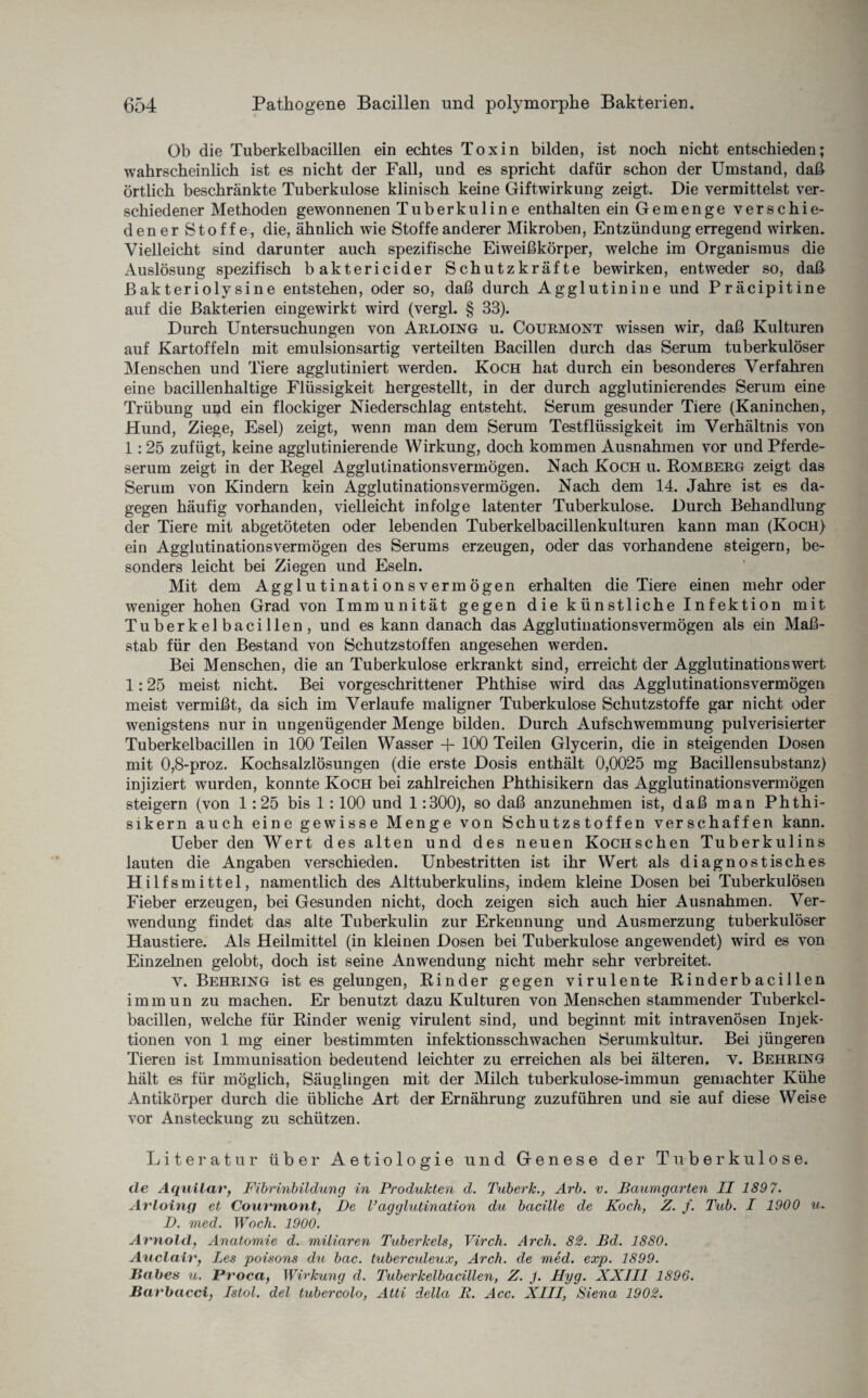 Ob die Tuberkelbacillen ein echtes Toxin bilden, ist noch nicht entschieden; wahrscheinlich ist es nicht der Fall, und es spricht dafür schon der Umstand, daß örtlich beschränkte Tuberkulose klinisch keine Giftwirkung zeigt. Die vermittelst ver¬ schiedener Methoden gewonnenen Tuberkuline enthalten ein Gemenge verschie¬ dener Stoffe, die, ähnlich wie Stoffe anderer Mikroben, Entzündung erregend wirken. Vielleicht sind darunter auch spezifische Eiweißkörper, welche im Organismus die Auslösung spezifisch baktericider Schutzkräfte bewirken, entweder so, daß Bakteriolysine entstehen, oder so, daß durch Agglutinine und Präcipitine auf die Bakterien eingewirkt wird (vergl. § 33). Durch Untersuchungen von Arloing u. Courmont wissen wir, daß Kulturen auf Kartoffeln mit emulsionsartig verteilten Bacillen durch das Serum tuberkulöser Menschen und Tiere agglutiniert werden. Koch hat durch ein besonderes Verfahren eine bacillenhaltige Flüssigkeit hergestellt, in der durch agglutinierendes Serum eine Trübung und ein flockiger Niederschlag entsteht. Serum gesunder Tiere (Kaninchen, Hund, Ziege, Esel) zeigt, wenn man dem Serum Testflüssigkeit im Verhältnis von 1: 25 zufügt, keine agglutinierende Wirkung, doch kommen Ausnahmen vor und Pferde¬ serum zeigt in der Regel Agglutinationsvermögen. Nach Koch u. Romberg zeigt das Serum von Kindern kein Agglutinationsvermögen. Nach dem 14. Jahre ist es da¬ gegen häufig vorhanden, vielleicht infolge latenter Tuberkulose. Durch Behandlung der Tiere mit abgetöteten oder lebenden Tuberkelbacillenkulturen kann man (Koch) ein Agglutinationsvermögen des Serums erzeugen, oder das vorhandene steigern, be¬ sonders leicht bei Ziegen und Eseln. Mit dem Agglutinationsvermögen erhalten die Tiere einen mehr oder weniger hohen Grad von Immunität gegen die künstliche Infektion mit Tuberkelbacillen, und es kann danach das Agglutinationsvermögen als ein Maß¬ stab für den Bestand von Schutzstoffen angesehen werden. Bei Menschen, die an Tuberkulose erkrankt sind, erreicht der Agglutinationswert 1:25 meist nicht. Bei vorgeschrittener Phthise wird das Agglutinationsvermögen meist vermißt, da sich im Verlaufe maligner Tuberkulose Schutzstoffe gar nicht oder wenigstens nur in ungenügender Menge bilden. Durch Aufschwemmung pulverisierter Tuberkelbacillen in 100 Teilen Wasser + 100 Teilen Glycerin, die in steigenden Dosen mit 0,8-proz. Kochsalzlösungen (die erste Dosis enthält 0,0025 mg Bacillensubstanz) injiziert wurden, konnte Koch bei zahlreichen Phthisikern das Agglutinationsvermögen steigern (von 1:25 bis 1:100 und 1:300), so daß anzunehmen ist, daß man Phthi¬ sikern auch eine gewisse Menge von Schutzstoffen verschaffen kann. Ueber den Wert des alten und des neuen Kociischen Tuberkulins lauten die Angaben verschieden. Unbestritten ist ihr Wert als diagnostisches Hilfsmittel, namentlich des Alttuberkulins, indem kleine Dosen bei Tuberkulösen Fieber erzeugen, bei Gesunden nicht, doch zeigen sich auch hier Ausnahmen. Ver¬ wendung findet das alte Tuberkulin zur Erkennung und Ausmerzung tuberkulöser Haustiere. Als Heilmittel (in kleinen Dosen bei Tuberkulose angewendet) wird es von Einzelnen gelobt, doch ist seine Anwendung nicht mehr sehr verbreitet. Y. Behring ist es gelungen, Rinder gegen virulente Rinderbacillen immun zu machen. Er benutzt dazu Kulturen von Menschen stammender Tuberkcl- bacillen, welche für Rinder wenig virulent sind, und beginnt mit intravenösen Injek¬ tionen von 1 mg einer bestimmten infektionsschwachen Serumkultur. Bei jüngeren Tieren ist Immunisation bedeutend leichter zu erreichen als bei älteren. Y. Behring halt es für möglich, Säuglingen mit der Milch tuberkulose-immun gemachter Kühe Antikörper durch die übliche Art der Ernährung zuzuführen und sie auf diese Weise vor Ansteckung zu schützen. Literatur über Aetiologie und Genese der Tuberkulose. de Aquilav, Fibrinbildung in Produkten d. Tuberk., Arb. v. Baumgarten II 1897. Avloing et Courmont} De Vagglutination du bacille de Koch, Z. f. Tub. I 1900 u. D. med. Woch. 1900. Arnold, Anatomie d. miliaren Tuberkels, Virch. Arch. 82. Bd. 1880. Auclaiv, Les poisons du bac. tuberculeux, Arch. de med. exp. 1899. Babes u. Pvoca, Wirkung d. Tuberkelbacillen, Z. J. Hyg. XXIII 1896. Barbacci, Istol. del tubercolo, Atti della R. Acc. XIII, Siena 1902.