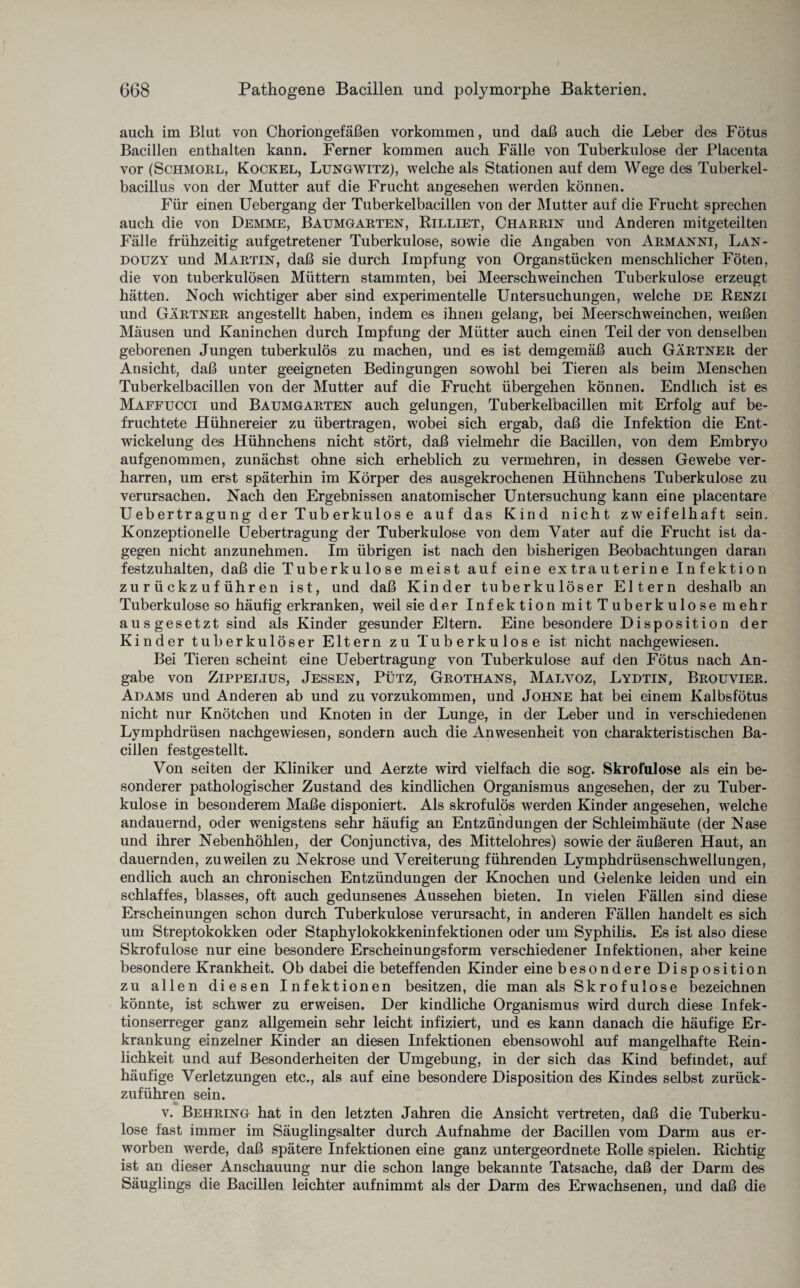 auch im Blut von Choriongefäßen Vorkommen, und daß auch die Leber des Fötus Bacillen enthalten kann. Ferner kommen auch Fälle von Tuberkulose der Placenta vor (Schmorl, Kockel, Lungwitz), welche als Stationen auf dem Wege des Tuberkel¬ bacillus von der Mutter auf die Frucht angesehen werden können. Für einen Uebergang der Tuberkelbacillen von der Mutter auf die Frucht sprechen auch die von Demme, Baumgarten, Rilliet, Charrin und Anderen mitgeteilten Fälle frühzeitig aufgetretener Tuberkulose, sowie die Angaben von Armanni, Lan- douzy und Martin, daß sie durch Impfung von Organstücken menschlicher Föten, die von tuberkulösen Müttern stammten, bei Meerschweinchen Tuberkulose erzeugt hätten. Noch wichtiger aber sind experimentelle Untersuchungen, welche de Renzi und Gärtner angestellt haben, indem es ihnen gelang, bei Meerschweinchen, weißen Mäusen und Kaninchen durch Impfung der Mütter auch einen Teil der von denselben geborenen Jungen tuberkulös zu machen, und es ist demgemäß auch Gärtner der Ansicht, daß unter geeigneten Bedingungen sowohl bei Tieren als beim Menschen Tuberkelbacillen von der Mutter auf die Frucht übergehen können. Endlich ist es Maffucci und Baumgarten auch gelungen, Tuberkelbacillen mit Erfolg auf be¬ fruchtete Hühnereier zu übertragen, wobei sich ergab, daß die Infektion die Ent¬ wickelung des Hühnchens nicht stört, daß vielmehr die Bacillen, von dem Embryo aufgenommen, zunächst ohne sich erheblich zu vermehren, in dessen Gewebe ver¬ harren, um erst späterhin im Körper des ausgekrochenen Hühnchens Tuberkulose zu verursachen. Nach den Ergebnissen anatomischer Untersuchung kann eine placentare U ebertr agu ng der Tub erkulos e auf das Kind nicht zweifelhaft sein. Konzeptionelle Uebertragung der Tuberkulose von dem Vater auf die Frucht ist da¬ gegen nicht anzunehmen. Im übrigen ist nach den bisherigen Beobachtungen daran festzuhalten, daß die Tuberkulose meist auf eine ex traut er ine Infektion zurückzuführen ist, und daß Kinder tuberkulöser Eltern deshalb an Tuberkulose so häufig erkranken, weil sie der Infektion mit Tuberkulose mehr ausgesetzt sind als Kinder gesunder Eltern. Eine besondere Disposition der Kinder tuberkulöser Eltern zu Tuberkulose ist nicht nachgewiesen. Bei Tieren scheint eine Uebertragung von Tuberkulose auf den Fötus nach An¬ gabe von Zippelius, Jessen, Pütz, Grothans, Malvoz, Lydtin, Brouyier. Adams und Anderen ab und zu vorzukommen, und Johne hat bei einem Kalbsfötus nicht nur Knötchen und Knoten in der Lunge, in der Leber und in verschiedenen Lymphdrüsen nachgewiesen, sondern auch die Anwesenheit von charakteristischen Ba¬ cillen festgestellt. Von seiten der Kliniker und Aerzte wird vielfach die sog. Skrofulöse als ein be¬ sonderer pathologischer Zustand des kindlichen Organismus angesehen, der zu Tuber¬ kulose in besonderem Maße disponiert. Als skrofulös werden Kinder angesehen, welche andauernd, oder wenigstens sehr häufig an Entzündungen der Schleimhäute (der Nase und ihrer Nebenhöhlen, der Conjunctiva, des Mittelohres) sowie der äußeren Haut, an dauernden, zuweilen zu Nekrose und Vereiterung führenden Lymphdrüsenschwellungen, endlich auch an chronischen Entzündungen der Knochen und Gelenke leiden und ein schlaffes, blasses, oft auch gedunsenes Aussehen bieten. In vielen Fällen sind diese Erscheinungen schon durch Tuberkulose verursacht, in anderen Fällen handelt es sich um Streptokokken oder Staphylokokkeninfektionen oder um Syphilis. Es ist also diese Skrofulöse nur eine besondere Erscheinungsform verschiedener Infektionen, aber keine besondere Krankheit. Ob dabei die beteffenden Kinder eine besondere Disposition zu allen diesen Infektionen besitzen, die man als Skrofulöse bezeichnen könnte, ist schwer zu erweisen. Der kindliche Organismus wird durch diese Infek¬ tionserreger ganz allgemein sehr leicht infiziert, und es kann danach die häufige Er¬ krankung einzelner Kinder an diesen Infektionen ebensowohl auf mangelhafte Rein¬ lichkeit und auf Besonderheiten der Umgebung, in der sich das Kind befindet, auf häufige Verletzungen etc., als auf eine besondere Disposition des Kindes selbst zurück¬ zuführen sein. v. Behring hat in den letzten Jahren die Ansicht vertreten, daß die Tuberku¬ lose fast immer im Säuglingsalter durch Aufnahme der Bacillen vom Darm aus er¬ worben werde, daß spätere Infektionen eine ganz untergeordnete Rolle spielen. Richtig ist an dieser Anschauung nur die schon lange bekannte Tatsache, daß der Darm des Säuglings die Bacillen leichter aufnimmt als der Darm des Erwachsenen, und daß die