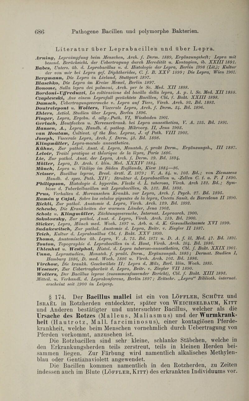 Literatur über Leprabacillen und über Lepra. Arning, Lepraimpfung beim Menschen, Arch. f. Derm. 1889, Ergänzungsheft; Lepra mit besond. Berücksicht, der Uebertragung durch Heredität u. Kontagion, ib. XXIII1891. Babes, Unters, üb. d. Leprabacillus u. d. Histologie der Lepra, Berlin 1898 (Lit); Kultur der von mir bei Lepra gef. Diplitheridee, C. f. B. XXV 1899; Die Lepra, Wien 1901. Bergmann, Die Lepra in Livland, Stuttgart 1897. Blaschko, Die Lepra im Kreise Memel, Berlin 1897. Bonome, Sulla lepra dei polmoni, Arch. per le Sc. Med. XII 1888. Bordoni-Uffveduzzi, La coltivazione del bacillo della lepra, A. p. I. Sc. Med. XII1888. Czaplewski, Aus einem Leprafall gezüchtete Bacillen, Cbl. f. Bakt. XXIII 1898. Damsch, Uebertragungsversuche v. Lepra auf Tiere, Virch. Arch. 92. Bd. 1888. Doutrelepont u. Wolters, Viscerale Lepra, Arch. f. Derm. 84. Bd. 1896. Ehlers, Aetiol. Studien über Lepra, Berlin 1896. Finger, Lepra, Ergehn, d. allg.- Path. VI, Wiesbaden 1901. Gerlach, Hautflecken u. Nervenerkrank, bei Lepra anaesthetica, V. A. 125. Bd. 1891. Hansen, A., Lepra, Handb. d. pathog. Mikro arg. II, Jena 1908. van Houtam, Cidtivat. of the Bac. Leprae, J. of Path. VIII 1902. Joseph, Viscerale Lepra, Arch. f. Derm. 4Bd. 1898. Kling müller, Lepra-maculo anaesthetica. Kühne, Zur patliol. Anat. d. Lepra, Monatsh. f. prakt Derm., Ergänzungsli., III 1887. Leloir, Trctite pratique et theorique de la lepre, Paris 1886. Lie, Zur patliol. Anat. der Lepra, Arch. f. Derm. 29. Bd. 1894. Müller, Lepra, D. Arch. f. klin. Med. XXXIV I884. Münch, Lepra u. Vitiligo im Süden Rußlands, Kiew 1884—86. Neisser, Bacillus leprae, Bresl. ärztl. Z. 1879; V. A. 84. u. 108. Bd.; von Ziemssens Handb. d. spez. Path. XIV; Struktur d. Leprabacillen u. -Zellen C. f. a. P. I 1890. Philippson, Histologie d. hyperäm. Flecke d. L. tuberosa, Virch. Arch 132. Bd.; Sym¬ biose d. Tuberkelbacillen mit Leprabacillen, ib. 132. Bd. 1893. Prus, Verhalten d. Morvanschen Krankh. zur Lepra, Arch. f. Psycli. 27. Bd. 1895. Bamön y Cajal, Sobre las celulas gigantes de la lepra, Caceta Sanit. de Barcelona II 1890. Bickli, Zur pathol. Anatomie d. Lepra, Virch. Arch. 129. Bd. 1892. Scheube, Die Krankheiten der warmen Länder, Jena 1903. Scholz u. Klingmüller, Züchtungsversuche, Internat. Lepraarch. 1900. Sokolowsky, Zur pathol. Anat. d. Lepra, Virch. Arch. 159. Bd. 1900. Sticker, Lepra, Münch med. Wocli. 1897 u. Arb. a. d. K. Gesundheitsamte XVI 1899. Sudakewitsch, Zur pathol. Anatomie d. Lepra, Beitr. v. Ziegler II 1887. Teich, Kultur d. Leprabaoillus Cbl. f. Bakt. XXV 1899. Thoma, Anatomisches üb. Lepra, V. A. 75. Bd. 1871 u. D. A. f. kl. Med. ^7. Bd. 1891. Touton, Topographie d. Leprabacillen in d. Haut, Virch. Arch. 104• Bd. 1886. Uhlenhut u. Westphal, Histol. d. Lepra tuberoso-anaesthetica, Cbl. f. Bakt. XXIX 1901. Unna, Leprastudien, Monatsh. f. prakt. Derm., Ergänzungsh. 1885; Dermat. Studien 1, Hamburg 1886, D. med. Woch. 1886 u. Virch. Arch. 103. Bd. 1886. Virchow, Die krankh. Geschwülste II; Lepra d. Milz, Berl. klin. Woch. 1885. Wesener, Zur Uebertragbarkeit d. Lepra, Beitr. v. Ziegler VII 1890. Wolters, Der Bacillus leprae (zusammenfassender Bericht), Cbl. f. Bakt. XIII 1893. Mitteil. u. Verhandl. d. Leprakonferenz, Berlin 1897; Zeitschr. ,,Lepra“ Biblioth. internat. erscheint seit 1900 in Leipzig. § 174. Der Bacillus mallei ist ein von Löffler, Schütz und Israel in Rotzherden entdeckter, später von Weichselbaum, Kitt und Anderen bestätigter und untersuchter Bacillus, welcher als die Ursache des Botz es (M a 11 e u s, M a 1 i a s m u s) und der Wurmkrank¬ heit (Hautrotz, Mall, farciminosus), einer kontagiösen Pferde¬ krankheit, welche beim Menschen vornehmlich durch Uebertragung von Pferden vorkommt, anzusehen ist. Die Rotzbacillen sind sehr kleine, schlanke Stäbchen, welche in den Erkrankungsherden teils zerstreut, teils in kleinen Herden bei¬ sammen liegen. Zur Färbung wird namentlich alkalisches Methylen¬ blau oder Gentianaviolett angewendet. Die Bacillen kommen namentlich in den Rotzherden, zu Zeiten indessen auch im Blute (Löffler, Kitt) des erkrankten Individuums vor.