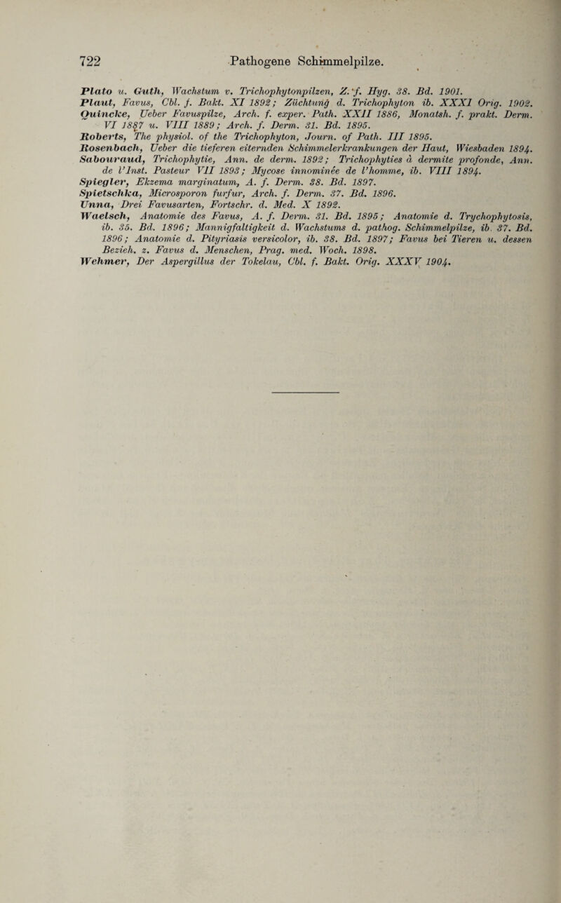 Plato u. Gutli, Wachstum v. Trichophytonpilzen, Z.'f. Hyg. 38. Bd. 1901. Plaut, Favus, Cbl. f. Bakt. XI 1892; Züchtung d. Trichophyton ib. XXXI Orig. 1902. Quincke, Ueber Favuspilze, Arch. f. exper. Path. XXII 1886, Monatsh. f. prakt. Derm. VI 1887 u. VIII 1889; Arch. f. Derm. 31. Bd. 1895. Roberts, The physiol. of tlie Trichophyton, Journ. of Path. III 1895. Rosenbach, Ueber die tieferen eiternden Schimmelerkrankungen der Haut, Wiesbaden 1894. Sabouraud, Trichophytie, Ann. de derm. 1892; Trichophyties d dcrmite profonde, Ann. de l’Inst. Pasteur VII 1893; Mycose innominee de Vkomme, ib. VIII 1894. Spiegler, Ekzem,a marginatum, A. f. Derm. 38. Bd. 1897. Spietschka, Microsp>oron furfur, Arch. f. Derm. 37. Bd. 1896. Unna, Drei Favusarten, Fortschr. d. Med. X 1892. Waelsch, Anatomie des Favus, A. f. Derm. 31. Bd. 1895; Anatomie d. Trychophytosis, ib. 35. Bd. 1896; Mannigfaltigkeit d. Wachstums d. pathog. Schimmelpilze, ib. 37. Bd. 1896; Anatomie d. Pityriasis versicolor, ib. 38. Bd. 1897; Favus bei Tieren u. dessen Bezieh, z. Favus d. Menschen, Prag. med. Woch. 1898. Wehmer, Der Aspergillus der Tokelau, Cbl. f. Bakt. Orig. XXXV 1904.