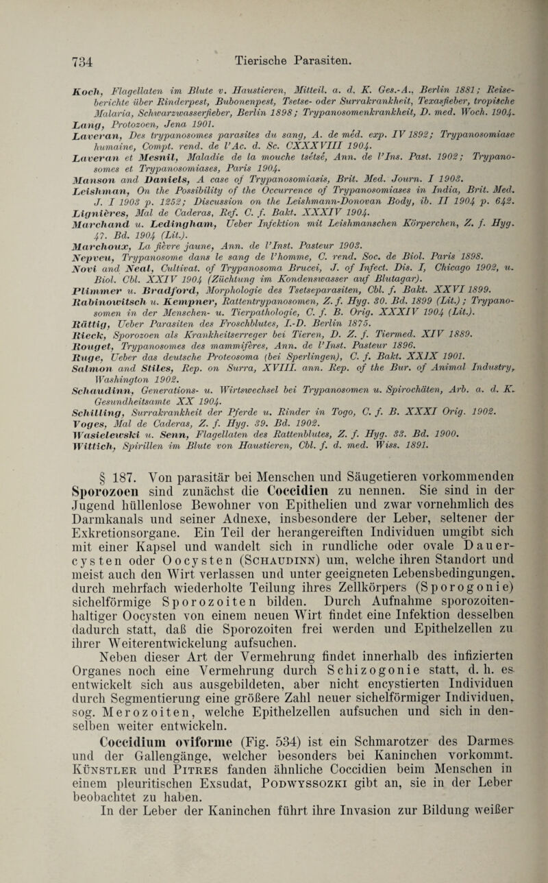 Koch, Flagellaten im Blute v. Haustieren, Mitteil. a. d. K. Ges.-A., Berlin 1881; Reise¬ berichte über Rinderpest, Bubonenpest, Tsetse- oder Surrakrankhe.it, Texasfieber, tropische dlalaria, Schivarzwasserfieber, Berlin 1898; Trypanosomenkrankheit, D. med. Woch. 1904- Lang, Protozoen, Jena 1901. Laveran, Des trypanosomes parasites du sang, A. de med. exp. IV1892; Trypanosomiase humaine, Compt. rend. de l’Ac. d. Sc. CXXXVIII 1904• Laveran et Alesnil, Maladie de la mouche tsetse, Ann. de l’Ins. Past. 1902; Trypano¬ somes et Trypanosomiases, Paris 1904• Manson and. Daniels, A case of Trypanosomiasis, Brit. Med. Journ. I 1908. Leishman, On the Possibility of the Occurrence of Trypanosomiases in India, Brit. Med. J. I 1908 p. 1252; Discussion on the Leishmann-Donovan Body, ib. II 1904 P- 642. Lignieres, Mal de Caderas, Ref. C. f. Bakt. XXXIV 1904• Marchand u. Ledingham, Ueber Infektion mit Leishmanschen Körperchen, Z. f. Hyg. 47. Bd. 1904 (Lit.). Marchoux, La fievre jaune, Ann. de l’Inst. Pasteur 1903. Nepveu, Trypanosome dans le sang de Vhomme, C. rend. Soc. de Biol. Paris 1898. Novi and Neal, Cultivat. of Trypanosoma Brucei, J. of Infect. Dis. I, Chicago 1902, u. Biol. Cbl. XXIV 1904 (Züchtung im Kondenswcisser auf Blutagar). Flimmer u. Bradford, Morphologie des Tsetseparasiten, Cbl. f. Bakt. XXVI1899. Rabinowitsch u. Kempner, Rattentrypanosomen, Z.f. Hyg. 30. Bd. 1899 (Lit.) ; Trypano¬ somen in der Menschen- u. Tierpathologie, C. f. B. Orig. XXXIV 1904 (Lit.). Rättig, Ueber Parasiten des Froschblutes, I.-D. Berlin 1875. Riech, Sporozoen als Krankheitserreger bei Tieren, D. Z. f. Tiermed. XIV 1889. Rouget, Trypanosomes des mammiferes, Ann. de l’Inst. Pasteur 1896. Rage, Ueber das deutsche Proteosoma (bei Sperlingen), C. f. Bakt. XXIX 1901. Salmon and Stiles, Rep. on Surra, XVIII. ann. Rep. of the Bur. of Animal Industryr Washington 1902. Schaudinn, Generations- u. Wirtswechsel bei Trypanosomen u. Spirochäten, Arb. a. d. H Gesundheitsamte XX 1904. Schilling, Surrakrankheit der Pferde u. Rinder in Togo, C. f. B. XXXI Orig. 1902. Voges, Mal de Caderas, Z. f. Hyg. 39. Böl. 1902. JVasieleivshi u. Senn, Flagellaten des Rattenblutes, Z. f. Hyg. 88. Bd. 1900. Wittich, Spirillen im Blute von Haustieren, Cbl. f. d. med. Wiss. 1891. § 187. Von parasitär bei Menschen und Säugetieren vorkommenden Sporozoen sind zunächst die Coccidien zu nennen. Sie sind in der Jugend hüllenlose Bewohner von Epithelien und zwar vornehmlich des Darmkanals und seiner Adnexe, insbesondere der Leber, seltener der Exkretionsorgane. Ein Teil der herangereiften Individuen umgibt sich mit einer Kapsel und wandelt sich in rundliche oder ovale Dauer¬ cysten oder Oocysten (Schaudinn) um, welche ihren Standort und meist auch den Wirt verlassen und unter geeigneten Lebensbedingungen, durch mehrfach wiederholte Teilung ihres Zellkörpers (Sporogonie) sichelförmige Sporozoiten bilden. Durch Aufnahme sporozoiten- haltiger Oocysten von einem neuen Wirt findet eine Infektion desselben dadurch statt, daß die Sporozoiten frei werden und Epithelzellen zu ihrer Weiterentwickelung aufsuchen. Neben dieser Art der Vermehrung findet innerhalb des infizierten Organes noch eine Vermehrung durch Schizogonie statt, d. h. es entwickelt sich aus ausgebildeten, aber nicht encystierten Individuen durch Segmentierung eine größere Zahl neuer sichelförmiger Individuenr sog. Merozoiten, welche Epithelzellen aufsuchen und sich in den¬ selben weiter entwickeln. Coccidium oviforine (Fig. 534) ist ein Schmarotzer des Darmes und der Gallengänge, welcher besonders bei Kaninchen vorkommt. Künstler und Pitres fanden ähnliche Coccidien beim Menschen in einem pleuritischen Exsudat, Podwyssozki gibt an, sie in der Leber beobachtet zu haben. In der Leber der Kaninchen führt ihre Invasion zur Bildung weißer