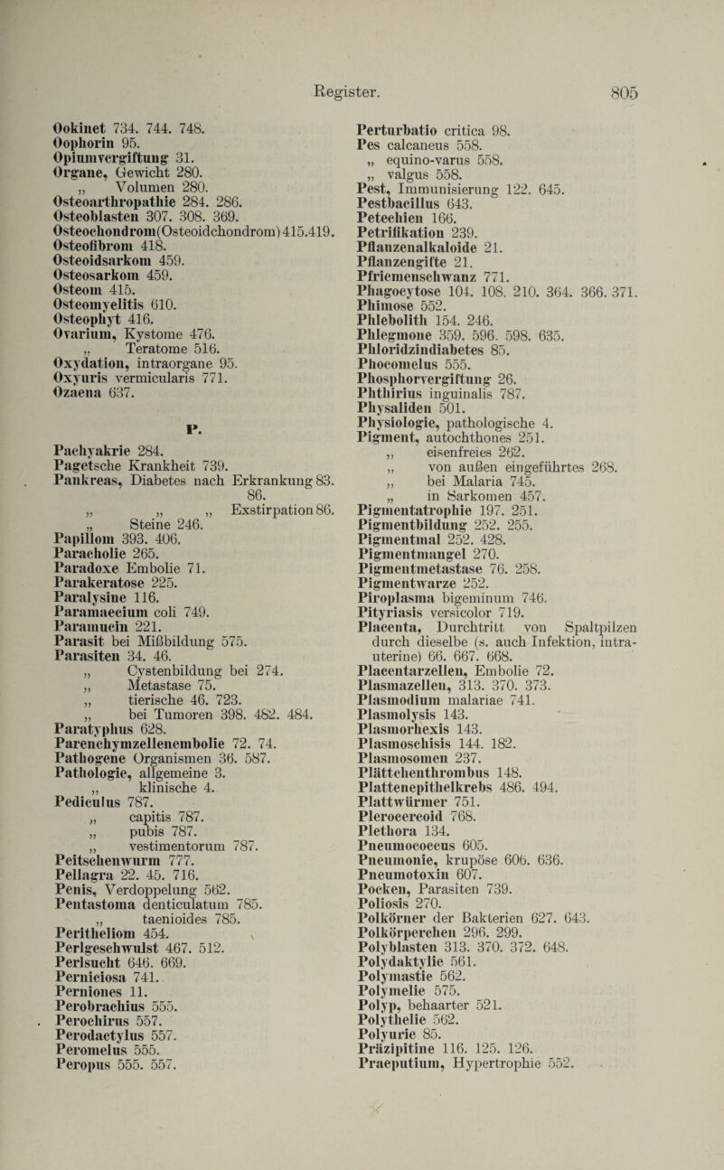 Ookinet 734. 744. 748. Oophorin 95. Opium Vergiftung 31. Organe, Gewicht 280. „ Volumen 280. Osteoarthropathie 284. 286. Osteoblasten 307. 308. 369. Osteochondrom(Osteoidchondrom) 415.419. Osteofibrom 418. Osteoidsarkoin 459. Osteosarkom 459. Osteom 415. Osteomyelitis 610. Osteophyt 416. Ovarium, Kystome 476. „ Teratome 516. Oxydation, intraorgane 95. Oxyuris vermicularis 771. Ozaena 637. P. Pachyakrie 284. Page'tsche Krankheit 739. Pankreas, Diabetes nach Erkrankung 83. 86. „ „ „ Exstirpation 86. „ Steine 246. Papillom 393. 406. Paracholie 265. Paradoxe Embolie 71. Parakeratose 225. Paralysine 116. Paramaecium coli 749. Paramucin 221. Parasit bei Mißbildung 575. Parasiten 34. 46. „ Cystenbildung bei 274. „ Metastase 75. „ tierische 46. 723. „ bei Tumoren 398. 482. 484. Paratyphus 628. Parenchyinzellenembolie 72. 74. Pathogene Organismen 36. 587. Pathologie, allgemeine 3. „ klinische 4. Pediculus 787. „ capitis 787. „ pubis 787. „ vestimentorum 787. Peitschenwurm 777. Pellagra 22. 45. 716. Penis, Verdoppelung 562. Pentastoma denticulatum 785. „ taenioides 785. Peritheliom 454. N Perlgesehwulst 467. 512. Perlsucht 646. 669. Perniciosa 741. Perniones 11. Perobrachius 555. Perochirus 557. Perodactylus 557. Peromelus 555. Peropus 555. 557. Perturbatio critica 98. Pes calcaneus 558. „ equino-varus 558. „ valgus 558. Pest, Immunisierung 122. 645. Pestbacillus 643. Petechien 166. Petrifikation 239. Pflanzenalkaloide 21. Pflanzengifte 21. Pfriemenschwanz 771. Phagocytose 104. 108. 210. 364. 366. 371. Phimose 552. Phlebolith 154. 246. Phlegmone 359. 596. 598. 635. Phloridzindiabetes 85. Phocomelus 555. Phosphorvergiftung 26. Phthirius inguinalis 787. Physaliden 501. Physiologie, pathologische 4. Pigment, autochthones 251. „ eisenfreies 262. „ von außen eingeführtes 268. „ bei Malaria 745. „ in Sarkomen 457. Pigmentatrophie 197. 251. Pigmentbildung 252. 255. Pigmentmal 252. 428. Pigmentmaiigel 270. Pigmentmetastase 76. 258. Pigmentwarze 252. Piroplasma bigeminum 746. Pity riasis versicolor 719. Placenta, Durchtritt von Spaltpilzen durch dieselbe (s. auch Infektion, intra¬ uterine) 66. 667. 668. Placentarzellen, Embolie 72. Plasmazellen, 313. 370. 373. Plasmodium malariae 741. Plasmolysis 143. Plasmorhexis 143. Plasmoschisis 144. 182. Plasmosomen 237. Plättchenthrombus 148. Plattenepithelkrebs 486. 494. Plattwürmer 751. Plerocercoid 768. Plethora 134. Pneumococcus 605. Pneumonie, krupöse 606. 636. Pneumotoxin 607. Pocken, Parasiten 739. Poliosis 270. Polkörner der Bakterien 627. 643. Polkörperchen 296. 299. Polyblasten 313. 370. 372. 648. Polydaktylie 561. Polymastie 562. Polymelie 575. Polyp, behaarter 521. Polythelie 562. Polyurie 85. Präzipitine 116. 125. 126. Praeputium, Hypertrophie 552.