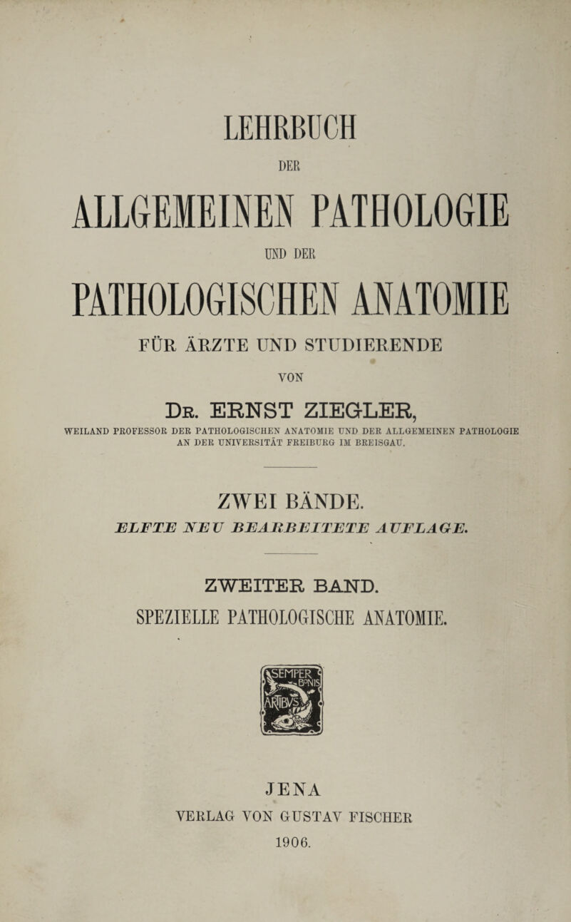 LEHRBUCH DER ALLGEMEINEN PATHOLOGIE UND DER PATHOLOGISCHEN ANATOMIE FÜR ÄRZTE UND STUDIERENDE VON De. ERNST ZIEGLER, WEILAND PROFESSOR DER PATHOLOGISCHEN ANATOMIE UND DER ALLGEMEINEN PATHOLOGIE AN DER UNIVERSITÄT FREIBURG IM BREISGAU. ZWEI BÄNDE. ELFTE NE V BEARBEITETE A VFLA GE. ZWEITER BAND. SPEZIELLE PATHOLOGISCHE ANATOMIE. JENA VERLAG VON GUSTAV FISCHER 1906.