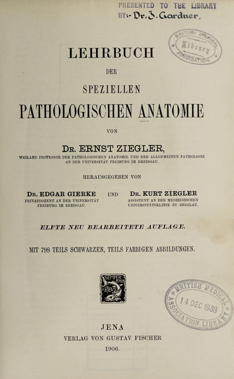 PRESENTED TO TUE USRÄßl BY'.- Dtr. . Gcwduet», LEHRBUCH DER SPEZIELLEN PATHOLOGISCHEN ANATOMIE VON Dr. ERNST ZIEGLER, WEILAND PROZESSOR DER PATHOLOGISCHEN ANATOMIE UND DER ALLGEMEINEN PATHOLOGIE AN DER UNIVERSITÄT FREIBURG IM BREISGAU. HERAUSGEGEBEN VON Dr. EDGAR GIERKE UND PRIVATDOZENT AN DER UNIVERSITÄT FREIBURG IM BREISGAU. De. KURT ZIEGLER ASSISTENT AN DER MEDIZINISCHEN UNIVERSITÄTSKLINIK ZU BRESLAU. 2ELFTE NEU BEARBEITETE AUFLAGE. MIT 798 TEILS SCHWARZEN, TEILS FARBIGEN ABBILDUNGEN. JENA VERLAG VON GUSTAV FISCHER 1906.