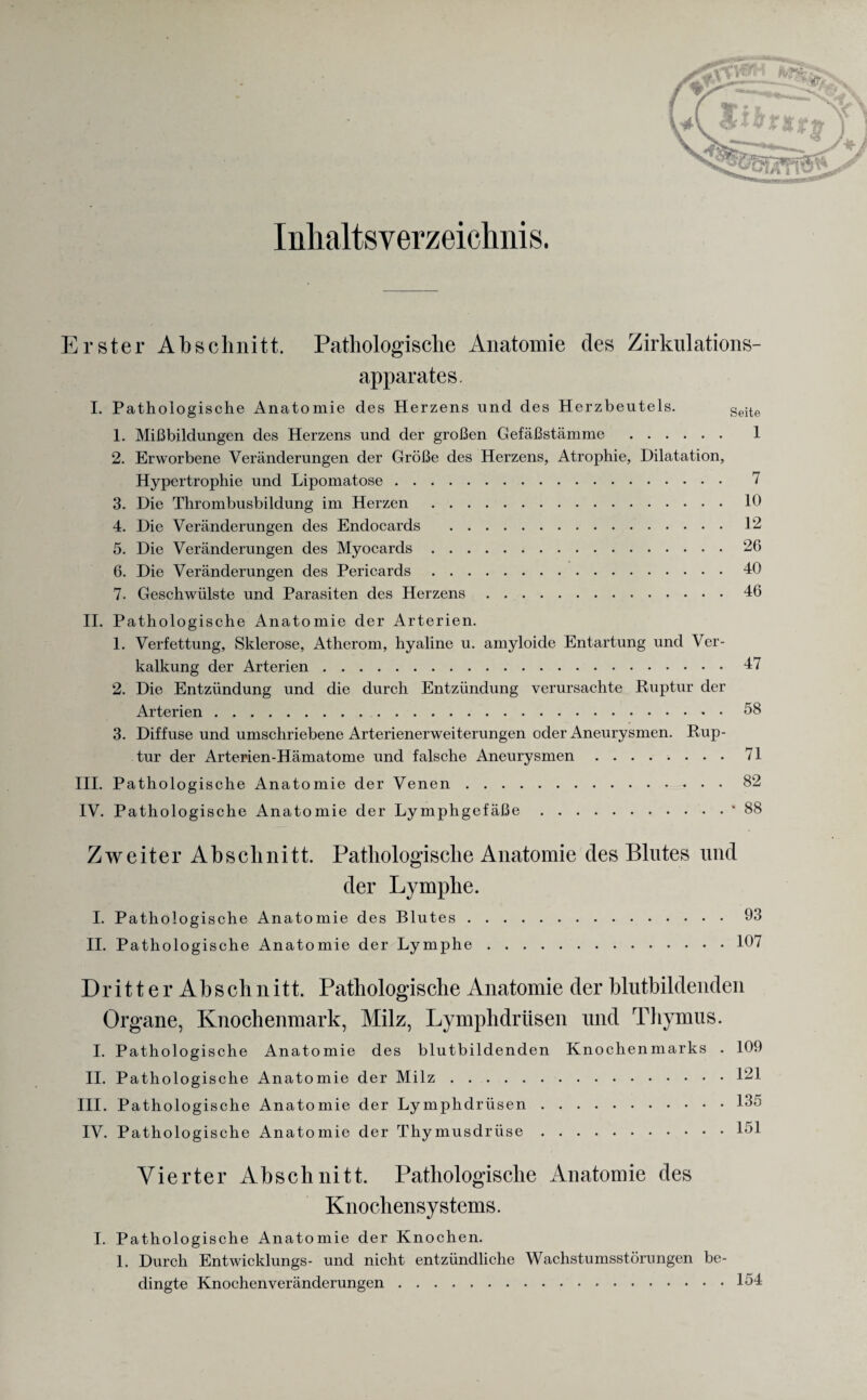 Inhaltsverzeichnis. Erster Abschnitt. Pathologische Anatomie des Zirkulations- apparates. I. Pathologische Anatomie des Herzens und des Herzbeutels. Seite 1. Mißbildungen des Herzens und der großen Gefäßstämme . 1 2. Erworbene Veränderungen der Größe des Herzens, Atrophie, Dilatation, Hypertrophie und Lipomatose. 7 3. Die Thrombusbildung im Herzen.10 4. Die Veränderungen des Endocards .12 5. Die Veränderungen des Myocards.26 6. Die Veränderungen des Pericards.40 7. Geschwülste und Parasiten des Herzens.46 II. Pathologische Anatomie der Arterien. 1. Verfettung, Sklerose, Atherom, hyaline u. amyloide Entartung und Ver¬ kalkung der Arterien.47 2. Die Entzündung und die durch Entzündung verursachte Ruptur der Arterien.58 3. Diffuse und umschriebene Arterienerweiterungen oder Aneurysmen. Rup¬ tur der Arterien-Hämatome und falsche Aneurysmen.71 III. Pathologische Anatomie der Venen.82 IV. Pathologische Anatomie der Lymphgefäße.* 88 Zweiter Abschnitt. Pathologische Anatomie des Blutes und der Lymphe. I. Pathologische Anatomie des Blutes. II. Pathologische Anatomie der Lymphe. Dr i11 e r Abs ch n itt. Pathologische Anatomie der blutbildenden Organe, Knochenmark, Milz, Lymphdrüsen und Thymus. I. Pathologische Anatomie des blutbildenden Knochenmarks . 109 II. Pathologische Anatomie der Milz.121 III. Pathologische Anatomie der Lymphdrüsen.135 IV. Pathologische Anatomie der Thymusdrüse.151 Vierter Abschnitt. Pathologische Anatomie des Knochensystems. I. Pathologische Anatomie der Knochen. 1. Durch Entwicklungs- und nicht entzündliche Wachstumsstörungen be¬ dingte Knochenveränderungen.