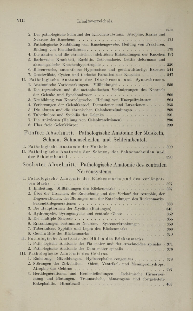 Seite 2. Der pathologische Schwund der Knochensubstanz. Atrophie, Karies und Nekrose der Knochens.171 3. Pathologische Neubildung von Knochengewebe, Heilung von Frakturen, Bildung von Pneudarthrosen.179 4. Die akuten und die chronischen infektiösen Entzündungen der Knochen 197 5. Barlowsche Krankheit, Rachitis, Osteomalacie, Ostitis deformans und akromegalische Knochenhypertrophie.220 6. Riesenwuchs, autochthone Hyperostose und geschwulstartige Exostose 244 7. Geschwülste, Cysten und tierische Parasiten der Knochen.247 II. Pathologische Anatomie der Diarthrosen und Synarthrosen. 1. Anatomische Vorbemerkungen. Mißbildungen.259 2. Die regressiven und die metaplastischen Veränderungen des Knorpels der Gelenke und Synchondrosen.260 3. Neubildung von Knorpelgewebe. Heilung von Knorpelfrakturen . . . 264 4. Verletzungen der Gelenkkapsel, Distorsionen und Luxationen.265 5. Die akuten und die chronischen Gelenkentzündungen.268 6. Tuberkulose und Syphilis der Gelenke.291 7. Die Ankylosen (Heilung von Gelenkresektionen) .296 8. Über freie Gelenkkörper.299 Fünfter Absclinitt. Pathologische Anatomie der Muskeln, Seimen, Sehnenscheiden und Schleimbeutel. I. Pathologische Anatomie der Muskeln.300 II. Pathologische Anatomie der Sehnen, der Sehnenscheiden und der Schleimbeutel.320 Sech ster Ah schnitt. Pathologische Anatomie des zentralen Nervensystems. I. Pathologische Anatomie des Rückenmarks und des verlänger¬ ten Marks .327 1. Einleitung. Mißbildungen des Rückenmarks.327 2. Über die Ursachen, die Entstehung und den Verlauf der Atrophie, der Degenerationen, der Blutungen und der Entzündungen des Rückenmarks. Sekundärdegenerationen.333 3. Die Hauptformen der Myelitis (Blutungen).346 4. Hydromyelie, Syringomyelie und zentrale Gliose .352 5. Die multiple Sklerose.355 6. Erkrankungen bestimmter Neurone. Systemerkrankungen.359 7. Tuberkulose, Syphilis und Lepra des Rückenmarks.368 8. Geschwülste des Rückenmarks.'.370 II. Pathologische Anatomie der Hüllen des Rückenmarks. 1. Pathologische Anatomie der Pia mater und der Arachnoidea spinalis . 371 2. Pathologische Anatomie der Dura mater spinalis.376 III. Pathologische Anatomie des Gehirns. 1. Einleitung. Mißbildungen. Hydrocephalus congenitus.378 2. Störungen der Zirkulation. ödem, Ventrikel- und Meningealhydrops, Atrophie des Gehirns.397 3. Herddegnerationen und Herdentzündungen. Ischämische Hirnerwei¬ chung und Blutungen. Traumatische, hämatogene und fortgeleitete Enkephalitis. Hirnabszeß.403