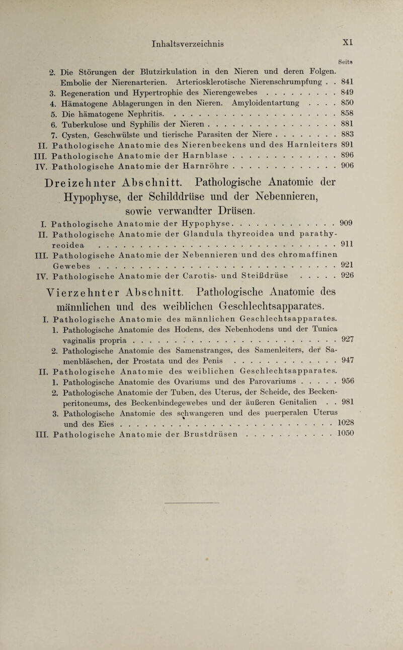 Seite 2. Die Störungen der Blutzirkulation in den Nieren und deren Folgen. Embolie der Nierenarterien. Arteriosklerotische Nierenschrumpfung . . 841 3. Regeneration und Hypertrophie des Nierengewebes.849 4. Hämatogene Ablagerungen in den Nieren. Amyloidentartung .... 850 5. Die hämatogene Nephritis.858 6. Tuberkulose und Syphilis der Nieren.881 7. Cysten, Geschwülste und tierische Parasiten der Niere.883 II. Pathologische Anatomie des Nierenbeckens und des Harnleiters 891 III. Pathologische Anatomie der Harnblase.896 IV. Pathologische Anatomie der Harnröhre.906 Dreizehnter Abschnitt. Pathologische Anatomie der Hypophyse, der Schilddrüse und der Nebennieren, sowie verwandter Drüsen. I. Pathologische Anatomie der Hypophyse.909 II. Pathologische Anatomie der Glandula thyreoidea und parathy- reoidea .911 III. Pathologische Anatomie der Nebennieren und des chromaffinen Gewebes.921 IV. Pathologische Anatomie der Carotis- und Steißdrüse .926 Vierzehnter Abschnitt. Pathologische Anatomie des männlichen und des weiblichen Geschlechtsapparates. I. Pathologische Anatomie des männlichen Geschlechtsapparates. 1. Pathologische Anatomie des Hodens, des Nebenhodens und der Tunica vaginalis propria.927 2. Pathologische Anatomie des Samenstranges, des Samenleiters, der Sa¬ menbläschen, der Prostata und des Penis .947 II. Pathologische Anatomie des weiblichen Geschlechtsapparates. 1. Pathologische Anatomie des Ovariums und des Parovariums.956 2. Pathologische Anatomie der Tuben, des Uterus, der Scheide, des Becken¬ peritoneums, des Beckenbindegewebes und der äußeren Genitalien . .981 3. Pathologische Anatomie des schwangeren und des puerperalen Uterus und des Eies.1028 III. Pathologische Anatomie der Brustdrüsen.1050