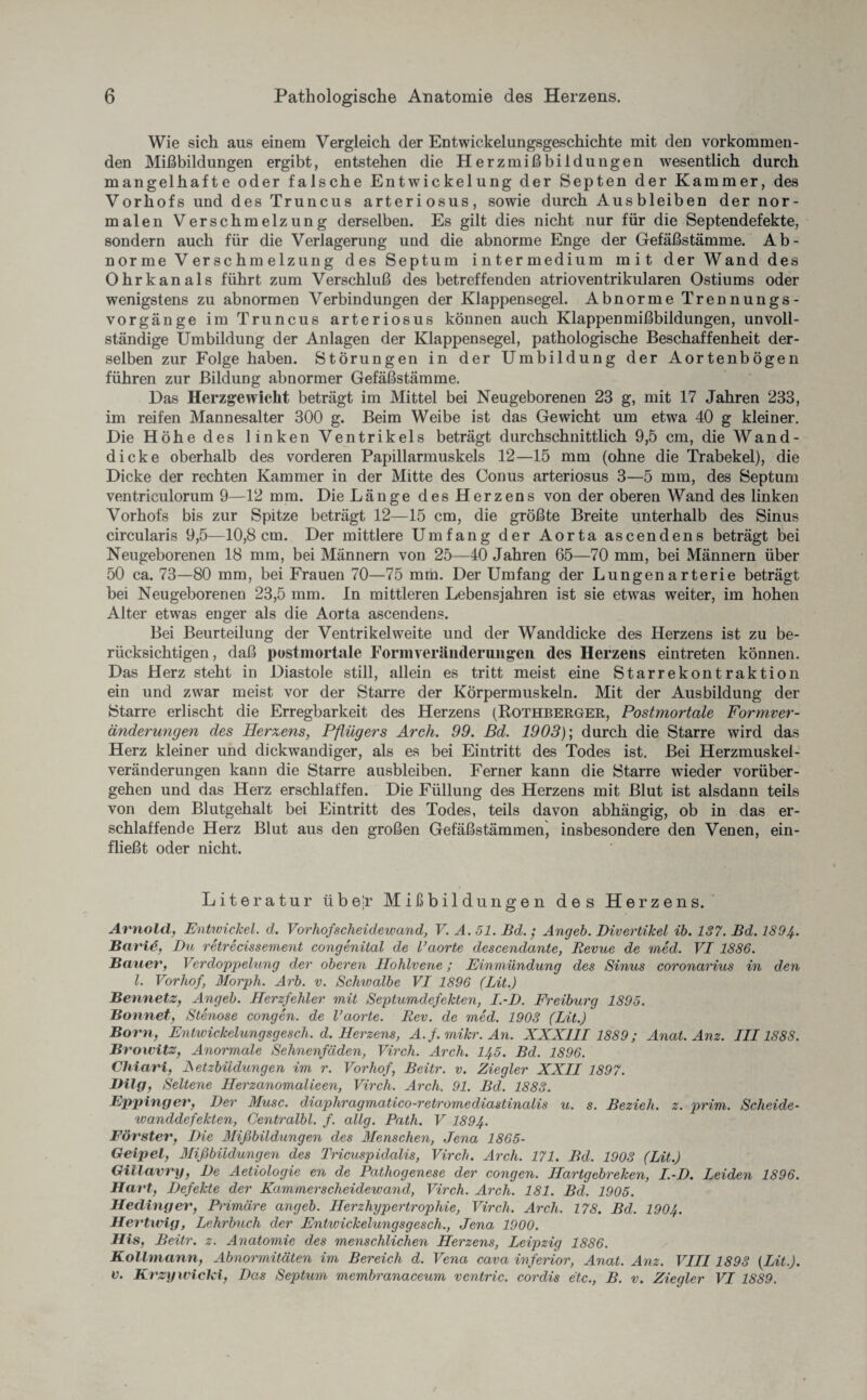 Wie sich aus einem Vergleich der Entwickelungsgeschichte mit den vorkommen¬ den Mißbildungen ergibt, entstehen die Herzmißbildungen wesentlich durch mangelhafte oder falsche Entwickelung der Septen der Kammer, des Vorhofs und des Truncus arteriosus, sowie durch Ausbleiben der nor¬ malen Verschmelzung derselben. Es gilt dies nicht nur für die Septendefekte, sondern auch für die Verlagerung und die abnorme Enge der Gefäßstämme. Ab¬ norme Verschmelzung des Septum intermedium mit der Wand des Ohr kan als führt zum Verschluß des betreffenden atrioventrikularen Ostiums oder wenigstens zu abnormen Verbindungen der Klappensegel. Abnorme Trennungs¬ vorgänge im Truncus arteriosus können auch Klappenmißbildungen, unvoll¬ ständige Umbildung der Anlagen der Klappensegel, pathologische Beschaffenheit der¬ selben zur Folge haben. Störungen in der Umbildung der Aortenbögen führen zur Bildung abnormer Gefäßstämme. Das Herzgewicht beträgt im Mittel bei Neugeborenen 23 g, mit 17 Jahren 233, im reifen Mannesalter 300 g. Beim Weibe ist das Gewicht um etwa 40 g kleiner. Die Höhe des linken Ventrikels beträgt durchschnittlich 9,5 cm, die Wand¬ dicke oberhalb des vorderen Papillarmuskels 12—15 mm (ohne die Trabekel), die Dicke der rechten Kammer in der Mitte des Conus arteriosus 3—5 mm, des Septum ventriculorum 9—12 mm. Die Länge des Herzens von der oberen Wand des linken Vorhofs bis zur Spitze beträgt 12—15 cm, die größte Breite unterhalb des Sinus circularis 9,5—10,8cm. Der mittlere Umfang der Aorta ascendens beträgt bei Neugeborenen 18 mm, bei Männern von 25—40 Jahren 65—70 mm, bei Männern über 50 ca. 73—80 mm, bei Frauen 70—75 mm. Der Umfang der Lungenarterie beträgt bei Neugeborenen 23,5 mm. In mittleren Lebensjahren ist sie etwas weiter, im hohen Alter etwas enger als die Aorta ascendens. Bei Beurteilung der Ventrikelweite und der Wanddicke des Herzens ist zu be¬ rücksichtigen , daß postmortale Formveräiiderungen des Herzens eintreten können. Das Herz steht in Diastole still, allein es tritt meist eine Starrekontraktion ein und zwar meist vor der Starre der Körpermuskeln. Mit der Ausbildung der Starre erlischt die Erregbarkeit des Herzens (Rothberger, Postmortale Formver¬ änderungen des Herzens, Pflügers Arch. 99. ßd. 1903); durch die Starre wird das Herz kleiner und dickwandiger, als es bei Eintritt des Todes ist. Bei Herzmuskel¬ veränderungen kann die Starre ausbleiben. Ferner kann die Starre wieder vorüber¬ gehen und das Herz erschlaffen. Die Füllung des Herzens mit Blut ist alsdann teils von dem Blutgehalt bei Eintritt des Todes, teils davon abhängig, ob in das er¬ schlaffende Herz Blut aus den großen Gefäßstämmen, insbesondere den Venen, ein¬ fließt oder nicht. Literatur übejr Mißbildungen des Herzens. Arnold, Entwichet, d. Vorhofscheidewand, V. A. 51. Bd.; Angeb. Divertikel ib. 137. Bd. 1894. Ba vie. Du retrecissement congenital de l’aorte descendante, Revue de med. VI 1886. Bauer', Verdoppelung der oberen Hohlvene; Einmündung des Sinus coronarius in den l. Vorhof, Morph. Arb. v. Schtvalbe VI 1896 (LU.) Bennetz, Angeb. Herzfehler mit Septumdefekten, I. D. Freiburg 1895. Bonnet, Stenose congen. de l’aorte. Rev. de med. 1903 (Lit.) Born, Entwickelungsgesch. d. Herzens, A.f.mikr. An. XXXIII 1889; Anat. Anz. III1888. Browitz, Anormale Sehnenfäden, Virch. Arch. 145. Bd. 1896. Chiari, JSetzbiidungen im r. Vorhof, Beitr. v. Ziegler XXII 1897. Dilg, Seltene Herzanomalieen, Virch. Arch. 91. Bd. 1883. Eppinger, Der Muse, diaphragmatico-retromediastinalis u. s. Bezieh, z. prim. Scheide- ivanddefekten, Gentralbl. f. allg. Path. V I894. Förster, Die Mißbildungen des Menschen, Jena 1865- Geipel, Mißbildungen des Tricuspidalis, Virch. Arch. 171. Bd. 1903 (Lit.) Gillavry, De Aetiologie en de Pathogenese der congen. Hartgebreken, I.-D. Leiden 1896. Hart, Defekte der Kammer Scheidewand, Virch. Arch. 181. Bd. 1905. Hedinger, Primäre angeb. Herzhypertrophie, Virch. Arch. 178. Bd. 1904. Hertwig, Lehrbuch der Entwickelungsgesch., Jena 1900. His, Beitr. z. Anatomie des menschlichen Herzens, Leipzig 1886. Kollmann, Abnormitäten im Bereich d. Vena cava inferior, Anat. Anz. VIII1893 {Lit.). v. Krzywicki, Das Septum membranaceum ventric. c-ordis etc., B. v. Ziegler VI 1889.