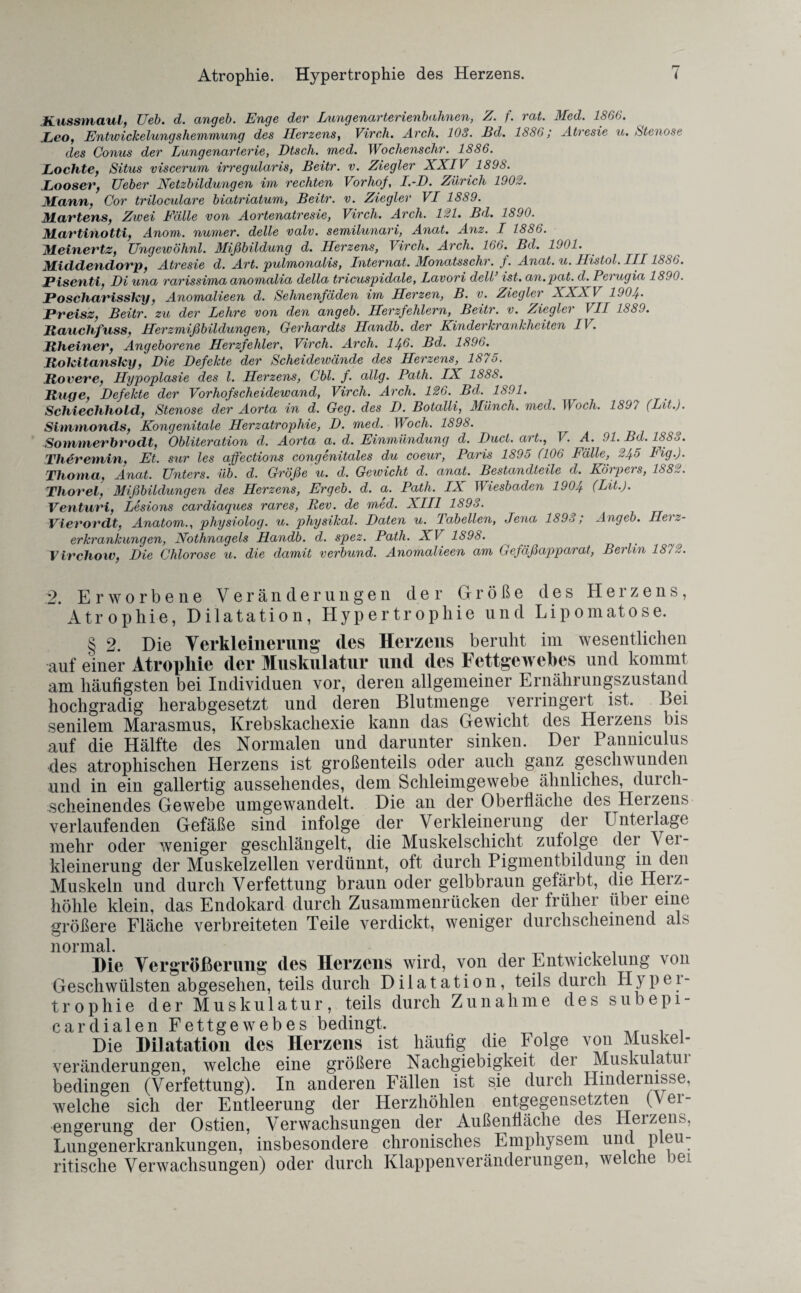 Kussmaul, Ueb. d. angeb. Enge der Lungenarterienbahnen, Z. f. rat. Med. 1866. Leo, Entwickelungshemmung des Herzens, Virch. Arch. 108. Bd. 1886; Atresie u. Stenose des Comis der Lungenarterie, Dtsch. med. Wochenschr. 1886. Lochte, Situs viscerum irregularis, Beitr. v. Ziegler XXIV 1898. Looser, TJeber Netzbildungen im rechten Vorhof, I.-D. Zürich 1902. Mann, Cor triloculare biatriatum, Beitr. v. Ziegler VI 1889. Martens, Zwei Fälle von Aortenatresie, Virch. Arch. 121. Bd. 1890. Martinotti, Anom. numer. delle valv. semilunari, Anat. Anz. I 1886. Meinertz, TJngewöhnl. Mißbildung d. Herzens, Virch. Arch. 166. Bd. 1901. Middendorp, Atresie d. Art. pulmonalis, Internat. Monatsschr. f. Anat. u. Histol. III1886. Piseuti, Di una rarissima anomalia della tricuspidale, Lavori dell’ ist. an.pat. d. Perugia 1890. Poschcirisslcy, Anomalieen d. Sehnenfäden im Herzen, B. v. Ziegler XXXV 1904. Preisz, Beitr. zu der Lehre von den angeb. Herzfehlern, Beitr. v. Zieglei VII 1889. Rauchfass, Herzmißbildungen, Gerhardts Ilandb. der Kinderkrankheiten IV. Rheiner, Angeborene Herzfehler, Virch. Arch. 14-6. Bd. 1896. RolcitansTcy, Die Defekte der Scheidewände des Herzens, 1875. Rover e, Hypoplasie des l. Herzens, Cbl. f. allg. Path. IX 1888. Rüge, Defekte der Vorhofscheidewand, Virch. Arch. 126. Bd. 1691. Schiechhold, Stenose der Aorta in d. Geg. des D. Botalli, Münch, med. I \ och. 189/ (Lit.). Simmonds, Kongenitale Herzatrophie, D. med. Woch. 1898. > Sommerbrodt, Obliteration d. Aorta a. d. Einmündung d. Duct. art., V. A. 91. Bd. 188o. Tlieremin, Et. sur les affections congenitales du coeur, Paris 1895 (106 Fälle, 245 Fig.). Thoma, Anat. Unters, üb. d. Größe u. d. Gewicht d. anat. Bestandteile d. Körpers, 188,1. Thorei, Mißbildungen des Herzens, Ergeb. d. a. Path. IX Wiesbaden 1904 (Lit.). Venturi, Lesions cardiaques rares, Ilev. de med. XIII 1893. Vierordt, Anatom., physiolog. u. physikal. Daten u. Tabellen, Jena 1893; Angeb. Herz¬ erkrankungen, Nothnagels Handb. d. spez. Path. XV 1S98. Virchow, Die Chlorose u. die damit verbünd. Anomalieen am Gefäßapparat, Berlin 1872. 2. Erworbene Veränderungen der Größe des Herzens, Atrophie, Dilatation, Hypertrophie und Lipomatose. § 2. Die Verkleinerung des Herzens beruht im wesentlichen auf einer Atrophie der Muskulatur und des Fettgewebes und kommt am häufigsten bei Individuen vor, deren allgemeiner Ernährungszustand hochgradig herabgesetzt und deren Blutmenge verringert ist. Bei senilem Marasmus, Krebskacliexie kann das Gewicht des Herzens bis auf die Hälfte des Normalen und darunter sinken. Der Panniculus des atrophischen Herzens ist großenteils oder auch ganz geschwunden und in ein gallertig aussehendes, dem Schleimgewebe ähnliches, durch¬ scheinendes Gewebe umgewandelt. Die an der Oberfläche des Herzens verlaufenden Gefäße sind infolge der Verkleinerung der Unterlage mehr oder weniger geschlängelt, die Muskelschicht zufolge der Vei- kleinerung der Muskelzellen verdünnt, oft durch Pigmentbildung in den Muskeln und durch Verfettung braun oder gelbbraun gefärbt, die Herz¬ höhle klein, das Endokard durch Zusammenrücken der früher über eine größere Fläche verbreiteten Teile verdickt, weniger durchscheinend als normal. , „ ... Die Vergrößerung des Herzens wird, von der Entwickelung von Geschwülsten abgesehen, teils durch Dilatation, teils durch Hyper¬ trophie der Muskulatur, teils durch Zunahme des subepi- cardialen Fettgewebes bedingt. Die Dilatation des Herzens ist häufig die Folge von Muskel¬ veränderungen, welche eine größere Nachgiebigkeit der Muskulatui bedingen (Verfettung). In anderen Fällen ist sie durch Hindernisse, welche sich der Entleerung der Herzhöhlen entgegensetzten (v er- engerung der Ostien, Verwachsungen der Außenfläche des Herzens, Lungenerkrankungen, insbesondere chronisches Emphysem und pleu- ritische Verwachsungen) oder durch Klappenveränderungen, welche bei