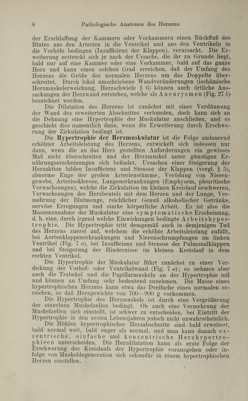 der Erschlaffung der Kammern oder Vorkammern einen Rückfluß des Blutes aus den Arterien in die Ventrikel und aus den Ventrikeln in die Vorliöfe bedingen (Insufficienz der Klappen), verursacht. Die Er¬ weiterung erstreckt sich je nach der Ursache, die ihr zu Grunde liegt, bald nur auf eine Kammer oder eine Vorkammer, bald auf das ganze Herz und kann einen solchen Grad erreichen, daß der Umfang des Herzens die Größe des normalen Herzens um das Doppelte über¬ schreitet. Durch lokal umschriebene Wandveränderungen (ischämische Herzmuskelerweichung, Herzschwiele § 6) können auch örtliche Aus¬ sackungen der Herz wand entstehen, welche als A n e u r y s m e n (Fig. 27 b} bezeichnet werden. Die Dilatation des Herzens ist zunächst mit einer Verdünnung der Wand des erweiterten Abschnittes verbunden, doch kann sich an die Dehnung eine Hypertrophie der Muskulatur anschließen, und es geschieht dies namentlich dann, wenn die Erweiterung durch Erschwe¬ rung der Zirkulation bedingt ist. Die Hypertrophie der Herzmuskulatur ist die Folge andauernd erhöhter Arbeitsleistung des Herzens, entwickelt sich indessen nur dann, wenn die an das Herz gestellten Anforderungen ein gewisses Maß nicht überschreiten und der Herzmuskel unter günstigen Er¬ nährungserscheinungen sich befindet. Ursachen einer Steigerung der Herzaktion bilden Insufficienz und Stenose der Klappen (vergl. § 5), abnorme Enge der großen Arterienstämme, Verödung von Nieren¬ gewebe, Arteriosklerose, Lungenerkrankungen (Emphysem, pleuritische Verwachsungen), welche die Zirkulation im kleinen Kreislauf erschweren, Verwachsungen des Herzbeutels mit dem Herzen und der Lunge, Ver¬ mehrung der Blutmenge, reichlicher Genuß alkoholischer Getränke, nervöse Erregungen und starke körperliche Arbeit, Es ist also die Massenzunahme der Muskulatur eine symptomatische Erscheinung, d. h. eine, durch irgend welche Einwirkungen bedingte Arbeitshyper¬ trophie. Die Hypertrophie tritt demgemäß auch in demjenigen Teil des Herzens zuerst auf, welchem die erhöhte Arbeitsleistung zufällt, bei Aortenklappenerkrankungen und Nierehschrumpfungen im linken Ventrikel (Fig. 7 a), bei Insufficienz und Stenose der Pulmonalklappen und bei Steigerung der Hindernisse im kleinen Kreislauf in dem rechten Ventrikel. Die Hypertrophie der Muskulatur führt zunächst zu einer Ver¬ dickung der Vorhof- oder Ventrikelwand (Fig. 7 a); es nehmen aber auch die Trabekel und die Papillarmuskeln an der Hypertrophie teil und können an Umfang sehr bedeutend zunehmen. Die Masse eines hypertrophischen Herzens kann etwa das Dreifache eines normalen er¬ reichen, so daß Herzgewichte von 700—900 g Vorkommen. Die Hypertrophie des Herzmuskels ist durch eine Vergrößerung der einzelnen Muskelzellen bedingt. Ob auch eine Vermehrung der Muskelzellen sich einstellt, ist schwer zu entscheiden, bei Eintritt der Hypertrophie in den ersten Lebensjahren jedoch nicht unwahrscheinlich. Die Höhlen hypertrophischer Herzabschnitte sind bald erweitert, bald normal weit, bald enger als normal, und man kann danach ex¬ zentrische, einfache und konzentrische Herz livpertro - p hi een unterscheiden. Die Herzdilatation kann als erste Folge der Erschwerung des Kreislaufs der Hypertrophie vorausgehen oder in¬ folge von Muskeldegeneration sich sekundär in einem hypertrophischen Herzen ein stellen.