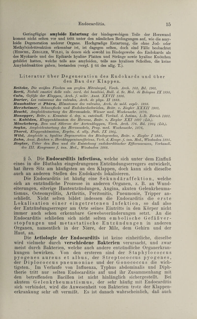 Geringfügige amyloide Entartung der bindegewebigen Teile der Herzwand kommt nicht selten vor und tritt unter den nämlichen Bedingungen auf, wie die amy¬ loide Degeneration anderer Organe. Hochgradige Entartung, die ohne Jod- oder Methylv.iolettreaktion erkennbar ist, ist dagegen selten, doch sind Fälle beobachtet (Heschl, Ziegler, Wild), in denen sich sowohl im Bindegewebe des Endokards als des Myokards und des Epikards hyaline Platten und Stränge sowie hyaline Knötchen gebildet hatten, welche teils aus amyloiden, teils aus hyalinen Schollen, die keine Amyloidreaktion gaben, bestanden (vergl. § 64 des allg. T.). Literatur über Degenei-ation des Endokards und über den Bau der Klappen. Beitzhe, Die weißen Flecken am großen Mitralsegel, Virch. Arch. 168. Bd. 1901. Berti, Noduli ematici delle valv. card. dei bambini, Bull. d. Sc. Med. di Bologna IX1898. Coen, Gefäße der Klappen, Arch. f. mikr. Anal. XXVII 1886. Darier, Les vaisseaux des valvules, Arch. de phys. II 1888. Haushalter et Pliira, Hematomes des valvules, Arch. de med. exper. 1898. Herxheimer, Sehnenflecke und Endokardschwielen, Beitr. v. Ziegler XXXII 1902. Heschl, Amyloidentartung des Herzmuskels. Wiener med. Wochenschr. 1870. Honegger', Beitr. z. Kenntnis d. deg. u. entzündl. Veränd. d. Intima, l.-D. Zürich 1882. v. Kahlclen, Kluppenhämatom des Herzens, Beitr. v. Ziegler XXI 1897 (Bit.). Mönckeberg, Bau und Sklerose der Aortenklappen, Virch. Arch. 176. Bd. 1904 (Bit.). Soylca, Amyloidentartung des Herzmuskels, Prag. med. Wochenschr. 1876. Thorei, Klappenhämatom, Ergehn, d. allg. Path. IX 1904. Wilcl, Amyloide u. hyaline Degeneration des Bindegewebes, Beitr. v. Ziegler I 1885. Zahn, Anat. Zeichen v. Herzklappeninsufficienz, Verh. d. Kongr. f. inn. Med., Wiesbaden 1895. Ziegler, Ueber den Bau und die Entstehung endokarditiseher Effloreszenzen, Verliandl. des III. Kongresses f. inn. Med., Wiesbaden 1888. § 5. Die Endocarditis infectiosa, welche sich unter dem Einfluß eines in die Blutbalm eingedrungenen Entzündungserregers entwickelt, hat ihren Sitz am häufigsten an den Klappen, doch kann sich dieselbe auch an anderen Stellen des Endokards lokalisieren. Die Endocarditis ist häufig eine Sekundäraffektion, welche sich an entzündliche Prozesse in anderen Organen, z. B. an Wund¬ eiterungen, eiterige Hautentzündungen, Angina, akuten Gelenkrheuma¬ tismus, Osteomyelitis, Arthritis, Peritonitis, Pneumonie, Tripper an¬ schließt. Nicht selten bildet indessen die Endocarditis die erste Lokalisation einer ein getretenen Infektion, so daß also der Entzündungserreger am Orte seines Eintritts in den Körper nicht immer auch schon erkennbare Gewebsveränderungen setzt. An die Endocarditis schließen sich nicht selten embolische Gefäßver¬ stopfungen und metastatische Entzündungen in anderen Organen, namentlich in der Niere, der Milz, dem Gehirn und der Haut, an. Die Aetiologie der Endocarditis ist keine einheitliche, dieselbe wird vielmehr durch verschiedene Bakterien verursacht, und zwar meist durch Bakterien, welche auch andere entzündliche Organerkran¬ kungen bewirken. Von den ersteren sind der Staphylococcus pyogenes aureus et albus, der Streptococcus pyogenes, der Diplococcus pneumoniae und der Gonococcus die wich¬ tigsten.. Im Verlaufe von Influenza, Typhus abdominalis und Diph¬ therie tritt nur selten Endocarditis auf und ihr Zusammenhang mit den betreffenden Bacillen ist nicht hinlänglich sichergestellt. Bei akutem Gelenkrheumatismus, der sehr häufig mit Endocarditis sich verbindet, wird die Anwesenheit von Bakterien trotz der Klappen¬ erkrankung sehr oft vermißt. Es ist danach wahrscheinlich, daß auch