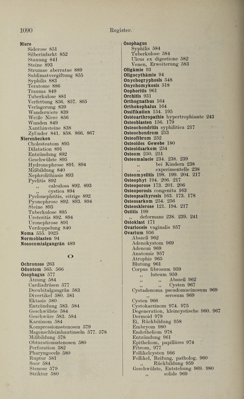 Niere Siderose 851 Silberinfarkt 852 Stauung 841 Steine 893 Strumae aberratae 889 Sublimatvergiftung 855 Syphilis 883 ' Teratome 886 Trauma 849 Tuberkulose 881 Verfettung 856. 857. 865 Verlagerung 839 Wanderniere 839 Weiße Niere 856 Wunden 849 Xanthinsteine 838 Zylinder 841. 858. 866. 867 Nierenbecken Cholesteatom 895 Dilatation 891 Entzündung 892 Gesclrwülste 895 Hydronephrose 891. 894 Mißbildung 840 Nephrolithiasis 893 Pyelitis 892 ,, calculosa 892. 893 ,, cystica 894 Pyelonephritis, eitrige 892 Pyonephrose 892. 893. 894 Steine 893 Tuberkulose 895 Ureteritis 892. 894 Uronephrose 891 Verdoppelung 840 Noma 555. 1025 Normoblasten 94 Nosocomialgangrän 489 O t Ochronose 263 Odontom 565. 566 Ösophagus 577 Atzung 584 Cardiadrüsen 577 Decubitalgangrän 583 Divertikel 580. 581 Ektasie 580 Entzündung 583. 584 Geschwülste 584 Geschwüre 583. 584 Karzinom 584 Kompressionsstenosen 579 Magenschleimhautinseln 577. 578 Mißbildung 578 Obturationsstenosen 580 Perforation 582 Pharyngocele 580 Ruptur 581 Soor 584 Stenose 579 Striktur 580 Ösophagus Syphilis 584 Tuberkulose 584 Ulcus ex digestione 582 Venen, Erweiterung 583 Oligämie 93 Oligocythämie 94 Onychogryphosls 548 Onychomykosis 518 Oophoritis 961 Orchitis 931 Orthognathus 164 Orthokephalus 164 Ossifikation 154. 195 Osteoarthropathie hypertrophiante 243 Osteoblasten 156. 179 Osteochondritis syphilitica 217 Osteochondrom 253 Osteofibrom 252 Osteoides Gewebe 180 Osteoidsarkom 254 Osteom 250. 251 Osteomalacie 234. 238. 239 ,, bei Kindern 238 ,, experimentelle 238 Osteomyelitis 198. 199. 204. 217 Osteophyt 194. 206. 217 Osteoporose 173. 201. 206 Osteoporosis congenita 163 Osteopsathyrosis 163. 173. 178 Osteosarkom 254. 256 Osteosklerose 121. 194. 217 Ostitis 199 ,, deformans 238. 239. 241 Ostoklast 171 Ovariocele vaginalis 957 Ovarium 956 Abszeß 962 Adenokystom 969 Adenom 969 Anatomie 957 Atrophie 965 Blutung 961 Corpus fibrosum 959 ,, luteum 959 ,, ,, Abszeß 962 ,, ,, Cysten 967 Cystadenoma pseudomucinosum 969 ,, serosum 969 Cysten 966 Cystokarzinom 974. 975 Degeneration, kleincystische 960. 967 Dermoid 979 Ei, Rückbildung 958 Embryom 980 Endotheliom 978 Entzündung 961 Epitheliom, papilläres 974 Fibrom, 977 Follikelcysten 966 Follikel, Reifung, patholog. 960 ,, Rückbildung 959 Geschwülste, Entstehung 969. 980 ,, solide 969