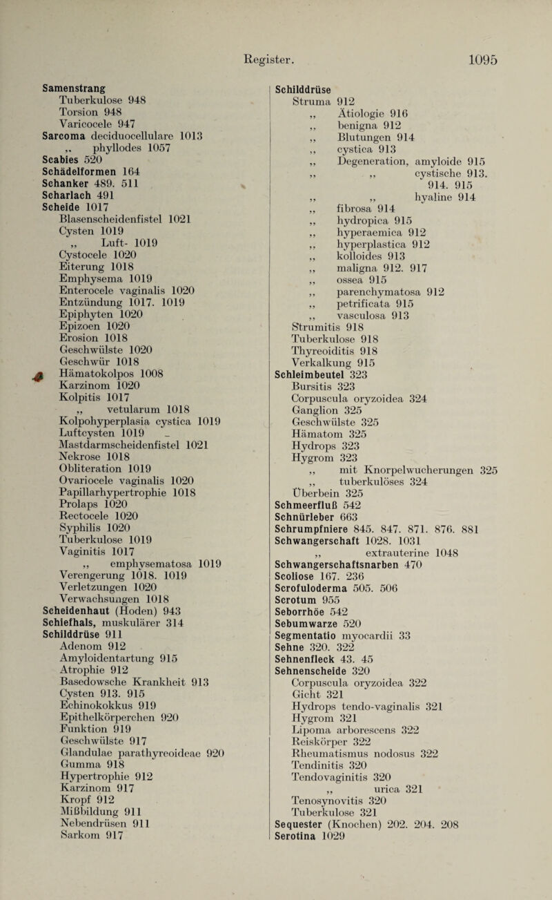 Samenstrang Tuberkulose 948 Torsion 948 Varicocele 947 Sarcoma deciduocellulare 1013 phyllodes 1057 Scabies 520 Schädelformen 164 Schanker 489. 511 Scharlach 491 Scheide 1017 Blasenscheidenfistel 1021 Cysten 1019 ,, Luft- 1019 Cystocele 1020 Eiterung 1018 Emphysema 1019 Enterocele vaginalis 1020 Entzündung 1017. 1019 Epiphyten 1020 Epizoen 1020 Erosion 1018 Geschwülste 1020 Geschwür 1018 ^ Hämatokolpos 1008 Karzinom 1020 Kolpitis 1017 ,, vetularum 1018 Kolpohyperplasia cystica 1019 Luftcysten 1019 Mastdarmscheidenfistel 1021 Nekrose 1018 Obliteration 1019 Ovariocele vaginalis 1020 Papillarhypertrophie 1018 Prolaps 1020 Rectocele 1020 Syphilis 1020 Tuberkulose 1019 Vaginitis 1017 ,, empliysematosa 1019 Verengerung 1018. 1019 Verletzungen 1020 Verwachsungen 1018 Scheidenhaut (Hoden) 943 Schief hals, muskulärer 314 Schilddrüse 911 Adenom 912 Amyloidentartung 915 Atrophie 912 Basedowsche Krankheit 913 Cysten 913. 915 Echinokokkus 919 Epithelkörperchen 920 Funktion 919 Geschwülste 917 Glandulae parathyreoideae 920 Gumma 918 Hypertrophie 912 Karzinom 917 Kropf 912 Mißbildung 911 Nebendrüsen 911 Sarkom 917 Schilddrüse Struma 912 ,, Ätiologie 916 ,, benigna 912 ,, Blutungen 914 ,, cystica 913 ,, Degeneration, amyloide 915 ,, ,, cystische 913. 914. 915 ,, ,, hyaline 914 ,, fibrosa 914 ,, hydropica 915 ,, hyperaemica 912 ,, hyperplastica 912 ,, kolloides 913 ,, maligna 912. 917 ,, ossea 915 ,, parenchymatosa 912 ,, petrificata 915 ,, vasculosa 913 Strumitis 918 Tuberkulose 918 Thyreoiditis 918 Verkalkung 915 Schleimbeutel 323 Bursitis 323 Corpuscula oryzoidea 324 Ganglion 325 Geschwülste 325 Hämatom 325 Hydrops 323 Hygrom 323 ,, mit Knorpel Wucherungen 325 ,, tuberkulöses 324 Überbein 325 Schmeerfluß 542 Schnürleber 663 Schrumpfniere 845. 847. 871. 876. 881 Schwangerschaft 1028. 1031 ,, extrauterine 1048 Schwangerschaftsnarben 470 Scoliose 167. 236 Scrofuloderma 505. 506 Scrotum 955 Seborrhöe 542 Sebumwarze 520 Segmentatio myocardii 33 Sehne 320. 322 Sehnenfleck 43. 45 Sehnenscheide 320 Corpuscula oryzoidea 322 Gicht 321 Hydrops tenclo-vaginalis 321 Hygrom 321 Lipoma arborescens 322 Reiskörper 322 Rheumatismus nodosus 322 Tendinitis 320 Tendovaginitis 320 ,, urica 321 Tenosynovitis 320 Tuberkulose 321 Sequester (Knochen) 202. 204. 208 Serotina 1029