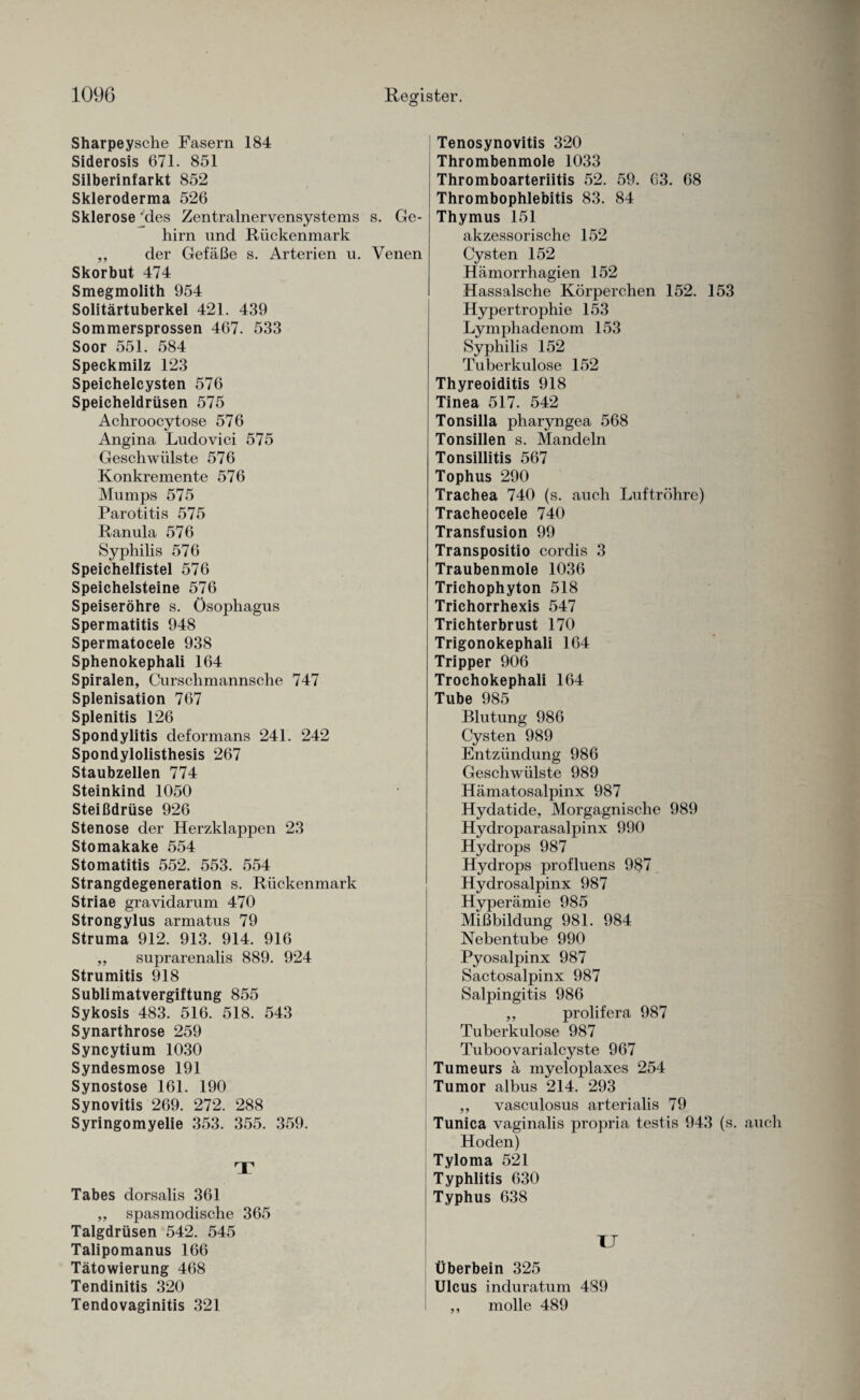 Sharpeysche Fasern 184 Siderosis 671. 851 Silberinfarkt 852 Skleroderma 526 Sklerose *des Zentralnervensystems s. Ge¬ hirn nnd Rückenmark ,, der Gefäße s. Arterien u. Venen Skorbut 474 Smegmolith 954 Solitärtuberkel 421. 439 Sommersprossen 467. 533 Soor 551. 584 Speckmilz 123 Speichelcysten 576 Speicheldrüsen 575 Achroocytose 576 Angina Ludoviei 575 Geschwülste 576 Konkremente 576 Mumps 575 Parotitis 575 Ranula 576 Syphilis 576 Speichelfistel 576 Speichelsteine 576 Speiseröhre s. Ösophagus Spermatitis 948 Spermatocele 938 Sphenokephali 164 Spiralen, Curschmannsche 747 Splenisation 767 Splenitis 126 Spondylitis deformans 241. 242 Spondylolisthesis 267 Staubzellen 774 Steinkind 1050 Steißdrüse 926 Stenose der Herzklappen 23 Stomakake 554 Stomatitis 552. 553. 554 Strangdegeneration s. Rückenmark Striae gravidarum 470 Strongylus armatus 79 Struma 912. 913. 914. 916 ,, suprarenalis 889. 924 Strumitis 918 Sublimatvergiftung 855 Sykosis 483. 516. 518. 543 Synarthrose 259 Syncytium 1030 Syndesmose 191 Synostose 161. 190 Synovitis 269. 272. 288 Syringomyelie 353. 355. 359. T Tabes dorsalis 361 ,, spasmodische 365 Talgdrüsen 542. 545 Talipomanus 166 Tätowierung 468 Tendinitis 320 Tendovaginitis 321 Tenosynovitis 320 Thrombenmole 1033 Thromboarteriitis 52. 59. 63. 68 Thrombophlebitis 83. 84 Thymus 151 akzessorische 152 Cysten 152 Hämorrhagien 152 Hassalsche Körperchen 152. 153 Hypertrophie 153 Lymphadenom 153 Syphilis 152 Tuberkulose 152 Thyreoiditis 918 Tinea 517. 542 Tonsilla pharyngea 568 Tonsillen s. Mandeln Tonsillitis 567 Tophus 290 Trachea 740 (s. auch Luftröhre) Tracheocele 740 Transfusion 99 Transpositio cordis 3 Traubenmole 1036 Trichophyton 518 Trichorrhexis 547 Trichterbrust 170 Trigonokephali 164 Tripper 906 Trochokephali 164 Tube 985 Blutung 986 Cysten 989 Entzündung 986 Geschwülste 989 Hämatosalpinx 987 Hydatide, Morgagnische 989 Hydroparasalpinx 990 Hydrops 987 Hydrops profluens 987 Hydrosalpinx 987 Hyperämie 985 Mißbildung 981. 984 Nebentube 990 Pyosalpinx 987 Sactosalpinx 987 Salpingitis 986 ,, prolifera 987 Tuberkulose 987 Tuboovarialcyste 967 Tumeurs ä myeloplaxes 254 Tumor albus 214. 293 ,, vasculosus arterialis 79 Tunica vaginalis propria testis 943 (s. auch Hoden) Tyloma 521 Typhlitis 630 Typhus 638 TJ Überbein 325 Ulcus induratum 489 ,, molle 489