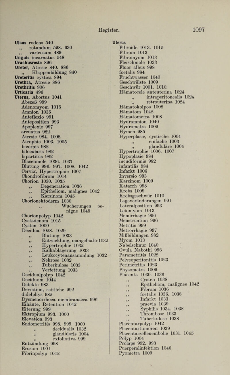 Ulcus rodens 540 ,, rotundum 598. 630 „ varicosum 489 Unguis incarnatus 548 Urachusreste 896 Ureter, Atresie 840. 886 ,, Klappenbildung 840 Ureteritis cystica 894 Urethra, Atresie 886 Urethritis 906 Urticaria 496 Uterus, Abortus 1041 Abszeß 999 Adenomyom 1015 Amnion 1035 Anteflexio 991 Anteposition 993 Apoplexie 997 arcuatus 982 Atresie 984. 1008 Atrophie 1003. 1005 bicornis 982 bilocularis 982 bipartitus 982 Blasenmole 1036. 1037 Blutung 996. 997. 1008. 1042 Cervix, Hypertrophie 1007 Chondrofibrom 1014 Chorion 1030. 1035 ,, Degeneration 1036 „ Epitheliom, malignes 1042 ,, Karzinom 1045 Chorionektoderm 1030 ,, Wucherungen be¬ nigne 1045 Chorionpolyp 1042 Cystadenom 1015 Cysten 1000 Decidua 1028. 1029 ,, Blutung 1033 ,, Entwicklung, mangelhafte 1032 ,, Hypertrophie 1032 ,, Kalkablagerung 1033 ,, Leukocytenansammlung 1032 ,, Nekrose 1032 ,, Tuberkulose 1033 ,, Verfettung 1033 Decidualpolyp 1042 Deciduom 1044 Defekte 983 Deviation, seitliche 992 didelphys 982 Dysmenorrhoea membranacea 996 Eihäute, Retention 1042 Eiterung 999 Ektropium 993. 1000 Elevation 993 Endometritis 998. 999. 1000 „ decidualis 1032 ,, glandularis 1004 ,, exfoliativa 999 Entzündung 998 Erosion 1001 Fibrinpolyp 1042 Uterus Fibroide 1013. 1015 Fibrom 1013 Fibromyom 1013 Fleischmole 1033 Fluor albus 998 foetalis 984 Fruchtwasser 1040 Geschwülste 1009 Geschwür 1001. 1010. Hämatocele anteuterina 1024 „ intraperitonealis 1024 ,, retrouterina 1024 Hämatokolpos 1008 Hämatom 1042 Hämatometra 1008 Hydramnion 1040 Hydrometra 1009 Hymen 985 Hyperplasie, cystische 1004 ,, einfache 1003 ,, glanduläre 1004 Hypertrophie 1006. 1007 Hypoplasie 984 incudiformis 982 infantilis 984 Infarkt 1006 Inversio 993 Karzinom 1009 Katarrh 998 Krebs 1009 Krebsgeschwür 1010 Lage Veränderungen 991 Lateralposition 993 Leiomyom 1013 Menorrhagie 996 Menstruation 996 Metritis 999 Metrorrhagie 997 Mißbildungen 982 Myom 1013 Nabelschnur 1040 Ovula Nabothi 996 Parametritis 1022 Pelveoperitonitis 1023 Perimetritis 1023 Physometra 1009 Placenta 1030. 1036 ,, Cysten 1038 ,, Epitheliom, malignes 1042 ,, Fibrom 1036 ,, foetalis 1036. 1038 ,, Infarkt 1033 ,, praevia 1039 „ Syphilis 1034. 1038 ,, Thrombose 1033 ,, Tuberkulose 1038 Placentarpolyp 1042 Placentartumoren 1039 Placentarzellenembolie 1031. 1045 Polyp 1004 Prolaps 992. 993 Puerperalinfektion 1046 Pyometra 1009