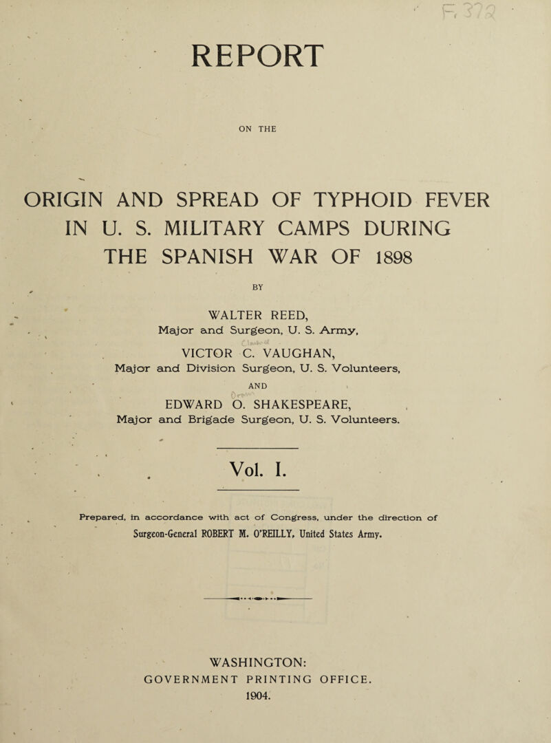 REPORT ON THE ORIGIN AND SPREAD OF TYPHOID FEVER IN U. S. MILITARY CAMPS DURING THE SPANISH WAR OF 1898 BY >• WALTER REED, Major and Surgeon, U. S. Army, s VICTOR C. VAUGHAN, Major and Division Surgeon, U. S. Volunteers, AND EDWARD O. SHAKESPEARE, Major and Brigade Surgeon, U. S. Volunteers. Vol. I. Prepared, in accordance with, act of Cong'ress, under the direction of Surgeon-General ROBERT M. O'REILLY, United States Army. WASHINGTON: GOVERNMENT PRINTING OFFICE. 1904.